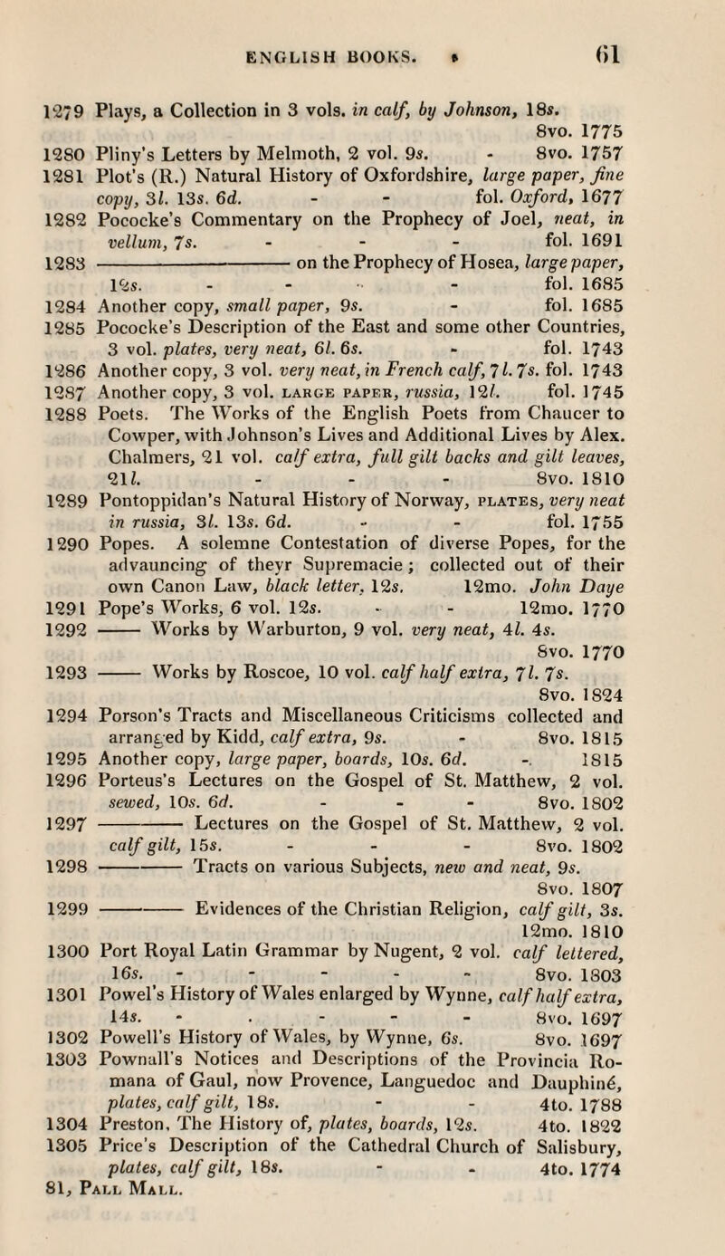 1279 Plays, a Collection in 3 vols. in calf, by Johnson, 18s. 8vo. 1775 1280 Pliny’s Letters by Melmoth, 2 vol. 9s. - 8vo. 1757 1281 Plot’s (R.) Natural History of Oxfordshire, large paper, fine copy, 31. 13s. 6d. - - fol. Oxford, 1677 1282 Pococke’s Commentary on the Prophecy of Joel, neat, in vellum, 7s. - - - fol. 1691 1283 -on the Prophecy of Hosea, large paper, 12s. .. .. . fol. 1685 1284 Another copy, STnaW paper, 9s. - fol. 1685 1285 Pococke’s Description of the East and some other Countries, 3 vol. plates, very neat, 61. 6s. - fol. 1743 1286 Another copy, 3 vol. very neat, in French calf, 7l. 7s. fol. 1743 1287 Another copy, 3 vol. large paper, russia, 12/. fol. 1745 1288 Poets. The Works of the English Poets from Chaucer to Cowper, with Johnson’s Lives and Additional Lives by Alex. Chalmers, 21 vol. calf extra, full gilt backs and gilt leaves, 21/. - - - 8vo. 1810 1289 Pontoppidan’s Natural History of Norway, v'la.t'e.s, very neat in russia, 31. 13s. 6d. - - fol. 1755 1290 Popes. A solemne Contestation of diverse Popes, for the advauncing of theyr Supremacie; collected out of their own Canon Law, black letter, 12s, 12mo. John Daye 1291 Pope’s Works, 6 vol. 12s. • - 12mo. I77O 1292 - Works by Warburton, 9 vol. very neat, 4/. 4s. 8vo. 1770 1293 - Works by Roscoe, 10 vol. calf half extra, Jl. Js. 8vo. 1824 1294 Porson’s Tracts and Miscellaneous Criticisms collected and arranged by Kidd, calf extra, 9s. - 8vo. 1815 1295 Another copy, large paper, boards, 10s. 6d. 1815 1296 Porteus’s Lectures on the Gospel of St. Matthew, 2 vol. sewed, 10s. 6d. . _ . Svo. 1802 1297 -Lectures on the Gospel of St. Matthew, 2 vol. calf gilt, 15s. - - - 8vo. 1802 1298 -Tracts on various Subjects, new and neat, 9s. 8vo. I8O7 1299 -Evidences of the Christian Religion, calf gilt, 3s. 12mo. 1810 1300 Port Royal Latin Grammar by Nugent, 2 vol. calf lettered, 16s, - - - - - 8vo. 1803 1301 Powel’s History of Wales enlarged by Wynne, calf half extra, 14s. - . - - - 8vo. 1697 1302 Powell’s History of Wales, by Wynne, 6s. 8vo. 1697 1303 Pownall’s Notices and Descriptions of the Provincia Ro- mana of Gaul, now Provence, Languedoc and Dauphin^, plates, calf gilt, \8s. - - 4to. I788 1304 Preston. The History of, plates, boards, 12s. 4to. 1822 1305 Price’s Description of the Cathedral Church of Salisbury, plates, calf gilt, 18s. - - 4to. 1774