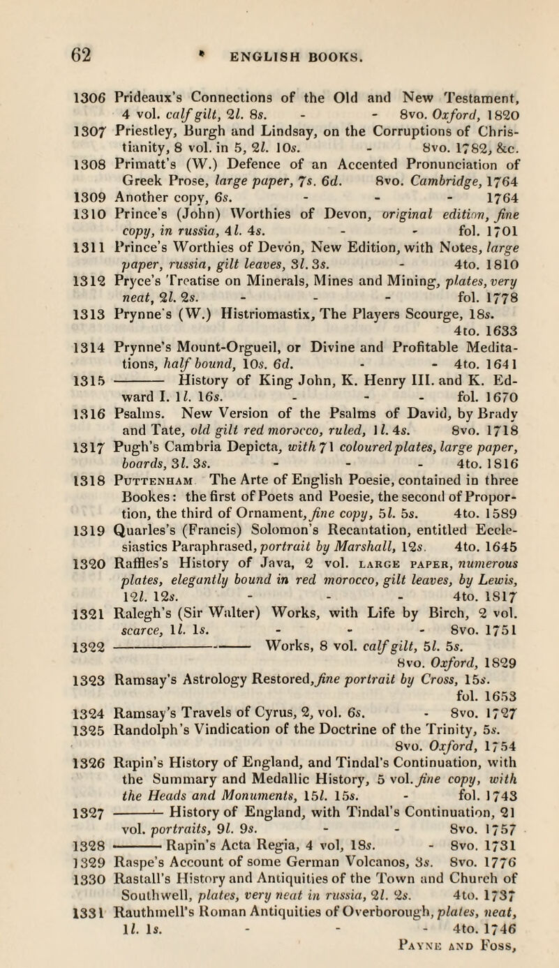 1306 Prideaiix’s Connections of the Old and New Testament, 4 vol. calf gilt, 9,1. 8s. - - 8vo. Oxford, 1820 1307 Priestley, Burgh and Lindsay, on the Corruptions of Chris¬ tianity, 8 vol. in 5, 91. 10s. - 8vo. 1782, &c. 1308 Primatt’s (W.) Defence of an Accented Pronunciation of Greek Prose, large paper, 7s. 6cZ. 8vo. Cambridge, 1764 1309 Another copy, 6s. ... 1764 1310 Prince’s (John) Worthies of Devon, original edition, fine copy, in russia, 41. 4s. - - fol. 1701 1311 Prince’s Worthies of Devon, New Edition, with Notes, large paper, russia, gilt leaves, 31. 3s. - 4to. 1810 1312 Pryce’s Treatise on Minerals, Mines and Mining, plates, very neat, 91.9s. ... fol. I778 1313 Prynne's (W.) Histriomastix, The Players Scourge, 18s. 4to. 1633 1314 Prynne’s Mount-Orgueil, or Divine and Profitable Medita¬ tions, half bound, 10s. 6d. - - 4to. 1641 1315 - History of King John, K. Henry HI. and K. Ed¬ ward I. li. 16s. - - - fol. 1670 1316 Psalms. New Version of the Psalms of David, by Brady and Tate, old gilt red morocco, ruled, \l. 4s. 8vo. I7I8 1317 Pugh’s Cambria Depicta, withji coloured plates, large paper, boards, 3l. 3s. - . . 4to. 1816 1318 PuTTENHAM The Arte of English Poesie, contained in three Bookes: the first of Poets and Poesie, the second of Propor¬ tion, the third of Ornament,^ne copy, 5l. 5s. 4to. 1589 1319 Quarles’s (Francis) Solomon’s Recantation, entitled Eccle¬ siastics Paraphrased, por/raii by Marshall, 12s. 4to. 1645 1320 Raffles’s History of Java, 2 vol. large paper, numerous plates, elegantly bound in red morocco, gilt leaves, by Lewis, 12Z. 12s. - - - 4to. 1817 1321 Ralegh’s (Sir Walter) Works, with Life by Birch, 2 vol. scarce, IZ. Is. - - - 8vo. 1751 1322 ---Works, 8 vol. calf gilt, 51. 5s. 8VO. Oxford, 1829 1323 Ramsay’s Astrology Restored,^«e portroiZ by Cross, 15s. fol. 1653 1324 Ramsay’s Travels of Cyrus, 2, vol. 6s. - 8vo. 1727 1325 Randolph’s Vindication of the Doctrine of the Trinity, 5s. 8VO. Oxford, 1754 1326 Rapin’s History of England, and Tindal’s Continuation, with the Summary and Medallic History, 5 voX.fine copy, with the Heads and Monuments, 15Z. 15s. - fol. 1743 1327 -^ History of England, with Tindal’s Continuation, 21 vol. portraits, 9Z. 9s. - - 8vo. 1/57 1328 ■ Rapin’s Acta Regia, 4 vol, ISs. - 8vo. 1731 1329 Raspe’s Account of some German Volcanos, 3s. 8vo. 1776 1330 Rastall’s History and Antiquities of the Town and Church of Southwell, plates, very neat in russia, 91. 9s. 4to. 1/37 1331 Rauthmell's Roman Antiquities of Overborough, plates, neat, IZ. Is. - - - 4to. 1746