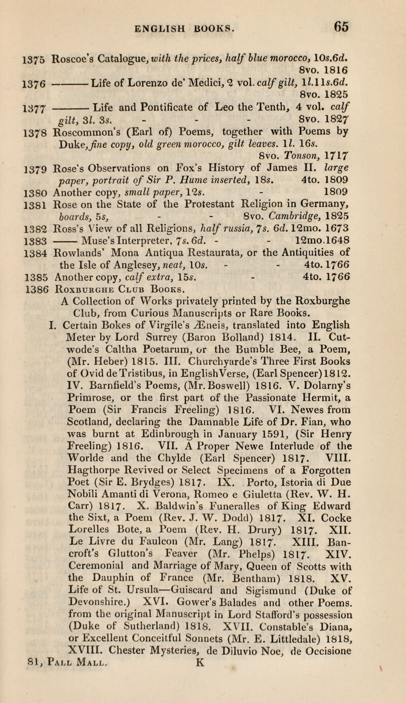 1375 Roscoe’s Catalogue, with the prices, half blue morocco, 105.6d. 8vo. 1816 1376 -Life of Lorenzo de' Medici, *2 vo\. calf gilt, ll.Hs.6d. 8vo. 1825 IS77 -Life and Pontificate of Leo the Tenth, 4 vol. calf gilt, 31. 3s. - - - Svo. 1827 1378 Roscommon’s (Earl of) Poems, together with Poems by Duke,^rte copy, old green morocco, gilt leaves. 11. 16s. 8vo. Tonson, 1717 1379 Rose’s Observations on Fox’s History of James II. large paper, portrait of Sir P. Hume inserted, 18s. 4to. 1809 1380 Another copy, small paper, 12s. - 1809 1381 Rose on the State of the Protestant Religion in Germany, boards, 5s, - - Svo. Cambridge, 1825 1382 Ross’s \'iew of all Religions, half russia, 7s. 6d. 12mo. 1673 1383 -Muse’s Interpreter, 7s. 6cZ. - - 12mo.l648 1384 Rowlands’ Mona Antiqua Restaurata, or the Antiquities of the Isle of Anglesey, neat, 10s. - - 4to. I766 1385 Another copy, ca^ eatra, 15s. - 4to. 1766 1386 Roxburghe Club Books. A Collection of Works privately printed by the Roxburghe Club, from Curious Manuscripts or Rare Books. I. Certain Bokes of Virgile’s .^Flneis, translated into English Meter by Lord Surrey (Baron Bolland) 1814. II. Cut- wode’s Caltha Poetarum, or the Bumble Bee, a Poem, (Mr. Heber) 1815. III. Churchyarde’s Three First Books of Ovid deTristibus, in EnglishVerse, (Earl Spencer) 1812. IV. Barnfield’s Poems, (Mr. Boswell) 1816. V. Dolarny’s Primrose, or the first part of the Passionate Hermit, a Poem (Sir Francis Freeling) 1816. VI. Newes from Scotland, declaring the Damnable Life of Dr. Fian, who was burnt at Edinbrough in January 1591, (Sir Henry Freeling) 1816. VII. A Proper Newe Interlude of the Worlde and the Chylde (Earl Spencer) I8I7. VIII. Hagthorpe Revived or Select Specimens of a Forgotten Poet (Sir E. Brydges) I8I7. IX. Porto, Istoria di Due Nobili Amanti di Verona, Romeo e Giuletta (Rev. W. H. Carr) I8I7. X. Baldwin’s Funeralles of King Edward the Sixt, a Poem (Rev. J. W. Dodd) I8I7. XI. Cocke Lorelles Bote, a Poem (Rev. H. Drury) I8I7. XII. Le Livre du Faulcon (Mr. Lang) I8I7. XIII. Ban¬ croft’s Glutton’s Feaver (Mr. Phelps) 1817. XIV. Ceremonial and Marriage of Mary, Queen of Scotts with the Dauphin of France (Mr. Bentham) 1818. XV. Life of St. Ursula—Guiscard and Sigismund (Duke of Devonshire.) XVI. Gower’s Balades and other Poems, from the original Manuscript in Lord Stafford’s possession (Duke of Sutherland) 1818. XVII. Constable’s Diana, or Excellent Conceitful Sonnets (Mr. E. Littledale) 1818, XVIII. Chester Mysteries, de Diluvio Noe, de Occisione