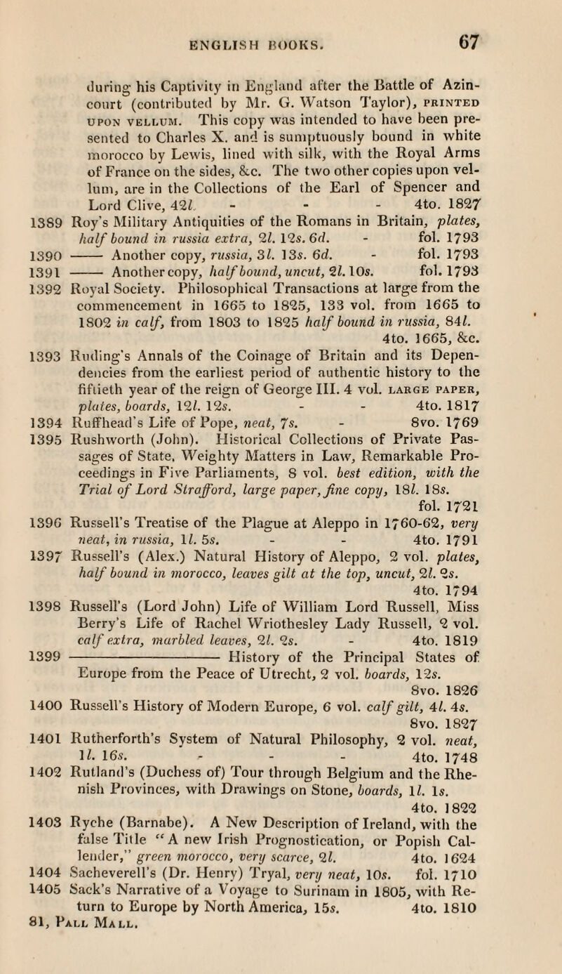 during his Captivity in England after the Battle of Azin- court (contributed by Mr. G. Watson Taylor), printed UPON VELLUM. This copy was intended to have been pre¬ sented to Charles X. and is sumptuously bound in white morocco by Lewis, lined with silk, with the Royal Arms of France on the sides, &c. The two other copies upon vel¬ lum, are in the Collections of the Earl of Spencer and Lord Clive, 42Z _ . . 4to. 1827 1389 Roy’s Military Antiquities of the Romans in Britain, plates, half bound in russia extra, 21. I2s.6d. - fol. 1793 1390 - Another copy, russia, 31. 135. 6d. - fol. 1793 1391 - Another copy, half bound, uncut, 21.\0s. fol. 1793 1392 Royal Society. Philosophical Transactions at large from the commencement in 1665 to 1825, 133 vol. from 1665 to 1802 in calf, from 1803 to 1825 half bound in russia, 841. 4to. 1665, &c. 1393 Ruding’s Annals of the Coinage of Britain and its Depen¬ dencies from the earliest period of authentic history to the fiftieth year of the reign of George III. 4 vol. large paper, plates, boards, 121. 12s. - - 4to. 1817 1394 Ruffhead’s Life of Pope, neat, 7s. - 8vo. 1769 1395 Rushworth (John). Historical Collections of Private Pas¬ sages of State. Weighty Matters in Law, Remarkable Pro¬ ceedings in Five Parliaments, 8 vol. best edition, with the Trial of Lord Strafford, large paper, fine copy, \8l. 18s. fol. 1721 1396 Russell’s Treatise of the Plague at Aleppo in 1760-62, very neat, in russia, IL 5s. - - 4to. 1791 1397 Russell’s (Alex.) Natural History of Aleppo, 2 vol. plates, half bound in morocco, leaves gilt at the top, uncut, 21. 2s. 4to. 1794 1398 Russell’s (Lord John) Life of William Lord Russell, Miss Berry’s Life of Rachel Wriothesley Lady Russell, 2 vol. calf extra, marbled leaves, 21. 2s. - 4to. 1819 1399 - Flistory of the Principal States of Europe from the Peace of Utrecht, 2 vol. boards, 12s. 8vo. 1826 1400 Russell’s History of Modern Europe, 6 vol. calf gilt, 4l. 4s. 8vo. 1827 1401 Rutherforth’s System of Natural Philosophy, 2 vol. neat, IZ. 16s. - - - 4to. 1748 1402 Rutland’s (Duchess of) Tour through Belgium and the Rhe¬ nish Provinces, with Drawings on Stone, boards, \l. Is. 4to. 1822 1403 Ryche (Barnabe). A New Description of Ireland, with the false Title “A new Irish Prognostication, or Popish Cal¬ lender,” green morocco, very scarce, 21. 4to. 1624 1404 Sacheverell’s (Dr. Henry) Tryal, very neat, 10s. fol. 1710 1405 Sack’s Narrative of a Voyage to Surinam in 1803, with Re¬ turn to Europe by North America, 15s. 4to. 1810