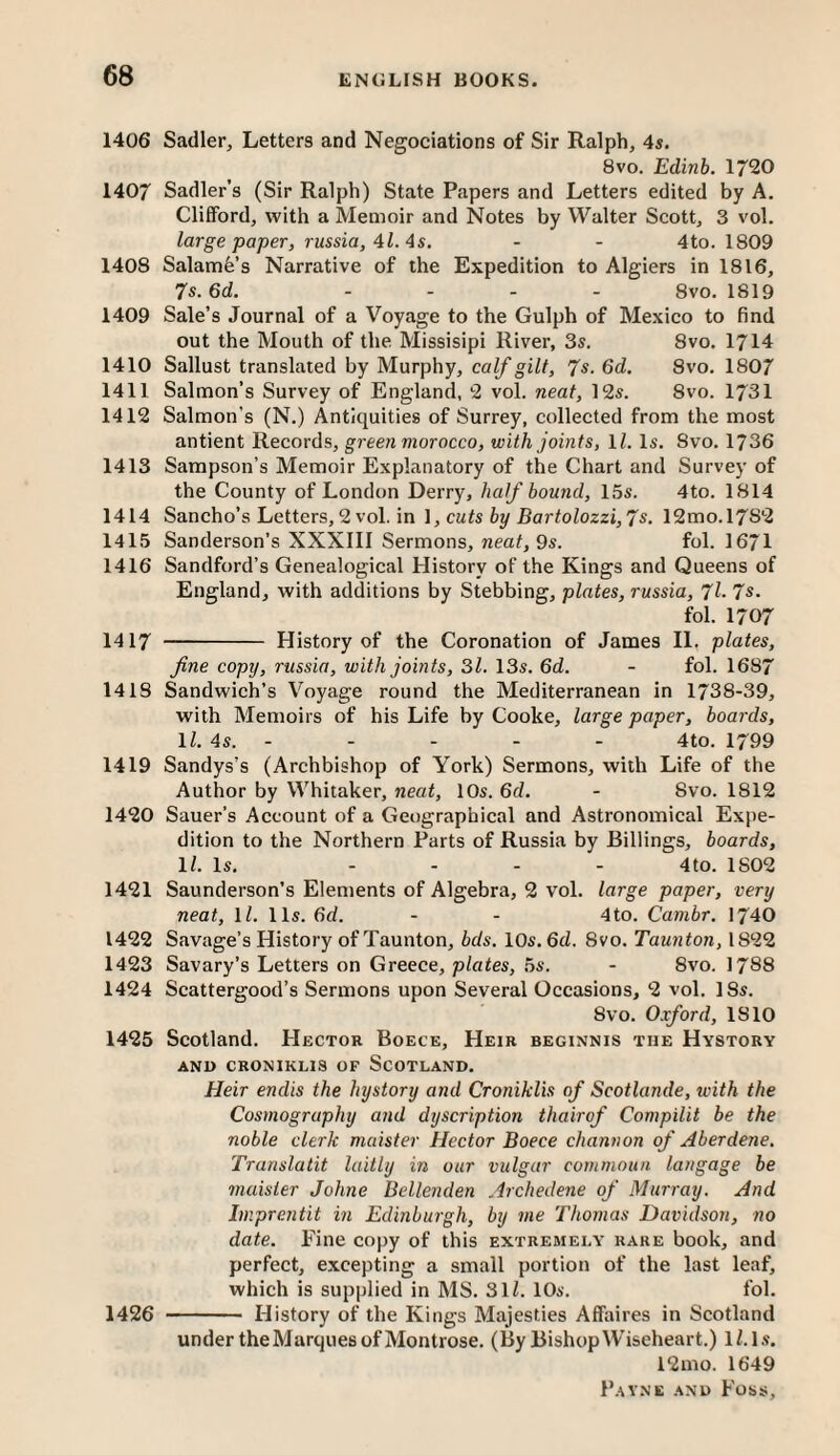 1406 Sadler, Letters and Negociations of Sir Ralph, 4s. 8VO. Edinb. 1720 1407 Sadler’s (Sir Ralph) State Papers and Letters edited by A. Clifford, with a Memoir and Notes by Walter Scott, 3 vol. large paper, russia, Al. As. - - 4to. 1809 1408 Salami’s Narrative of the Expedition to Algiers in 1816, 7s.6d. .... 8vo. 1819 1409 Sale’s Journal of a Voyage to the Gulph of Mexico to find out the Mouth of the Missisipi River, 3s. 8vo. 1714 1410 Sallust translated by Murphy, calf gilt, 7s. 6d. 8vo. 1807 1411 Salmon’s Survey of England, ‘2 vol. neat, 12s. 8vo. 1731 1412 Salmon’s (N.) Antiquities of Surrey, collected from the most antient Records, greenmorocco, with joints, \l. Is. 8vo. 1736 1413 Sampson’s Memoir Explanatory of the Chart and Survey of the County of London Derry, half bound, 15s. 4to. 1814 1414 Sancho’s Letters, 2 vol. in \, cuts by Bartolozzi,7s. 12mo.l7S2 1415 Sanderson’s XXXIII Sermons, neaf, 9s. fol. 1671 1416 Sandford’s Genealogical History of the Kings and Queens of England, with additions by Stebbing, plates, russia, 7l-7s. fol. 1707 1417 - History of the Coronation of James 11. plates, fine copy, russia, with joints, 31. 13s. 6d. - fol. 1687 1418 Sandwich’s Voyage round the Mediterranean in 1738-39, with Memoirs of his Life by Cooke, large paper, boards, IZ, 4s. - - - - - 4to. 1799 1419 Sandys’s (Archbishop of York) Sermons, with Life of the Author by Whitaker, neat, 10s. 6d. - 8vo. 1812 1420 Sauer’s Account of a Geographical and Astronomical Expe¬ dition to the Northern Parts of Russia by Billings, boards, \l. Is. .... 4to. 1802 1421 Saunderson’s Elements of Algebra, 2 vol. large paper, very neat, IZ. 11s. 6d. - - 4to. Cambr. 1740 1422 Savage’s History of Taunton, bds. 10s. 6d. 8vo. Taunton, 1822 1423 Savary’s Letters on Greece, plates, 5s. - 8vo. I788 1424 Scattergood’s Sermons upon Several Occasions, 2 vol. 18s. 8vo. Oxford, 1810 1425 Scotland. Hector Boece, Heir beginnis the Hystorv AND CRONIKLIS OF SCOTLAND. Heir endis the hystory and Croniklis of Scotlande, with the Cosmography and dyscription thairof Compilit be the noble clerk maister Hector Boece channon of Aberdene. Translatit laitly in our vulgar cornmoun langage be maister Johne Bellenden Archedene of Murray. And Imprentit in Edinburgh, by me Thomas Davidson, no date. Fine copy of this extremely rare book, and perfect, excepting a small portion of the last leaf, which is supplied in MS. 3lZ. 10s. fol. 1426 - History of the Kings Majesties Affaires in Scotland under the Marques of Montrose. (By BishopWiseheart.) IZ. l.s. 12mo. 1649
