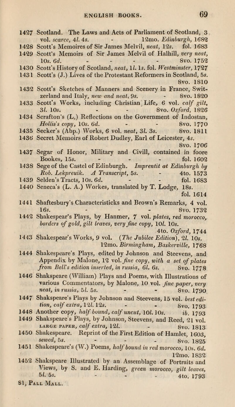 1427 Scotland. The Laws and Acts of Parliament of Scotland, 3 vol. scarce, 4l. 4s. - 12mo. Edinburgh, 1682 1428 Scott’s Memoires of Sir James Melvil, nea^, 12s. fol. 1683 1429 Scott’s Memoirs of Sir James Melvil of Halhill, very neat, 10s. 6d. . . . . Svo. 1752 1430 Scott’s History of Scotland, neat, ll. Is. fol. Westminster, 1727 1431 Scott’s (J.) Lives of the Protestant Reformers in Scotland, 5s. 8vo. 1810 1432 Scott’s Sketches of Manners and Scenery in France, Swit¬ zerland and Italy, new and neat, 9s. - 8vo. 1820 1433 Scott’s Works, including Christian, Life, 6 vol. calf gilt, 31. 10s. - - 8VO. Oxford, 1826 1434 Scrafton’s (L,) Reflections on the Government of Indostan, Hollis’s copy, 10s. 6d. - - 8vo. 1770 1435 Seeker’s (Abp.) Works, 6 vol. neat, 31. 3s. 8vo. 1811 1436 Secret Memoirs of Robert Dudley, Earl of Leicester, 4s. Svo. 1706 1437 Segar of Honor, Military and Civill, contained in foore Bookes, 15s. - . . fol. 1602 1438 Sege of the Castel of Edinburgh. Imprentit at Edinburgh by Rob. Lekpreuik. A Transcript, 5s. - 4to. 1573 1439 Selden’s Tracts, 10s. 6cZ. - - fol. 1683 1440 Seneca’s (L. A.) Workes, translated by T. Lodge, 18s. fol. 1614 1441 Shaftesbury’s Characteristicks and Brown’s Remarks, 4 vol. 16s. - - - Svo. 1732 1442 Shakespear’s Plays, by Hanmer, 7 vol. plates, red morocco, borders of gold, gilt leaves, very fine copy, \0l. 10s. 4to. Oxford, 1744 1443 Shakespear’s Works, 9 vol. {The Jubilee Edition), 9.1. \0s. 12mo. Birmingham, Baskerville, 1768 1444 Shakespeare’s Plays, edited by Johnson and Steevens, and Appendix by Malone, 12 vol. fitie copy, with a set of plates from Bell’s edition inserted, in russia, 61. 6s. Svo. 1778 1446 Shakspeare (William) Plays and Poems, with Illustrations of various Commentators, by Malone, 10 vol. fine paper, very neat, in russia, bl. 5s. - - 8vo. 1790 1447 Shakspeare’s Plays by Johnson and Steevens, 15 vol. best edi¬ tion, calf extra,\9l.\9s. - - Svo. 1793 1448 Another copy, half bound, calf uncut, lOl. 10s. ib. 1793 1449 Shakspeare’s Plays, by Johnson, Steevens, and Reed, 21 vol. LARGE PAPER, Calf cxtra, \9l. - 8vo. 1813 1450 Shakespeare. Reprint of the First Edition of Hamlet, 1603, sewed, 5s. - - . gvo. 1825 1451 Shakespeare’s (W.) Poems, half bound in red morocco, los. 6d. 12mo. 1832 1452 Shakspeare Illustrated by an Assemblage of Portraits and Views, by S. and E. Harding, green morocco, gilt leaves, 5^- 5s. - - . 4to. 1793