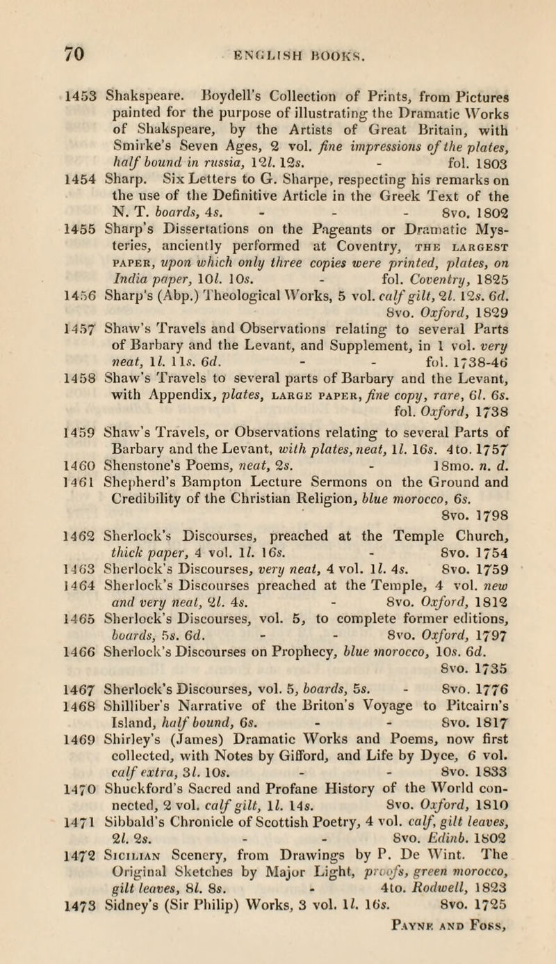 1453 Shakspeare. lloydell’s Collection of Prints, from Pictures painted for the purpose of illustrating the Dramcitic Works of Shakspeare, by the Artists of Great Britain, with Smirke’s Seven Ages, 2 vol. fine impressions of the plates, half bound in russia, 12Z. 12s. - fol. 1803 1454 Sharp. Six Letters to G. Sharpe, respecting his remarks on the use of the Definitive Article in the Greek Text of the N. T. boards, 4s. - - - 8vo. 1802 1455 Sharp’s Dissertations on the Pageants or Dramatic Mys¬ teries, anciently performed at Coventry, the largest PAPER, upon which only three copies were printed, plates, on India paper, lOZ. 10s. - fol. Coventry, 1825 1456 Sharp's (Abp.) Theological Works, 5 vol. calf silt, 21. 12s. 6d. 8vo. Oxford, 1829 1457 Shaw’s Travels and Observations relating to several Parts of Barbary and the Levant, and Supplement, in 1 vol. very neat, IZ. 11s. 6d. - - fol. 1738-46 1458 Shaw’s Travels to several parts of Barbary and the Levant, with Appendix, plates, large paper, fine copy, rare, 6l. 6s. fol. Oxford, 1738 1459 Shaw’s Travels, or Observations relating to several Parts of Barbary and the Levant, with plates, neat, IZ. 16s. 4to. 1757 1460 Shenstone’s Poems, neaZ, 2s. - 18mo. n. d. 1461 Shepherd’s Bampton Lecture Sermons on the Ground and Credibility of the Christian Religion, blue morocco, 6s. 8vo. 1798 1462 Sherlock’s Discourses, preached at the Temple Church, thick paper, 4 vol. IZ. 16s. - 8vo. 1754 1463 Sherlock’s Discourses, very neat, 4 vol. IZ. 4s. 8vo. 1759 1464 Sherlock’s Discourses preached at the Temple, 4 vo\. new and very neat, 21. 4s. - 8vo. Oxford, 1812 1465 Sherlock’s Discourses, vol. 5, to complete former editions, boards, 5s. 6d. - - 8vo. Oxford, 1797 1466 Sherlock’s Discourses on Prophecy, blue morocco, 10s. 6d. 8vo. 1/35 1467 Sherlock’s Discourses, vol. 5, boards, 5s. - Svo. 1776 1468 Shilliber’s Narrative of the Briton’s Voyage to Pitcairn’s ls]nr)d, half bound, 6s. - - Svo. 1817 1469 Shirley’s (.Tames) Dramatic Works and Poems, now first collected, with Notes by Gifford, and Life by Dyce, 6 vol. calf extra, 31. 10s. - - Svo. 1833 14/0 Shuckford’s Sacred and Profane History of the World con¬ nected, 2 vol. calf gilt, IZ. 14s. Svo. Oxford, 1810 1471 Sibbald’s Chronicle of Scottish Poetry, 4 vol. calf, gilt leaves, 21. 2s. - - Svo. Edinb. 1802 1472 Sicilian Scenery, from Drawings by P. De Wint. The Original Sketches by Major Light, proofs, green morocco, gilt leaves. Hi. 8s. - 4to. Rodwell, 1823 1473 Sidney’s (Sir Philip) Works, 3 vol. IZ. 16s. Svo. 1725