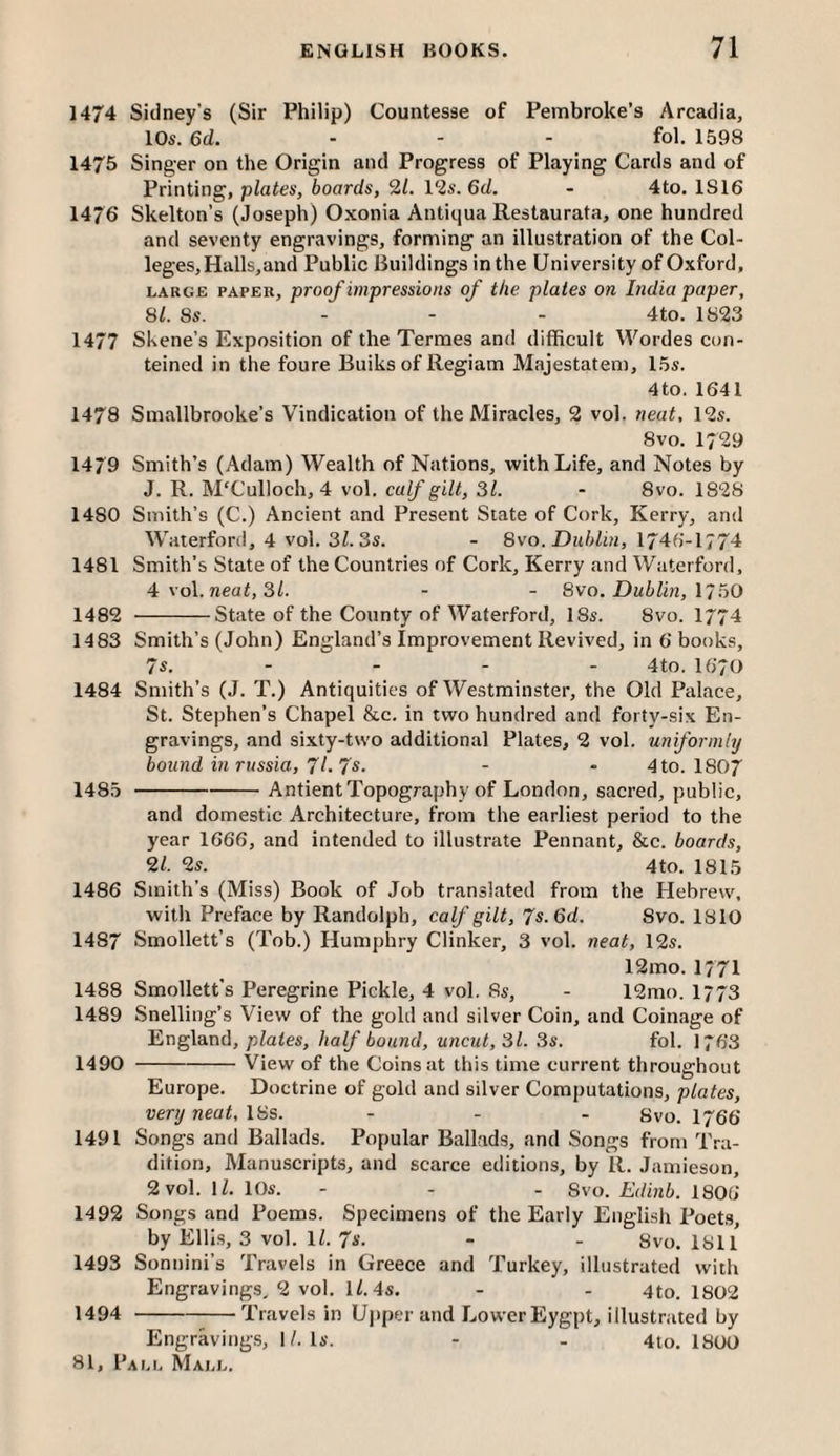 1474 Sidney’s (Sir Philip) Countesse of Pembroke’s Arcadia, 10s. 6d. ... fol. 1598 1475 Singer on the Origin and Progress of Playing Cards and of Printing, plates, boards, 2/. 12s. 6d. - 4to. 1S16 1476 Skelton’s (Joseph) Oxonia Antiqua Restaurata, one hundred and seventy engravings, forming an illustration of the Col¬ leges, Halls,and Public Buildings in the University of Oxford, LARGE PAPER, proofimpressiotts of the plates on Lidia paper, 81. 8s. ... 4to. 1823 1477 Skene’s Exposition of the Termes and difficult Wordes con- teined in the foure Buiks of Resiam Majestatem, 15s. 4to. 1641 1478 Smallbrooke’s Vindication of the Miracles, 2 vol. neat, 12s. 8vo. 1729 1479 Smith’s (Adam) Wealth of Nations, with Life, and Notes by J. R. M'Culloch, 4 vol. calf gilt, 31. - 8vo. 1828 1480 Smith’s (C.) Ancient and Present Slate of Cork, Kerry, and Waterford, 4 vol. 3Z. 3s. - 8vo. Dublin, IJ46-1774 1481 Smith’s State of the Countries of Cork, Kerry and Wiiterford, 4 voX.neat, 31. - - 8vo. Dublin, \760 1482 -State of the County of Waterford, 18s. 8vo. 1774 1483 Smith’s (John) England’s Improvement Revived, in 6 books, 7s. - - - - 4to. I670 1484 Smith’s (J. T.) Antiquities of Westminster, the Old Palace, St. Stephen’s Chapel &c. in two hundred and forty-six En¬ gravings, and sixty-two additional Plates, 2 vol. uniformly bound in russia, 71.7s. - • 4to. I8O7 148.0-Antient Topography of London, sacred, public, and domestic Architecture, from the earliest period to the year 1666, and intended to illustrate Pennant, &c. boards, 21. 2s. 4to. 1815 1486 Smith’s (Miss) Book of Job translated from the Hebrew, with Preface by Randolph, calf gilt, 7s. 6d. 8vo. 1810 1487 Smollett’s (Tob.) Humphry Clinker, 3 vol. neat, 12s. 12mo. 1771 1488 Smollett's Peregrine Pickle, 4 vol. 8s, - 12mo. 1773 1489 Snelling’s V^iew of the gold and silver Coin, and Coinage of England, plates, half bound, uncut, 31. 3s. fol. 1763 1490 -View of the Coins at this time current throughout Europe. Doctrine of gold and silver Computations, plates, very neat, 18s. - - - Svo. I766 1491 Songs and Ballads. Popular Ballads, and Songs from Tra¬ dition, Manuscripts, and scarce editions, by R. Jamieson, 2 vol. \l. 10s. - - - Svo. Edinb. 1806 1492 Songs and Poems. Specimens of the Early English Poets, by Ellis, 3 vol. 1/. 7s. - - 8vo. 1811 1493 Sonnini’s Travels in Greece and Turkey, illustrated with Engravings, 2 vol. 1/. 45. - - 4to. 1802 1494 --—Travels in Uj)per and Lower Eygpt, illustrated by Engraving.s, I/. Is. - - 4lo. 1800