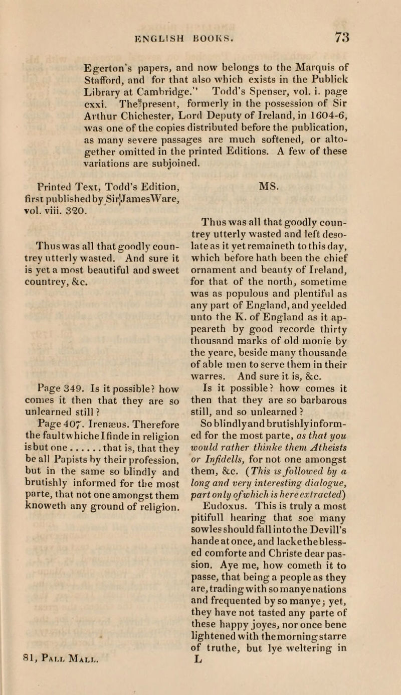 Egerton’s papers, and now belongs to the Marquis of Stafford, and for that also which exists in the Piiblick Library at Cambridge.” Todd’s Spenser, vol. i. page cxxi. The^present, formerly in the possession of Sir Arthur Chichester, Lord Deputy of Ireland, in 1604-6, was one of the copies distributed before the publication, as many severe passages are much softened, or alto¬ gether omitted in the printed Editions. A few of these variations are subjoined. Printed Text, Todd’s Edition, 6rst published by SirJJamesWare, vol. viii. 320. Thus was all that goodly coun¬ trey utterly wasted. And sure it is yet a most beautiful and sweet countrey, &c. Page 349. Is it possible? how comes it then that they are so unlearned still ? Page 407. Irenseus. Therefore the faultwhichelfinde in religion isbut one.that is, that they be all Papists by their profession, but in the same so blindly and brutishly informed for the most parte, that not one amongst them knoweth any ground of religion. fil, Pai.i. Mali,. MS. Thus was all that goodly coun¬ trey utterly wasted and left deso¬ late as it yetremaineth to this day, which before hath been the chief ornament and beauty of Ireland, for that of the north, sometime was as populous and plentifid as any part of England, and yeelded unto the K. of England as it ap- peareth by good recorde thirty thousand marks of old monie by the yeare, beside many thousande of able men to serve them in their warres. And sure it is, &c. Is it possible? how comes it then that they are so barbarous still, and so unlearned ? So blindlyand brutishlyinform- ed for the most parte, as that you would rather thinke them Atheists or Injidells, for not one amongst them, &c. (This is followed by a long and very interesting dialogue, part only of which is here extracted) Eudoxus. This is truly a most pitifull hearing that soe many sowles should fall into the Devill’s handeatonce,and lackethebless¬ ed comforte and Christe dear pas¬ sion. Aye me, how cometh it to passe, that being a people as they are, trading with so manye nations and frequented by so manye j yet, they have not tasted any parte of these happy joyes, nor once bene lightened with themorningstarre of truthe, but lye weltering in L