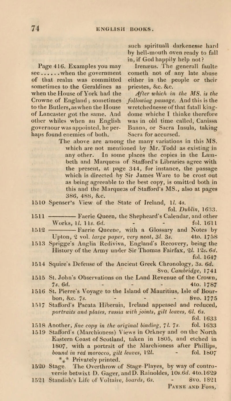 such spirituall ilarkenesse hard by hell-mnuth oven ready to fall in, if God hapjiily help not? Irenaeus. 'I'he generall faulte Cometh not of any late abuse either in the people or their priestes, &c. &c. After which in the MS. is the following passage. And this is the wretcheclnesse of that fatall king- dome whiche I thinke therefore was in old time called, Canissa Banna, or Sacra Insula, taking Sacra for accursed. The above are among the many variations in this MS. which are not mentioned by Mr. Todd as existing in any other. In some places the copies in the Lam¬ beth and Marquess of Stafford’s Libraries agree with the present, at page 344, for instance, the passage which is directed by Sir James Ware to be crost out as being agreeable to the best copy, is omitted both in this and the Marquess of Stafford’s MS., also at pages 386, 488, &c. Page 4 16. Examples you may see.when the government of that realm was committed sometimes to the Geraldines as when the House of York had the Crowne of England ; sometimes to the Butlers,aswhen the House of Lancaster got the same. And other whiles when an English governour was appointed, he per¬ haps found enemies of both. 1510 Spenser’s View of the State of Ireland, H. 4s. fol. Dublin, 1633. 1511 -Faerie Queen, the Shepheard’s Calendar, and other Works, IZ. 1 Is. 6(1. - - fol. 1611 1512 -Faerie Queene, with a Glossary and Notes by Upton, 2 vol. large paper, very neat, 3l. 3s. 4to. 1/58 1513 Sprigge’s Anglia Rediviva, England’s Recovery, being the History of the Army under Sir Thomas Fairfax, 2/. 12s. 6(i. fol. 1647 1514 Squire’s Defense of the Ancient Greek Chronology, 3s. 6d. 8vo. Cambridge, 1/41 1515 St. John’s Observations on the Land Revenue of the Crown, 7s. 6d. - - - 4to. 1787 1516 St. Pierre’s V'^oyage to the Island of Mauritius, Isle of Bour¬ bon, &c. 7s. ... 8vo. 1775 1517 Stafford’s Pacata Hibernia, Ireland appeased and reduced, portraits and plates, russia with joints, gilt leaves, 61. 6s. fob 1633 1518 Another, fine copy in the original binding, 71. 7s. fol. 1633 1519 Stafford’s (Marclnoness) Views in Orkney and on the North Eastern Coast of Scotland, taken in 1805, and etched in I8O7, with a portrait of the Marchioness after Phillips, bound in red morocco, gilt leaves, 12Z. - fol. 1807 *** Privately printed. 1520 Stage. The Overthrow of Stage-Playes, by way of contro- versie betwixt D. Gager, andD. Rainoldes, 10s.6(/. 4to.l629 1521 Standish’s Life of Voltaire, 6oan/s, 6s. - 8vo. 1821