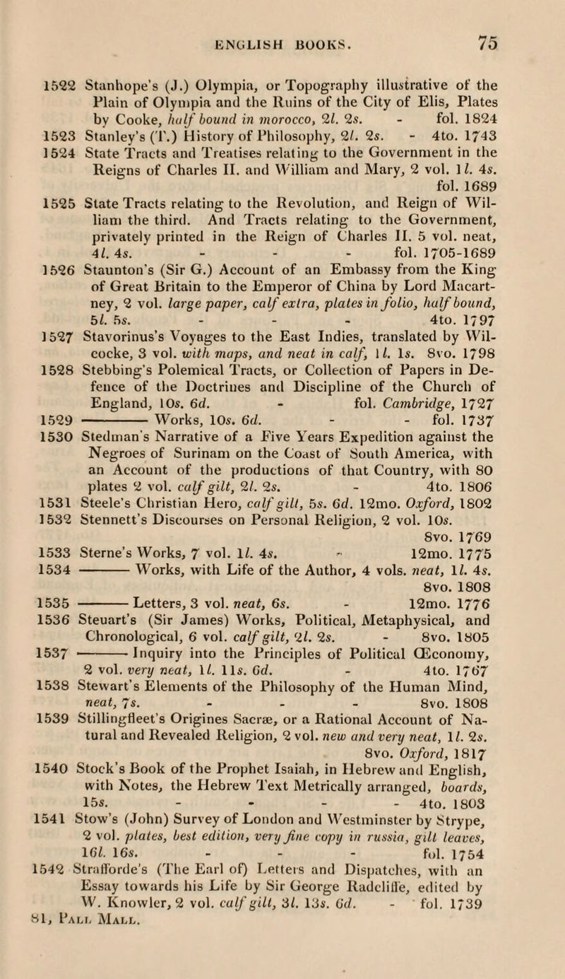 1522 Stanhope’s (J.) Olympia, or Topography illustrative of the Plain of Olympia and the Ruins of the City of Elis, Plates by Cooke, half bound in morocco, 21. 2s. - fol. 1824 1523 Stanley’s (T.) History of Philosophy, 2/. 2s. - 4to. 1743 1524 State Tracts and Treatises relating to the Government in the Reigns of Charles II. and William and Mary, 2 vol. 11. 4s. fol. 1689 1525 State Tracts relating to the Revolution, and Reign of Wil¬ liam the third. And Tracts relating to the Government, privately printed in the Reign of Charles II. 5 vol. neat, 4Z. 4s. - - - fol. 1705-1689 1526 Staunton’s (Sir G.) Account of an Embassy from the King of Great Britain to the Emperor of China by Lord Macart¬ ney, 2 vol. large paper, calf extra, plates in folio, half bound, bl. bs. . - _ 4to. 1797 1527 Stavorinus’s Voyages to the East Indies, translated by Wil- cocke, 3 vol. with maps, and neat in calf, 11, Is. 8vo. 1798 1528 Stebbing’s Polemical Tracts, or Collection of Papers in De¬ fence of the Doctrines and Discipline of the Church of England, 10s. 6d. - fol. Cambridge, 1727 1.529 - Works, 10s. 6d. - - fol. 1737 1530 Stedman's Narrative of a Five Years Expedition against the Negroes of Surinam on the Coast of South America, with an Account of the productions of that Country, with 80 plates 2 vol. calf gilt, 21. 2s. - 4 to. 1806 1531 Steele’s Christian Hero, calf gill, bs. 6d. 12mo. Oxford, 1802 1532 Stennett’s Discourses on Personal Religion, 2 vol. 10s. 8 VO. 1769 1533 Sterne’s Works, 7 vol. 1/. 4s. -• 12mo. 1775 1534 -Works, with Life of the Author, 4 vols. neat, 1/. 4s. 8vo. 1808 1535 -Letters, 3 vol. neat, 6s. - 12mo. 1776 1536 Steuart’s (Sir James) Works, Political, Metaphysical, and Chronological, 6 vol. calf gilt, 2l. 2s. - 8vo. 1805 1537 --Inquiry into the Principles of Political OEconomy, 2 vol. very neat, ll. 11s. Gd. - 4to. 1767 1538 Stewart’s Elements of the Philosophy of the Human Mind, neat, 7s. ... 8vo. 1808 1539 Stillingfleet’s Origines Saerse, or a Rational Account of Na¬ tural and Revealed Religion, 2 vol. new and very neat, 11. 2s. 8vo. Oxford, I8I7 1540 Stock’s Book of the Prophet Isaiah, in Hebrew and English, with Notes, the Hebrew Text Metrically arranged, boards, 15s. .... 4tO jy(J3 1541 Stow’s (John) Survey of London and W’estminster by Strype, 2 vol. plates, best edition, very fine copy in russia, gill leaves, IGl. 16s. . . - f„i. 1754 1542 Strafforde’s (The Earl of) Letters and Dispatches, with an Essay towards his Life by Sir George Radclille, edited by W. Knowler, 2 vol. calf gilt, 31. 13s. Gd. - fol. 1739