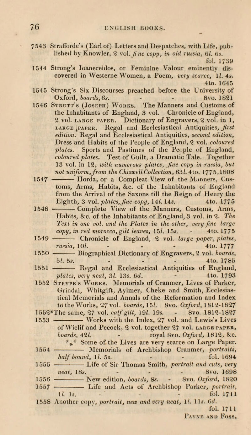 7543 Strafforde’s (Earl of) Letters and Despatches, with Life, pub¬ lished by Knowler, 2 vol.^ we copy, in old russia, 61. 6s. fol. 1739 1544 Strong's loanereidos, or Feminine Valour eminently dis¬ covered in Westerne Women, a Poem, very scarce, ll. 4s. 4to. 1645 1545 Strong’s Six Discourses preached before the University of Oxford, boards, 6s. - - 8vo. 1821 1546 Strutt’s (Joseph) Works. The Manners and Customs of the Inhabitants of England, 3 vol. Chronicle of England, 2 vol. LARGE PAPER. Dictionary of Engravers, 2 vol. in 1, LARGE ^PAPER. Regal and Ecclesiastical Antiquities, ^rst edition. Regal and Ecclesiastical Antiquities, second edition. Dress and Habits of the People of England, 2 vol. coloured plates. Sports and Pastimes of the People of England, coloured plates. Test of Guilt, a Dramatic Tale. Together 13 vol. in 12, with numerous plates, fine copy in russia, but not uniform, from the ChiswellCollection, 63Z. 4to. 1775,1808 1547 --Horda, or a Compleat View of the Planners, Cus¬ toms, Arms, Habits, &c. of the Inhabitants of England from the Arrival of the Saxons till the Reign of Henry the Eighth, 3 vol. plates, fine copy, 14/. 14s. 4to. 1775 1548 -Complete View of the Manners, Customs, Arms, Habits, &c. of the Inhabitants of England, 3 vol. in 2. The Text in one vol. and the Plates in the other, very fine large copy, in red morocco, gilt leaves, 15/. 15s. - 4to. 1775 1549 - Chronicle of England, 2 vol. large paper, plates, russia, 10/. - - - 4to. 1777 1550 --Biographical Dictionary of Engravers, 2 vol. boards, 5/. 5s. ... 4to. 1785 1551 - Regal and Ecclesiastical Antiquities of England, plates, very neat, 3/. 13s. 6d. - 4to. 1793 1552 Strype’s Works. Memorials of Cranmer, Lives of Parker, Grindal, Whitgift, Aylmer, Cheke and Smith, Ecclesias¬ tical Memorials and Annals of the Reformation and Index to the Works, 27 vol. boards, \bl. 8vo. 0.:^o7d, 1812-1827 1552*The same, 27 vol. calf gilt, 19/. 19s. - 8vo. 1812-1827 1553 - Works with the Index, 27 vol. and Lewis’s Lives of Wiclif and Pecock, 2 vol. together 27 vol. large paper, boards, 42/. - royal 8vo. Oxford, 1812, &c. *** Some of the Lives are very scarce on Large Paper. 1554 - Memorials of Archbishop Cranmer, portraits, half bound, 1/. 5s. - - fol, 1694 1555 ---Life of Sir Thomas Smith, portrait and cuts, very neat, 18s. . . - 8vo. 1698 1556 -New edition, boards, 8s. - 8vo. Oxford, 1820 1557 - Life and Acts of Archbishop Parker, portrait, 1/. Is. - - - fol. 1711 1558 Another copy, portrait, new and very neat, ll. 11s. 6d. fol. 1711