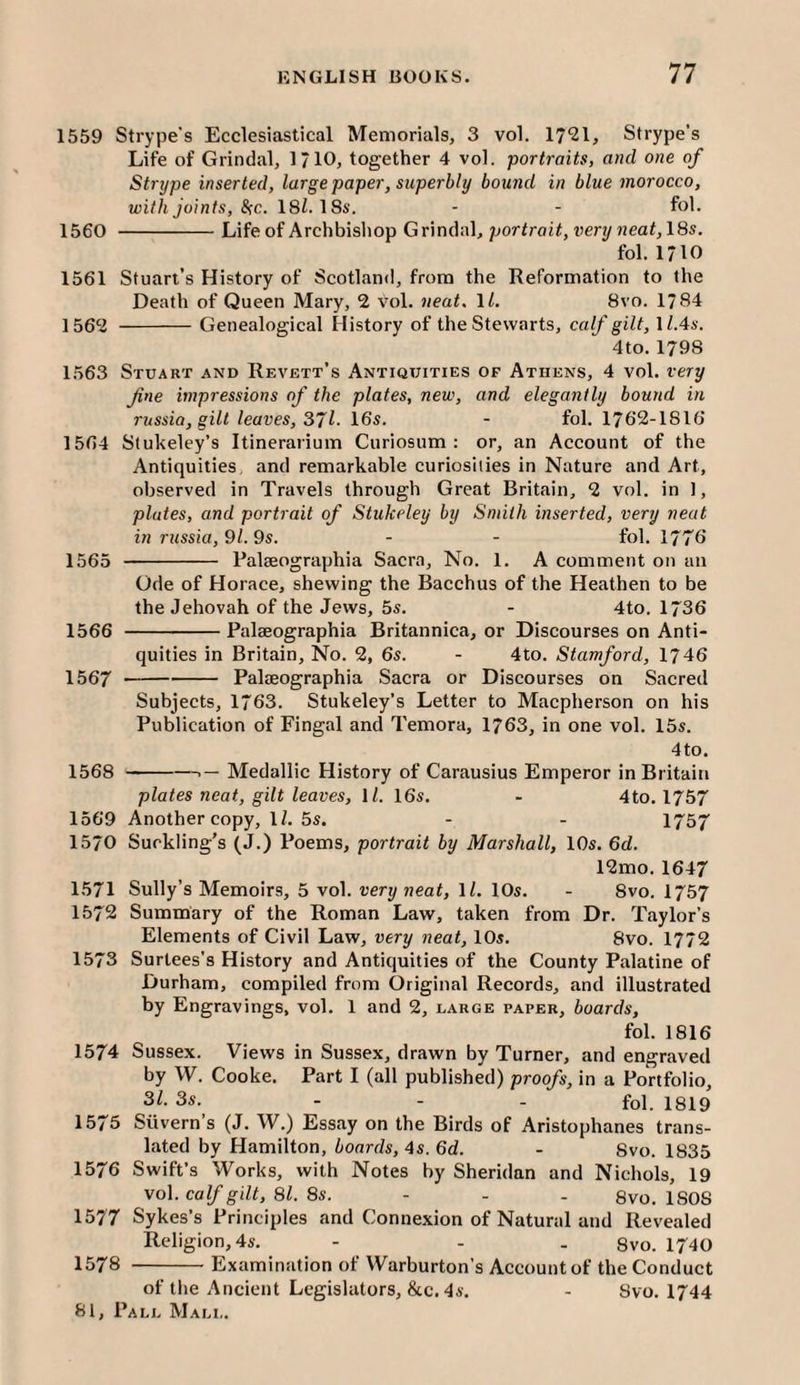1559 Strype's Ecclesiastical Memorials, 3 vol. 17^1, Strype’s Life of Grindal, 1/10, together 4 vol. portraits, and one of Strype inserted, large paper, superbly bound in blue morocco, with joints, &;c. I8l. \Ss. - - fol. 1560 -Life of Archbishop Grindal, por trait, very neat,\8s. fol. 1710 1561 Stuart’s History of Scotland, from the Reformation to the Death of Queen Mary, 2 Vol. neat. \l. 8vo. 1784 1562 -Genealogical History of the Stewarts, calf gilt, U.4a'. 4to. 1798 1563 Stuart and Revett’s /Antiquities of Athens, 4 vol. very fine impressions of the plates, new, and elegantly bound in russia, gilt leaves, 871- 16s. - fol. 1762-1816 1564 Stukeley’s Itinerarium Curiosum : or, an Account of the Antiquities and remarkable curiosities in Nature and Art, observed in Travels through Great Britain, 2 vol. in 1, plates, and portrait of Stukeley by Smith inserted, very neat in russia,9l.9s. - - fol. 1776 1565 - Palseographia Sacra, No. 1. A comment on an Ode of Horace, shewing the Bacchus of the Heathen to be the Jehovah of the Jews, 5s. - 4to. 1736 1566 -Paleeographia Britannica, or Discourses on Anti¬ quities in Britain, No. 2, 6s. - 4to. Stamford, 1746 1567 -PaliEOgraphia Sacra or Discourses on Sacred Subjects, 1763. Stukeley’s Letter to Macpherson on his Publication of Fingal and Temora, 1763, in one vol. 15s. 4to. 1568 -- Medallic History of Carausius Emperor in Britain plates neat, gilt leaves, \l. 16s. - 4to. 1757 1569 Another copy, IZ. 5s. - - 1757 1570 Suckling’s (J.) Poems, portrait by Marshall, 10s. 6d. 12mo. 1647 1571 Sully’s Memoirs, 5 vol. very neat, IZ. 10s. - 8vo. 1757 1572 Summary of the Roman Law, taken from Dr. Taylor’s Elements of Civil Law, very neat, 10s. 8vo. 1772 1573 Surtees’s History and Antiquities of the County Palatine of Durham, compiled from Original Records, and illustrated by Engravings, vol. 1 and 2, large paper, boards, fol. 1816 1574 Sussex. Views in Sussex, drawn by Turner, and engraved by W. Cooke. Part I (all published) proofs, in a Portfolio, 3Z. 3s. - - - fol. 1819 1575 Silvern’s (J. W.) Essay on the Birds of Aristophanes trans¬ lated by Hamilton, boards, 4s. 6d. - 8vo. 1835 1576 Swift’s Works, with Notes by Sheridan and Nichols, 19 vo\. calf gilt, 81. 8s. - - . 8vo. ISOS 1577 Sykes’s Principles and Connexion of Natural and Revealed Religion, 4s. - - . Svo. 1740 1578 -Examination of Warburton’s Account of the Conduct of the Ancient Legislators, &c. 4s. - Svo. 1744