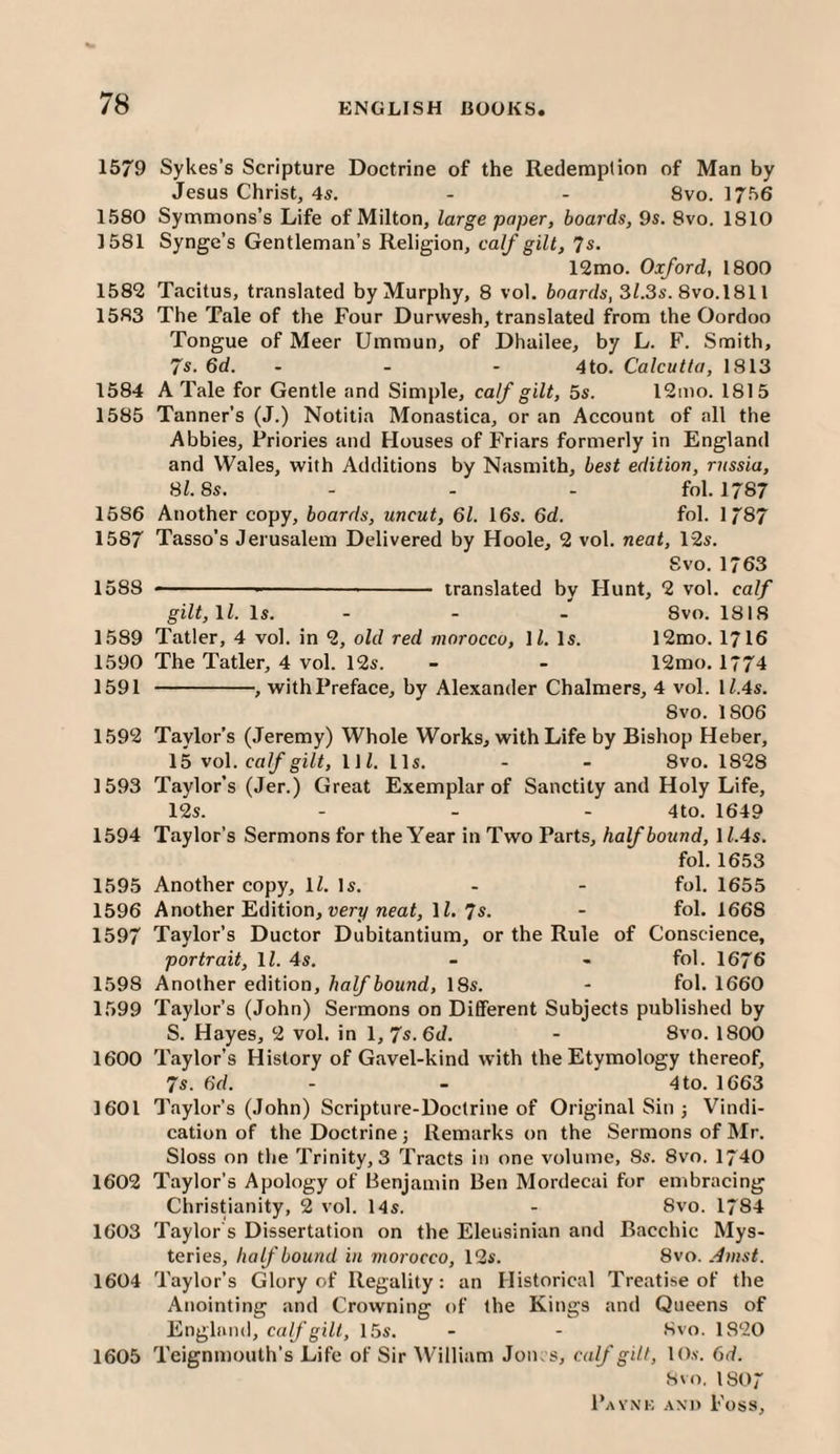 1579 Sykes’s Scripture Doctrine of the Redemption of Man by Jesus Christ, 4s. - - 8vo. 1756 1580 Symmons’s Life of Milton, large paper, boards, 9s. 8vo. 1810 1581 Synge’s Gentleman’s Religion, calf gilt, 7s. 12mo. Oxford, 1800 1582 Tacitus, translated by Murphy, 8 vol. boards, 3/.3s. 8vo.l811 1583 The Tale of the Four Durwesh, translated from the Oordoo Tongue of Meer Ummun, of Dhailee, by L. F. Smith, 7s. 6d. - - ~ 4 to. Calcutta, 1813 1584 A Tale for Gentle and Simple, calf gilt, 5s. 12mo. 1815 1585 Tanner’s (J.) Notitia Monastica, or an Account of all the Abbies, Priories and Houses of Friars formerly in England and Wales, with Additions by Nasmith, best edition, rnssia, 81.8s. - - - fol. 1787 1586 Another copy, boards, uncut, 61. 16s. 6d. fol. 1787 1587 Tasso’s Jerusalem Delivered by Hoole, 2 vol. neat, 12s. Svo. 1763 1588 - - translated by Hunt, 2 vol. calf gilt,11. Is. - - - 8vo. 1818 1589 Taller, 4 vol. in 2, old red morocco, \l. Is. 12mo. I7I6 1590 The Taller, 4 vol. 12s. - - 12mo. 1774 1591 -, with Preface, by Alexander Chalmers, 4 vol. H.4s. 8vo. 1806 1592 Taylor’s (Jeremy) Whole Works, with Life by Bishop Heber, 15 vol. calf gilt, llZ. 11s. - - 8vo. 1828 1593 Taylor’s (Jer.) Great Exemplar of Sanctity and Holy Life, 12s. - - - 4to. 1649 1594 Taylor’s Sermons for the Year in Two Parts, half bound, \ l.4s. fol. 1653 1595 Another copy, H. Is. - - fol. 1655 1596 Another Edition, uerv nm<, li. 7s. - fol. 1668 1597 Taylor’s Ductor Dubitantium, or the Rule of Conscience, portrait, ll. 4s. - ■■ fol. 1676 1598 Another edition, half bound, 18s. - fol. 1660 1599 Taylor’s (John) Sermons on Different Subjects published by S. Hayes, 2 vol. in 1, 7s. 6d. - Svo. 1800 1600 Taylor’s History of Gavel-kind with the Etymology thereof, 7s. 6d. - - 4 to. 1663 1601 Tfiylor’s (John) Scripture-Doctrine of Original Sin j Vindi¬ cation of the Doctrine j Remarks on the Sermons of Mr. Sloss on the Trinity, 3 Tracts in one volume, 8s. 8vo. 1740 1602 Taylor’s Apology of Benjamin Ben Mordecai for embracing Christianity, 2 vol. 14s. - 8vo. 1784 1603 Taylor s Dissertation on the Eleusinian and Bacchic Mys¬ teries, half bound in morocco, 12s. Svo. Amst. 1604 Taylor’s Glory of Regality: an Historical Treatise of the Anointing and Crowning of the Kings and Queens of England, calf gill, 15s. - - Svo. 1820 1605 Teignmouth’s Life of Sir William Joins, calf gilt, lO.v. 6d. Svo, 1807