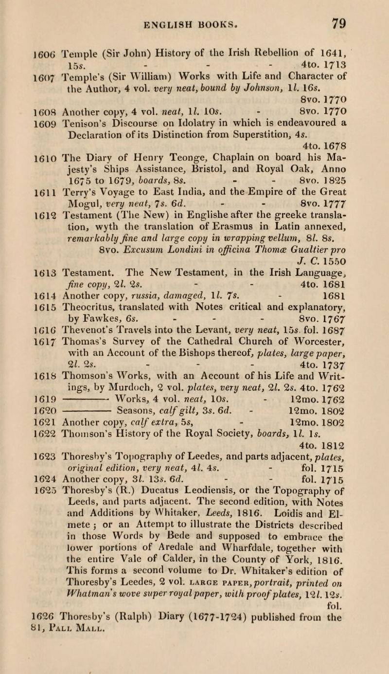 1600' Temple (Sir John) History of the Irish Rebellion of 1641, 15s. . - - 4to. 1713 1607 Temple’s (Sir William) Works with Life and Character of the Author, 4 vol. very neat, bound by Johnson, \l. 16s. 8vo. 1770 1608 Another copy, 4 vol. neat, 11. 10s. - 8vo. 1770 1609 Tenison’s Discourse on Idolatry in which is endeavoured a Declaration of its Distinction from Superstition, 4s. 4to. 1678 1610 The Diary of Henry Teonge, Chaplain on board his Ma¬ jesty’s Ships Assistance, Bristol, and Royal Oak, Anno 167 5 to 1679, boards, 8s. - - 8vo. 1825 1611 Terry’s Voyage to East India, and the Empire of the Great Mogul, very neat, 7s. 6d. - - 8vo. 1777 1612 Testament (The New) in Englishe after the greeke transla¬ tion, wyth the translation of Erasmus in Latin annexed, remarkably fine and large copy in wrapping vellum, 81. 8s. 8vo. Excusum Londini in ofRcina Thomee Gualtier pro J. C. 15.50 1613 Testament. The New Testament, in the Irish Language, fine copy, 9,1. 2s. - - 4to. 1681 1614 Another copy, rassid, damaged, ll. 7s. - 1681 1615 Theocritus, translated with Notes critical and explanatory, by Fawkes, 6s. - - - 8vo. 1767 1616 Thevenot’s Travels into the Levant, very neat, 15s. fol. 1687 1617 Thomas’s Survey of the Cathedral Church of Worcester, with an Account of the Bishops thereof, plates, large paper, 91. 2s. - - - 4to. 1737 1618 Thomson’s Works, with an Account of his Life and Writ¬ ings, by Murdoch, 2 vol. plates, very neat, 91. 2s. 4to. 1762 1619 - Works, 4 vol. neat, 10s. - 12mo. 1762 1620 - Seasons, calf gilt, 3s. 6d. - 12mo. 1802 1621 Another copy, caZ/'exira, .5s, - 12mo. 1802 1622 Thomson’s History of the Royal Society, boards, IZ. Is. 4to. 1812 1623 Thoresby’s Topography of Leedes, and parts adjacent, plates, original edition, very neat, 4l. 4s. - fol. I715 1624 Another copy, 31. 13s. 6d. - - fol. I715 1625 Thoresby’s (R.) Ducatus Leodiensis, or the Topography of Leeds, and parts adjacent. The second edition, with Notes and Additions by Whitaker, Leeds, 1816. Loidis and El- mete ; or an Attempt to illustrate the Districts described in those Words by Bede and supposed to embrace the lower portions of Aredale and Wharfdale, together with the entire Vale of Calder, in the County of York, 1816. This forms a second volume to Dr. Whitaker’s edition of Thoresby’s Leedes, 2 vol. large paper, portrait, printed on Whatman s wove super royal paper, with proof plates, 191.12s. fol. 1626 Thoresby’s (Ralph) Diary (1677-1724) published from the