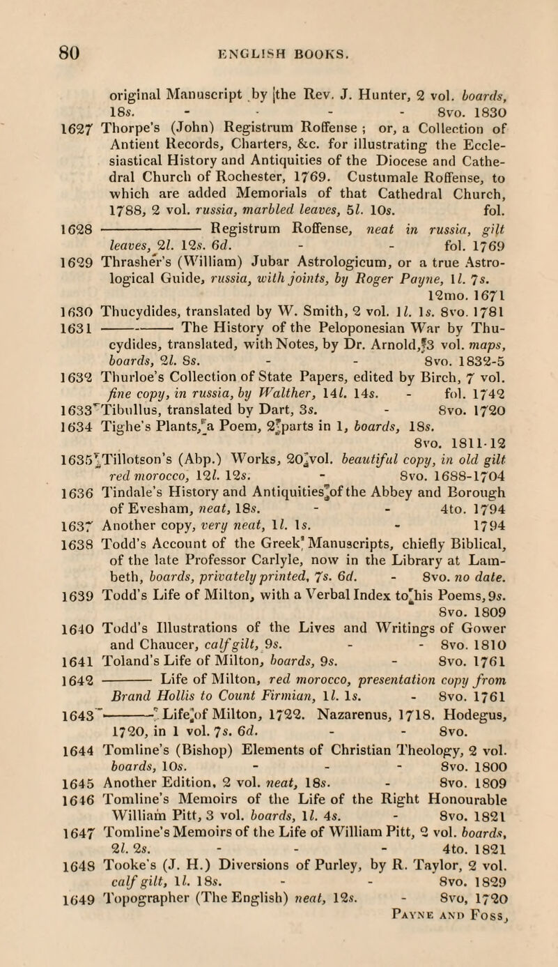 original Manuscript by [the Rev. J. Hunter, 2 vol. boards, 18s, - . - . 1830 1627 Thorpe’s (John) Registrum RofFense ; or, a Collection of Antient Records, Charters, &c. for illustrating the Eccle¬ siastical History and Antiquities of the Diocese and Cathe¬ dral Church of Rochester, 1769. Custumale Roffense, to which are added Memorials of that Cathedral Church, 1788, 2 vol. russia, marbled leaves, 51. 10s. fol. 1628 - Registrum Roffense, neat in russia, gilt leaves, 9,1. 12s. 6d. - - fol. 1769 1629 Thrasher’s (William) Jubar Astrologicum, or a true .Astro¬ logical Guide, russia, with joints, by Boger Payne, \l. 7s. 12mo. 1671 1630 Thucydides, translated by W. Smith, 2 vol. ]Z. Is. 8vo. 1781 1631 -- The History of the Peloponesian War by Thu¬ cydides, translated, with Notes, by Dr. Arnold,f3 vol. maps, boards, 91. Ss. - - 8vo. 1832-5 1632 Thurloe’s Collection of State Papers, edited by Birch, 7 vol. fine copy, in russia, by Walther, \Al. 14s. - fol. 1742 1633'^Tibullus, translated by Dart, 3s. - 8vo. 1720 1634 Tighe’s Plants/a Poem, 2'parts in 1, boards, 18s. 8vo, 1811-12 1635^Tillotson’s (Abp.) Works, 20jVol, beautiful copy, in old gilt red morocco, 191. 12s. - Svo. 1688-1704 1636 Tindale’s History and Antiquities’of the Abbey and Borough of Evesham, «ea^, 18s. - - 4to. 1794 1637 Another copy, very neat, ll. Is. - 1794 1638 Todd’s Account of the Greek'Manuscripts, chiefly Biblical, of the late Professor Carlyle, now in the Library at Lam¬ beth, hoards, privately printed, 7s. 6d. - Svo. no date. 1639 Todd’s Life of Milton, with a Verbal Index to'his Poems,9s. 8vo. 1809 1640 Todd’s Illustrations of the Lives and Writings of Gower and Chaucer, calf gilt, 9s. - - Svo. 1810 1641 Toland’s Life of Milton, /joords, 9s. - Svo. I76I 1642 - Life of Milton, red morocco, presentation copy from Brand Hollis to Count Firmian, ll. Is. - Svo. 1761 1643~'-'Life^of Milton, 1722. Nazarenus, I7I8. Hodegus, 1720, in 1 vol. 7s* Sd. - - Svo. 1644 Tomline’s (Bishop) Elements of Christian Theology, 2 vol. boards, 10s. - - - Svo. 1800 1645 Another Edition. 2 vol. neat, 18s. - Svo. 1809 1646 Tomline’s Memoirs of the Life of the Right Honourable William Pitt, 3 vol. boards, IZ. 4s. - 8vo. 1821 1647 Tomline’s Memoirs of the Life of William Pitt, 2 vol. boards, 9l.9s. - - - 4to. 1821 164S Tooke’s (J. H.) Diversions of Purley, by R. Taylor, 2 vol. calf gilt, IZ. 18s. - - Svo. 1829 1649 Topographer (The English) neat, 12s. - Svo, I720