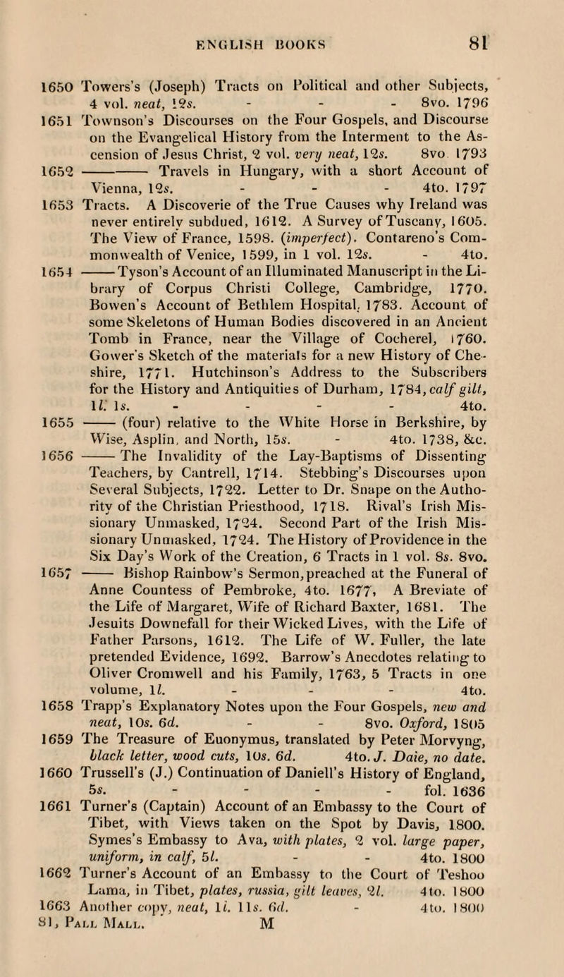 1650 Towers’s (Joseph) Tracts on Political and other Subjects, 4 vol. neat, I9s. ... gvo. 1796 1651 Townson’s Discourses on the Four Gospels, and Discourse on the Evangelical History from the Interment to the As¬ cension of Jesus Christ, *2 vol. very neat, 12s. 8vo 1793 1652 -Travels in Hungary, with a short Account of Vienna, 12s, - - - 4to. 1797 1653 Tracts. A Discoverie of the True Causes why Ireland was never entirely subdued, 1612. A Survey of Tuscany, 1605. The View of France, 1598. (imperfect). Contareno’s Com¬ monwealth of Venice, 1599, in 1 vol. 12s. - 4to. 1654 -Tyson’s Account of an Illuminated Manuscript in the Li¬ brary of Corpus Christi College, Cambridge, 1770. Bowen’s Account of Bethlem Hospital., 1783. Account of some Skeletons of Human Bodies discovered in an Ancient Tomb in France, near the Village of Cocherel, 1760. Gower’s Sketch of the materials for a new History of Che¬ shire, 1771- Hutchinson’s Address to the Subscribers for the History and Antiquities of Durham, 1784, ca(/’gi/C IC Is. - - - - 4to. 1655 - (four) relative to the White Horse in Berkshire, by Wise, Asplin, and North, 15s. - 4to. 1/38, &c. 1656 -The Invalidity of the Lay-Baptisms of Dissenting Teachers, by Cantrell, 1714. Stebbing’s Discourses upon Several Subjects, 1722. Letter to Dr. Snape ontheAutho- rity of the Christian Priesthood, 1718. Rival’s Irish Mis¬ sionary Unmasked, 1724. Second Part of the Irish Mis¬ sionary Unmasked, 1724, The History of Providence in the Six Day’s Work of the Creation, 6 Tracts in 1 vol. 8s. 8vo. 1657 - Bishop Rainbow’s Sermon, preached at the Funeral of Anne Countess of Pembroke, 4to. 1677* A Breviate of the Life of Margaret, W^ife of Richard Baxter, 1681. The Jesuits Downefall for their Wicked Lives, with the Life of Father Parsons, 1612. The Life of W. Fuller, the late pretended Evidence, 1692. Barrow’s Anecdotes relating to Oliver Cromwell and his Family, 1763, 5 Tracts in one volume, ll. - - - 4to. 1658 Trapffs Explanatory Notes upon the Four Gospels, new and neat, 10s. 6d. - - 8vo. Oxford, 1805 1659 The Treasure of Euonymus, translated by Peter Morvyng, black letter, wood cuts, 10s. 6d. 4to. J. Dale, no date. 1660 Trussell’s (J.) Continuation of Daniell’s History of England, 5s. - - - - fol. 1636 1661 Turner’s (Captain) Account of an Embassy to the Court of Tibet, with Views taken on the Spot by Davis, 1800. Symes’s Embassy to Ava, with plates, 2 vol. large paper, uniform, in calf, 51. - - 4to. 1800 1662 Turner’s Account of an Embassy to the Court of Teshoo Lama, in Tibet, plates, russia, gilt leaves, 2/. 4 to. 1800 1663 Another copv, It. 11s. (id. - 4to. 1800 81, Pali. Mall. ’ M