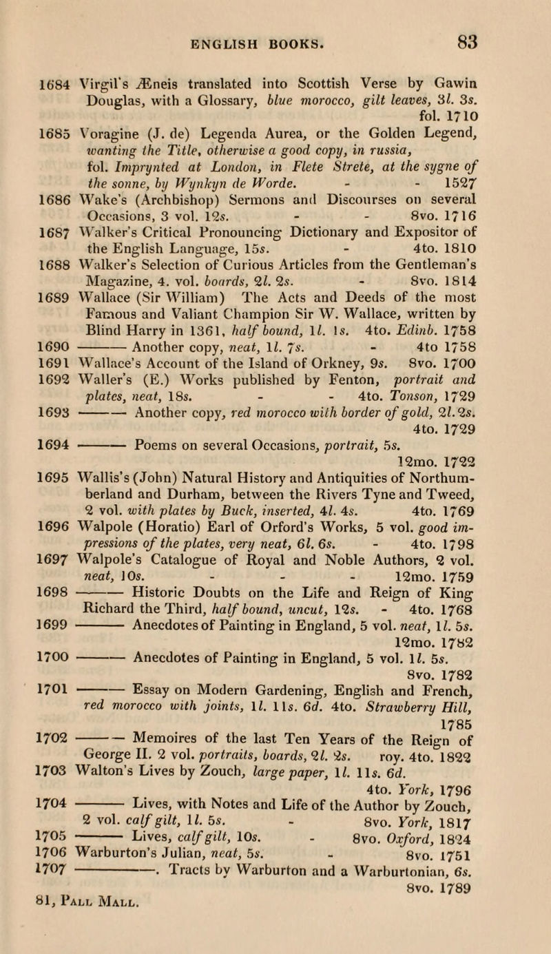 1684 Virgil's iEneis translated into Scottish Verse by Gawin Douglas, with a Glossary, blue morocco, gilt leaves, 3l. 3s. fol. 1710 1685 Voragine (J. de) Legenda Aurea, or the Golden Legend, tvantirig the Title, otherwise a good copy, in russia, fol. Imprynted at London, in Flete Strete, at the sygne of the sonne, by Wynkyn de Worde. - - 1527 1686 Wake’s (Archbishop) Sermons and Discourses on several Occasions, 3 vol. 125. - - 8vo. 1716 1687 Walker’s Critical Pronouncing Dictionary and Expositor of the English Language, 155. - 4to. 1810 1688 Walker’s Selection of Curious Articles from the Gentleman’s Magazine, 4. vol. boards, 2Z. 25. - 8vo. 1814 1689 Wallace (Sir William) The Acts and Deeds of the most Famous and Valiant Champion Sir W. Wallace, written by Blind Harry in 1361, half bound, ll. Is. 4to. Edinb. 1758 1690 -Another copy, neat, 11. Js. - 4to 1758 1691 Wallace’s Account of the Island of Orkney, 95. 8vo. I700 1692 Waller’s (E.) Works published by Fenton, portrait and plates, neat, 18s. - - 4to. Tonson, 1729 1693 -Another copy, red morocco with border of gold, 21.‘is. 4to. 1729 1694 - Poems on several Occasions, portrait, 5s. 12mo. 1722 1695 Wallis’s (John) Natural History and Antiquities of Northum¬ berland and Durham, between the Rivers Tyne and Tweed, 2 vol. with plates by Buck, inserted, 47 4s. 4to. 1769 1696 Walpole (Horatio) Earl of Orford’s Works, 5 vol. good im¬ pressions of the plates, very neat, 6l. 6s. - 4to. 1798 1697 Walpole’s Catalogue of Royal and Noble Authors, 2 vol. neat, 10s. - - - 12mo. 1759 1698 -Historic Doubts on the Life and Reign of King Richard the Third, half bound, uneut, 12s. - 4to. 1768 1699 - Anecdotes of Painting in England, 5 vol. neat, 11. 5s. 12mo. 1782 1700 -Anecdotes of Painting in England, 5 vol. IZ. 5s. 8vo. 1782 1701 -Essay on Modern Gardening, English and French, red morocco with joints, ll. 11s. 6d. 4to. Strawberry Hill, 1785 1702 -Memoires of the last Ten Years of the Reign of George II. 2 vol. portraits, boards, 21. 2s. roy. 4to. 1822 1703 Walton’s Lives by Zouch, large paper, ll. 11s. 6d. 4to. York, 1796 1704 - Lives, with Notes and Life of the Author by Zouch, 2 vol. ealfgilt, ll. 5s. - 8vo. York, I8I7 1705 - Lives, ealfgilt, 10s. - 8vo. Oxford, 1824 1706 Warburton’s Julian, neat, 5s. - 8vo. 1751 1707 -—. Tracts by Warburton and a Warburtonian, 6s. 8vo. 1789