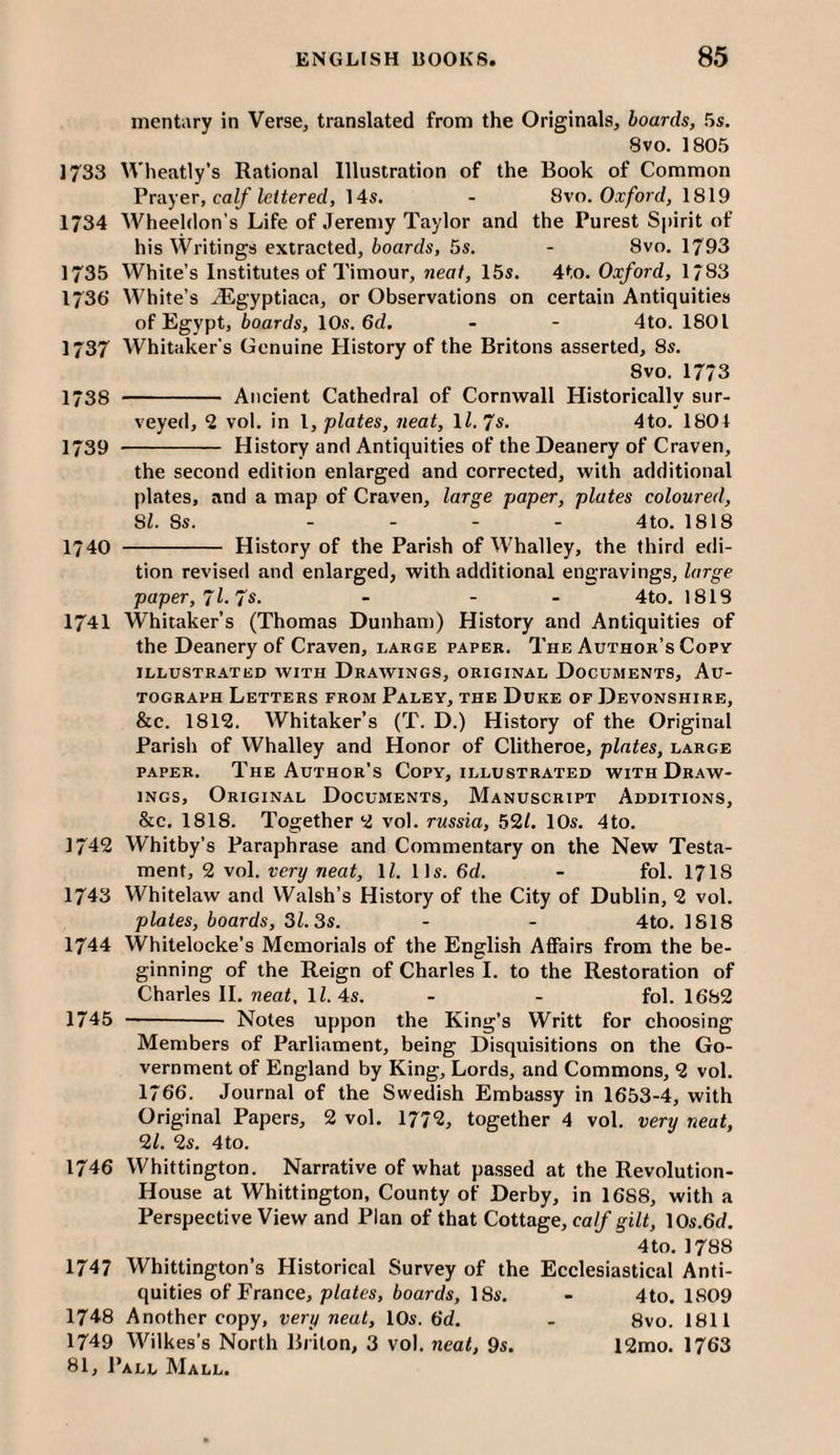 mentiiry in Verse, translated from the Originals, boards, 5s. 8vo. 1805 1733 Wheatly’s Rational Illustration of the Book of Common Vrayer, calf lettered, 14s. - 8vn. Oxford, 1819 1734 Wheeldon's Life of Jeremy Taylor and the Purest Sj)irit of his Writings extracted, boards, 5s. - 8vo. 1793 1735 White’s Institutes of Timour, rjcff/, 15s. 4to. Oxford, 1/83 1736 White’s JEgyptiaca, or Observations on certain Antiquities of Egypt, boards, 10s. 6<i. - - 4to. 1801 1737 Whitaker's Genuine History of the Britons asserted, 8s. 8vo. 1773 1738 - Ancient Cathedral of Cornwall Historically sur¬ veyed, 2 vol. in I, plates, neat, ll.Js. 4to. 1801 1739 - History and Antiquities of the Deanery of Craven, the second edition enlarged and corrected, with additional plates, and a map of Craven, large paper, plates coloured, SI. 8s. .... 4to. 1818 1740 - History of the Parish of Whalley, the third edi¬ tion revised and enlarged, with additional engravings, large paper, Jl.'/s. - - - 4to. 1818 1741 Whitaker’s (Thomas Dunham) History and Antiquities of the Deanery of Craven, large paper. The Author’s Copy ILLUSTRATED WITH DRAWINGS, ORIGINAL DOCUMENTS, AU¬ TOGRAPH Letters from Paley, the Duke of Devonshire, &c. 1812. Whitaker’s (T. D.) History of the Original Parish of Whalley and Honor of Clitheroe, plates, large PAPER. The Author’s Copy, illustrated with Draw¬ ings, Original Documents, Manuscript Additions, &c. 1818. Together 2 vol. russia, 52/. 10s. 4to. 1742 Whitby’s Paraphrase and Commentary on the New Testa¬ ment, 2 vol. very neat, ll. 11s. 6d. - fol. I7I8 1743 Whitelaw and Walsh’s History of the City of Dublin, 2 vol. plates, boards, 31.3s. - - 4to. 1818 1744 Whitelocke’s Memorials of the English Affairs from the be¬ ginning of the Reign of Charles I. to the Restoration of Charles 11. neat, ll. 4s. - - fol. 1682 1745 -- Notes uppon the King’s Writt for choosing Members of Parliament, being Disquisitions on the Go¬ vernment of England by King, Lords, and Commons, 2 vol. 1766. Journal of the Swedish Embassy in 1653-4, with Original Papers, 2 vol. 1772, together 4 vol. very neat, 2/. 2s. 4to. 1746 Whittington. Narrative of what passed at the Revolution- House at Whittington, County of Derby, in 1688, with a Perspective View and Plan of that Cottage, calf gilt, \0s.6d. 4 to. 1788 1747 Whittington’s Historical Survey of the Ecclesiastical Anti¬ quities of France, plates, boards, 18s. - 4to. 1809 1748 Another copy, very neat, 10s. 6d. - 8vo. 1811 1749 M^ilkes’s North Briton, 3 vol. neat, 9s. 12mo. 1763