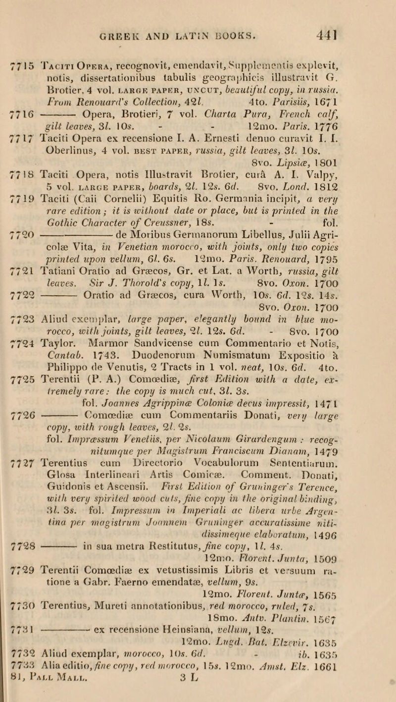 OC M 77 15 Taciti Opera, recognovit, cmenciavit, Siipjiloinontis explevit, notis, dissertationibus tabulis geographicis illustravit G. lirotier, 4 vol. large paper, uncut, beautiful copy, in russia. From Rcnouard's Collection, 4*11. 4to. Parisiis, 1671 7716 -- Opera, Brotieri, 7 vol. Charta Piira, French calf, gilt leaves, 31. 10s. - - 12mo. Paris. 1776 7717 Taciti Opera ex recensione I. A. Ernesti deniio curavit I. I. Oberlinus, 4 v'ol. best paper, russia, gilt leaves, 31. 10s. 8vo. Lipsice, 1801 77 IB Taciti Opera, notis Illustravit Brotier, cura A. I. Valpy, 5 vol. LARGE PAPER, hoaTils, 9,1. 12s. Gil. 8vo. Load. 1812 7719 Taciti (Caii Cornelii) Equitis Ro. Germania incipit, a very rare edition; it is without date or place, but is printed in the Gothic Character of Creussner, i8s. - fol. 7720 -de Moiibus Gennanorum Libellus, Julii Agri- colae Vita, in Venetian morocco, with joints, only two copies printed upon vellum, 61. 6s. 12mo. Paris. Renouard, 1795 7721 Tatiani Oratio ad Graecos, Gr. et Lat. a Worth, russia, gilt 7722 - Oratio ad Grajcos, cura Worth, 10s. 6d. 12s. 14s. Svo. Oxon. 1700 7723 Aliud exemplar, large paper, elegantly hound in blue mo¬ rocco, with joints, gilt leaves, 91. 12s. 6d. - 8vo. I700 7724 Taylor. Marmor Sandvicense cum Commentario et Notis, Cantab. 1743. Duodenorum Numismatum Expositio h. Philippo de Venutis, 2 Tracts in 1 vol. neat, 10s. 6d. 4to. 7725 Terentii (P. A.) Comoedise, first Edition with a date, ex¬ tremely rare: the copy is much cut, 31. 3s. fol. Joannes Agrippince Colonice decus impressit, 1471 7726 - Comoediae cum Commentariis Donati, vemj large copy, ivith rough leaves, 91. 9s. fol. impreessum Venetiis, per Nicolaum Girurdengum : recog- nitumcjue per Magistrum Franciscum Dianatn, 1479 7727 Terentius cum Directorio Vocabulorum Sententiarum. Glosa Interlineaii Artis Comioae. Comment. Donati, Guidonis et Ascensii. First Edition of Gruninger's Terence, with very spirited wood cuts, fine copy in the original binding, 3l. 3s. fol. Impressum in Imperiali ac libera urbe Argen¬ tina per magistrum Joannem Grnninger accuratissime niti- dissimeque elaboratum, 1496 7728 - in sua metra Restitutiis,__^J2e copy, 1/. 4s. 12n!o. Florent. Junta, 1509 7729 Terentii Comoediae ex vetustissimis Libris ct versiium ra- tione a Gabr. Faerno emendatae, vellum, 9s. 12mo. Florent. JunUe, 1565 7730 Terentius, Mureti annotationibus, red morocco, ruled, Js. ISmo. Anlv. Plantin. 1567 7731 -ex recensione Heinsiana, velhun, 12s. 12mo. Jmgd. Rat. Elzrvir. 1635 32 Aliud exemplar, morocco, lOs. 6d. - jb. 163.5 33 AWaediUo, fine copy, red morocco, 15s. 12mo. Amst. Elz. 1661 , Pall Mall. 3 L