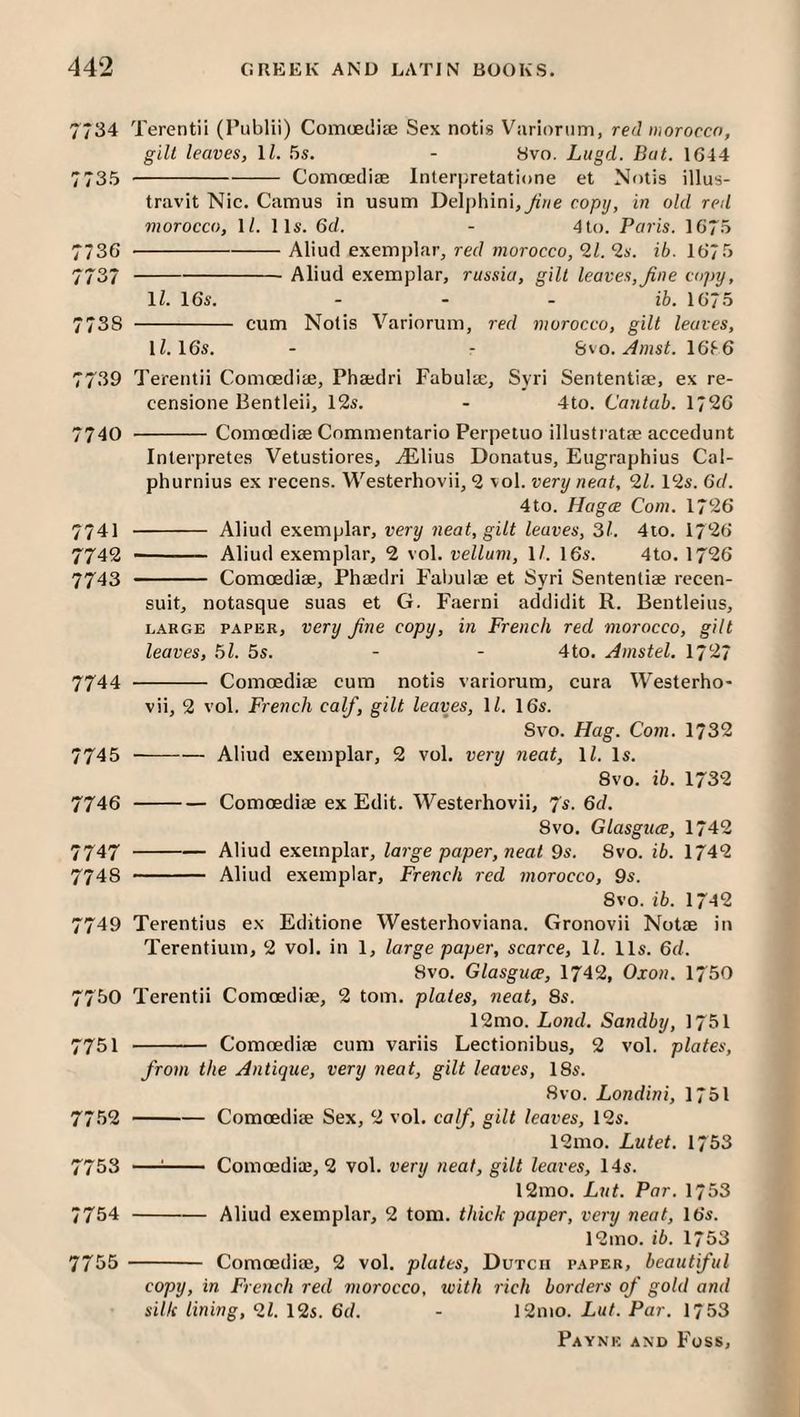 7734 Terentii (Publii) Comaedite Sex notis Variorum, red morocco, gilt leaves, \l. 5s. - Svo. Lugd. Bat. 1G44 7735 -Comoediae Interpretatione et Nolis illus- travit Nic. Camus in usum DeIphini,^V/e copy, in old red morocco, 1/. 11s. 6d, - 4to. Paris. 16*5 7736 -Aliud exemplar, red morocco, 21. 2s. ib. 1675 7737 -Aliud exemplar, russia, gilt leaves,fine c()]>y, IZ. 16s. - - - ib. 1675 773s - cum Notis Variorum, red morocco, gilt leaves, IZ. 16s. - - b'>o. Amst. 16T6 7739 Terentii ComoediEe, Phaedri Fabulae, Syri Sententiae, ex re- censione Bentleii, 12s. - 4to. Cantab. 1726 7740 -Comoediae Cnmmentario Perpeluo illustratae accedunt Interpretes Vetustiores, ^lius Donatus, Eugraphius Cal- phurnius ex recens. Westerhovii, 2 vol. very neat, 21. 12s. 6d. 4to. Hagce Com. 1726 7741 - Aliud exemplar, very neat, gilt leaves, 31. 4io. 1726 7742 - Aliud exemplar, 2 vol. vellum, IZ. 16s. 4to. 1726 7743 - Comoediae, Phaedri Fabulae et Syri Sententiae recen- suit, notasque suas et G. Faerni addidit R. Bentleius, LARGE PAPER, Very fine copy, in French red morocco, gilt leaves, 51. 5s. - - 4to. Amstel. 17^^7 7744 - Comoediae cum notis variorum, cura Westerho* vii, 2 vol. French calf, gilt leaves, IZ. 16s. Svo. Hag. Com. 1732 7745 -Aliud exemplar, 2 vol. very neat, IZ. Is. Svo. ib. 1732 7746 -Comoediae ex Edit. Westerhovii, 'Ps. 6d. Svo. Glasgiice, 1742 7747 -Aliud exemplar, large paper, neat 9s. Svo. ib. 1742 774s - Aliud exemplar, French red morocco, 9s. Svo. ib. 1742 7749 Terentius ex Editione Westerhoviana. Gronovii Notae in Terentium, 2 vol. in 1, large paper, scarce, IZ. 11s. 6d. Svo. Glasguce, 1742, Oxon. 1750 7750 Terentii Comoediae, 2 tom. plates, neat, 8s. 12mo. Land. Sandby, 1751 7751 - Comoediae cum variis Lectionibus, 2 vol. plates, from the Antique, very neat, gilt leaves, 18s. Svo. Londini, 1751 7752 -Comoediae Sex, 2 vol. calf, gilt leaves, 12s. 12mo. Lutet. 1753 7753 —'- Comoediaj, 2 vol. very neat, gilt leaves, 14s. 12mo. Lut. Par. 1753 7754 -Aliud exemplar, 2 tom. thick paper, very neat, 16s. 12mo. ib. 1753 - Comoediae, 2 vol. plates, Dutch paper, beautiful copy, in French red morocco, with rich borders of gold and silk lining, 21. 12s. 6d. - 12mo. Lut. Par. 1753 7755