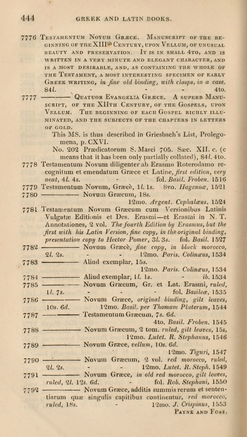 7776 Testajikntum Novum Greece. Manuscript of tue be¬ ginning OF THE XllPh Century, UPON Vellum, of unusual BEAUTY AND PRESERVATION. It IS IN SMALL 4tO, AND IS WRITTEN IN A VERY MINUTE AND ELEGANT CHARACTER, AND IS A MOST DESIRABLE, AND, AS CONTAINING THE WHOLE OF THE Testament, a most interesting specimen of early Greek writing, in fine old binding, with clasps, in a case. 84/. ^ - - - 4to. 7777 -Quatuor Evangelia Greece. A superb Manu¬ script, OF the XIItii Century, of the Gospels, upon Vellum. The beginning of each Gospel richly illu¬ minated, AND the subjects OF THE CHAPTERS IN LETTERS OF GOLD. This MS. is thus described in Griesb.Tch’s List, Prolego- men:i, p. CXVl. No. 202 Praedicatorum S. Marci 705. Saec. XII. c. (c means that it has been only partially collated), 84/. 4to. 7778 Testanienlum Novum diligenter ab Erasmo Roterodamo re- cognitum et einendatum Graece et Latine,^'rs/ edition, very neat, 41. 4s. - fol. Basil. Froberi. 1516 7779 Testamentum Novum, Graecb, 1/. Is. 8vo. IJagenoce, 1.521 7780 -Novum Graecum, 18s. 12mo. Argent. Cephalceus, 1524 7781 Testamentum Novum Graecum cum Vcrsionibus Latinis Vulgatie Editionis et Des. Erasmi—et Erasrni in N. T. Annotationes, 2 vol. The fourth Edition by Erasmus, but the first with his Latin Version, fine copy, in the original binding, presentation copy to Hector Pomer, 3/. 3s. fol. Basil. 1.527 7782 -- Novum Graecb, fine copy, in black morocco, 9,1. 2s. - - 12mo. Paris. Colinceus, 1534 7783 -Aliud exemplar, 1.5s. 12mo. Paris. Colinceus, 1534 7784 -Aliud exemplar, 1/. Is. - i6. 1534 7785 -Novum Graecum, Gr. et Lat. Erasmi, ruled, 1/. 7s. ■ - • fob Basilece, 1535 7786 --Novum Greece, original binding, gilt leaves, 10s. 6d. 12mo. Basil, per Thomam Platerum, 1544 7787 -Testamentum Graecum, 7s. Qd. 4to. Basil. Froben. 1545 7788 -- Novum Graecum, 2 tom. ruled, gilt leaves, 15s, 12mo. Lutet. It. Stephanus, 1546 7789 -- Novum Greece, vellum, 10s. 6d. 12mo. Tiguri, 1547 7790 —^-Novum Graecum, 2 vol. red morocco, ruled, 91. 9s. - - 12mo. Ltitet. H.Stcph. 1549 7791 -Novum Greece, in old red moroceo, gilt leaves, ruled, 91. 12s. 6d. - fol. Rob. Stephani, 1550 7792 -Novum Greece, additis summis rerum et senten- tiarum quae singulis capitibus continentur, red morocco, ruled, 18s. - 12mo. J. Crispinus, 1553