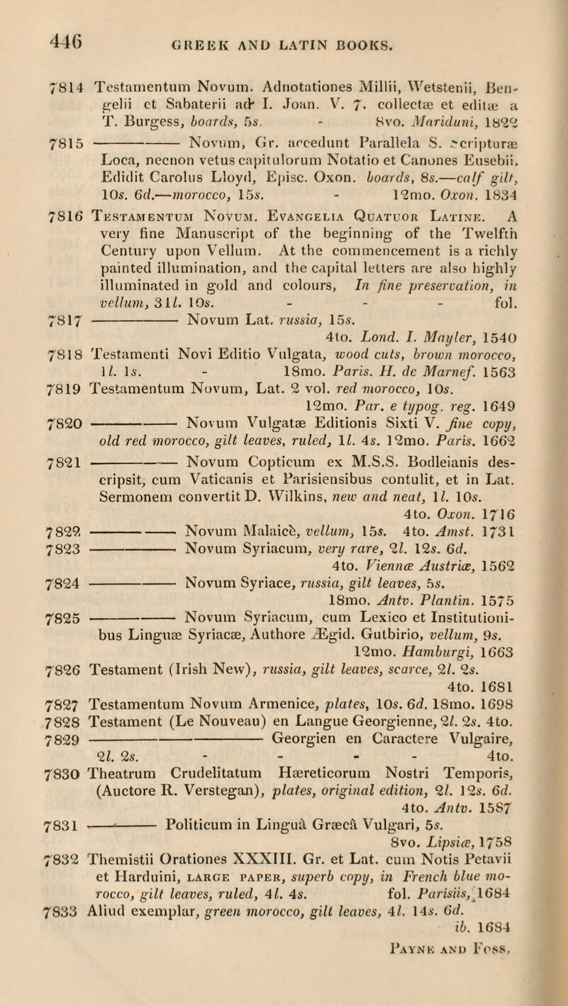 44G 7814 Testanientum Novum. Adiiotationes Millii, Wetstenii, Ben- tjelii ct Sabaterii a(h I. Joan. V. 7. collectte et editaj a T. Burgess, boards, CiS. - 8vo. Mnriduni, 7815 -Novmn, Gr. aecedunt Parallela S. ^cripturae Loca, necnon vetus capitulorum Notatio et Canones Eusebii. Edidit Carolus Lloyd, Episc. O.xon. boards, 8s.—ca/f gilt, 10s. 6d.—morocco, 15s. - 12mo. Oxon. 1834 7816 Testamentum Novum. Evangelia Quatuor Latine. A very fine Manuscript of the beginning of the Tw'elfth Century upon Vellum. At the commencement is a richly painted illumination, and tlie capital letters are also highly illuminated in gold and colours, In fine preservation, in vellum,811. 10s. ... fy], 7817 -Novum Lat. russia, 15s. 4to. Lond. I. Mayler, 1540 7818 Testament! Novi Editio Vulgata, wood cuts, brown morocco, M. Is. - 18mo. Paris. H. de Marnef. 1563 7819 Testamentum Novum, Lat. 2 vol. red morocco, 10s. 12mo. Par. e typog. reg. 1649 7820 —-Novum Vulgatse Editionis Sixti V. Jine copy, old red morocco, gilt leaves, ruled, IZ. 4s. ]2mo. Paris. 1662 7821 -Novum Copticum ex M.S.S. Bodleianis des- cripsit, cum Vaticanis et Parisiensibus contulit, et in Lat. Sermonem convertitD. Wilkins, new and neat, IZ. 10s. 4 to. Oxon. 1716 7822 -Novum Malaicb, vellum, 15s. 4to. Amst. I731 7823 -Novum Syriacum, very rare, 21. 12s. 6d. 4to. Viennce Austria, 1562 7824 -Novum Syriace, russia, gilt leaves, 5s. 18mo. Antv. Plantin. 1575 7825 -Novum Syriacum, cum Lexico et Institutioni- bus Linguae Syriacae, Authore iEgid. Gutbirio, vellum, 9s. 12mo. Hamburgi, 1663 7826 Testament (Irish New), russia, gilt leaves, sca?'ce, 2Z. 2s. 4to. 1681 7827 Testamentum Novum Armenice, plates, 10s. 6d. 18mo. 1698 7828 Testament (Le Nouveau) en Langue Georgienne, 2Z. 2s. 4to. 7829 -Georgien en Caractcre Vulgaire, 2Z. 2s. - - - - 4to. 7830 Theatrum Crudelitatum Haereticorum Nostri Temporis, (Auctore R. Verstegan), plates, original edition, 21. 12s. 6d. 4to. Antv. 1587 7831 --'- Politicum in Lingui Graeck Vulgar!, 5s. 8vo, Lipsice, 175S 7832 Themistii Orationes XXXIII. Gr. et Lat. cum Notis Petavii et Harduini, large paper, superb copy, in French blue mo¬ rocco, gilt leaves, ruled, 41. 4s. f'ol. Parisiis,^l684 7833 Aliud exemplar, green morocco, gill leaves, 4l. 14s. 6d. ib. 1684