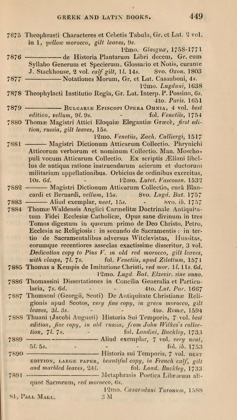 7S75 Theoplirasti Characteres et Cebetis Tabula, Gr. et Lat. 2 vol. ill 1, yellow morocco, gilt leaves, 9s. 12nio. Glasguce, 1758-1771 7876 -de Historia Plantaruni Libri decern, Gr. cum Syllabo Generum et Specierum, Glossario et Notis, curanle J. Stackhouse, 2 vol. calf gilt, ]l. 14s. 8vo. Oxon. 1803 7877 -Notatioiies Morum, Gr, et Lat. Casauboiii, 4s. 12mo. Lugditni, 1638 7878 Theophylacti Institutio Regia, Gr. Lat. Interp. P. Possino, 6s. 4to. Paris. 1651 7879 -Bulgari.® Episcopi Opera Omnia, 4 vol. best edition, vellum, 9/. 9s. - fob Venetiis, 1754 7880 Thoniifi Magistri Attici Eloquiee Elegantiae Grgecb, first edi¬ tion, russia, gilt leaves, 15s. 12mo. Venetiis, Zach. Calliergi, 1517 7881 -Magistri Dictionum Atticaruin Collectio. Phrynichi Atticorum verborum et nominum Collectio. Man. Mo.scho- puli vocum Atticarum Collectio. Ex scriptis AEliani libel- lus de antiqua ratioiie instruendarum acierum et ductorum niilitarium appellationibus. Orbicius de ordinibus exercitus, 10s. 6af. - 12mo. Lutet. Vascosan. 1532 7882 -Magistri Dictionuni Atticarum Collectio, cura Blati- cardi et Bernardi, vellum, 15s. 8vo. Lugd. Bat. 1757 7883 -Aliud e.xemplar, neat, 15s. - hvo. ib. 1757 7884 Thomae Waldensis Anglici Carmelitae Doctrinale Antiqui'a- tum Fidei Ecclesiae Catholicae, Opus sane divinum in tres Tomos digestum in quorum primo de Deo Christo, Petro, Ecclesia ac Religiosis : in secunclo de Sacramentis ; in ter- tio de Sacramentalibus adversus Witclevistas, Ilussitas, eorumque recentiores asseclas exactissime disseritur, 3 vol. Dedication copy to Pius V. in old red morocco, gilt leaves, with clasps, Jl. Is. fob Venetiis, apud Zilettum, 1571 7885 Thomas a Kempis de Imitatione Christi, red nwr. IZ. 11s. 6c/. 12mo. Lugd. Bat. Elzevir, sine anno. 7886 Thomassini Dissertationes in Concilia Generalia et Particu- laria, 7s. 6d. - - 4to. Luf. Par. 1667 7887 Thomsoni (Georgii, Scoti) De Antiquitate Christiana; Reli- gionis a|>ud Scotos, very fine copy, in green morocco, gilt leaves, 31. Ss. - - 4to. Romcc, 1594 7888 Thuani (Jacobi Augusti) Historia Sui Temporis, 7 vol. best edition, fine copy, in old. russia, from John Wilkes's collec¬ tion, fl. 7s. - fol. Londini, Buckley, 1733 7889 -Aliud exemplar, 7 vol. very neat, 5/. 5s, - - - fob ib. 1733 7890 -Historia sui Temporis, 7 'ol. rest EDITION, LARGE PAPER, beautiful copij, in French calf, gilt and marbled leaves, 24/. fob Land. Buckley, 1733 7891 -Mctaphrasis Poetica Librorum ali¬ quot Sacrorum, red morocco, 6s. 12mo. Ca-saroduni Turonnm, 1588