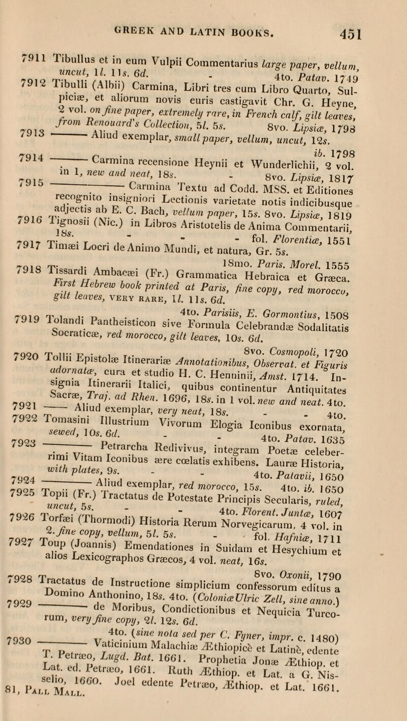 7913 r914 r915 /911 Tibullus et in eum Vulpii Coinmentarius large -paper, vellum 7912 tTd- • ■ 4to. Palaw. 1749 /912 Tibulh (Albii) Carmina, Libri tres cum Libro Quarto, Sul- picuE, et aliorum novis euris castigavit Chr, G. Heyne 2 vol. o«/He paper, extremely rare, in French calf, gilt leaves, from Renouard's Collection, 5/. 5s. 8vo. Lipsice, 1798 Aliud exemplar, smcrW paper, vellum, uncut, 12s. . ib- 179S —— Carmina recensione Heynii et Wunderlichii, 2 vol -in 1, new and neat, 18s. - gvo. Lipsiw, 1817 Carmina Textu ad Codd. MSS. et Editiones recognito insigniori Lectionis varietate notis indicibusque 7918 8vo. Lipsice, 1819 Ijgnosii (NIC.) in Libros Aristotelis de Anima Commentarii, -yoi- O’:, • T • . Florentice, 1551 /917 Timiei Locri deAnimo Mundi, et natura, Gr. 5s. •oiQ 1- A 1 ISmo. Paris. Morel. 1555 Grammatica Hebraica et Graeca. First Hebrew book printed at Paris, fine copy, red morocco, gilt leaves, very rare, 17 Us. 6d. '“QiQ 9’ I 1- r> , • . E. Gormontius, 1508 /919 lolandi Pantheisticon sive Formula Celebrandae Sodalitatis Socraticai, red morocco, gilt leaves, 10s. 6d. 7920 Tollii Epistol* „i„er„ri« udornatce cura et studio H. C. Henninii, ^«s7 1714. “in- quibus continentur Antiquitates 7,. ^ Rhen. 1696, 18s. in 1 vol. weie and neat. 4to Aliud exemplar, very neat, 18s. . . 4,0 _ P../ k Tj’ 1- • ■ 1635 Petrarcha Redivivus, integram Poetae celeber- 7921 7922 7923 7924 rim! T L . ’ iiiicgiaiii x'oeiae ceieber- rimi Vitam Iconibus lere coelatis exhibens. Laiirie Historia, with plates, 9s. . At., u , 4 to. Pa/ami, 16.50 Aliud exemplar, red morocco, 15s. 4to. ib. 1650 79^5 Toni! rPr ^ 'IV / / , » 'aarocco, 1.0s. 4to. ib. 1650 uLut k Potestate Principis Secularis, ruled, 7926 I’orfei*rPbn r\ u- • ” Florent. Juntce, I6O7 on orniodi) Historia Rerum Norvegicarum, 4 vol in ^.fne copy, vellum. 51. 5s. . Hafnice, 1711 loup (Joaniiis) Emendationes in Suidam et Hesychium et alios Lexicographos Grsecos, 4 vol. neat, 16s. 7928 Tractatus de Instructione simplicium confessomTSi/Js^a 7929 ^^^-.^ColoniceUlric Zell, sineanno.) de Moribus, Condictionibiis et Nequicia Turco rum, very fine copy, 21. 12s. 6d. ^ -Toon xr sed per C. Fyner, impr. c. HSn'l “r P 1 Malachiai ^ithiopicb et Latinb, edente . Petrceo, Lugd. Bat. 1661. Proplietia Jonae yEthiop et 01, l-A,“mm,, '■’^''“P- « L- >“'• 7927