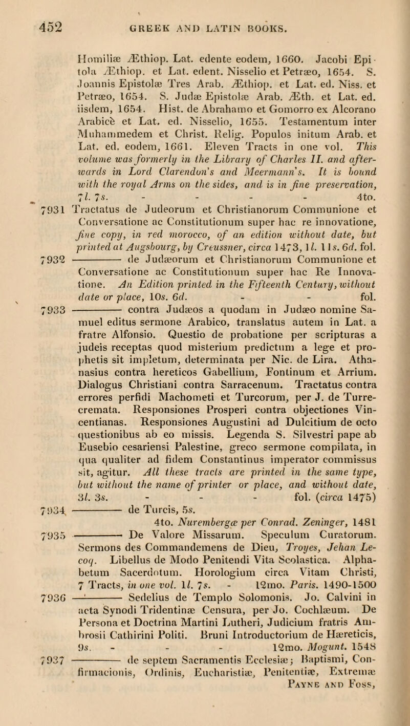 Ilomiliae yElhiop. Lat. eclente eodein, 1660. Jacobi Epi tola yEihiop. et Lat. edent. Nisselio et Petraeo, 1654. S. Joannis Epistolae Tres Arab. .^Etliioj). et Lat. ed. Niss. et Petraeo, 1654. S. Jiidae Epistolic Arab. Mth. et Lat. ed. iisdem, 1654. Hist, de Abrahamo et Gomorro ex Alcorano Arabicfe et Lat. ed. Nisselio, 1655. Testarnentum inter Miihanimedem et Christ. Helig. Populos initum Arab, et Lat. ed. eodeni, 1661. Eleven Tracts in one vol. This volume was formerly in the Library of Charles II. and after¬ wards in Lord Clarendon's and Meermann s. It is hound loith the royal Arms on the sides, and is in fine 'preservation, ’ll. 7s. - - - - 4to. 7931 Tractatus de Judeorum et Christianorum Communione et Conversatione ac Constitutionum super hac re innovatione, fine copy, in red morocco, of an edition without date, but printed at Augsbourg, by Creussner, circa 1473, \ l. 11 s. 6f/. fob 7932 - de Judaeorum et Christianorum Communione et Conversatione ac Constitutionum super hac Re Innova¬ tione. An Edition printed in the Ffteenih Century, without date or place, 10s. 6d. - - fob 7933 - contra Judaeos a quodam in Judaeo nomine Sa¬ muel editus sermone Arabico, translatus autem in Lat. a fratre Alfonsio. Questio de probatione per scripturas a judeis receptas quod misterium predictnm a lege et pro- phetis sit impletum, determinata per Nic. de Lira. Atha¬ nasius contra hereticos Gabellium, Fontinum et Arrium. Dialogus Christiani contra Sarracenum. Tractatus contra errores perfidi Machometi et Turcorum, per J. de Turre- cremata. Responsiones Prosperi contra objectiones Vin- centianas. Responsiones Augustini ad Dulcitium de octo (jiiestionibus ab eo missis. Legenda S. Silvestri pape ab Eusebio cesariensi Palestine, greco sermone compilata, in qua qualiter ad fidem Constantinus imperator commissus sit, agitur. All these tracts are printed in the same type, but without the name of printer or place, and without date, 3/. 3s. - - - fob {circa 1475) 7!)34 - de Turcis, 5s. 4to. Nuremberg^ per Conrad. Zeninger, 1481 7935 -- De Valore Missarum. Speculum Curatorum. Sermons des Commaudemens de Dieu, Troyes, Jehan Le- coq. Libellus de Modo Penitendi Vita Scolastica. Alpha- betum Sacerdotum. Horologium circa Vitam Christi, 7 Tracts, in one vol. ll. 7s. - l2mo. Paris. 1490-1500 7936 —^- Sedelius de Templo Solomonis. Jo. Calvini in acta Synodi Tridentinse Censura, per Jo. Cochlccum. De Persona et Doctrina Martini Lutheri, Judicium fratris Am- brosii Cathirini Politi. Bruni Introductorium de Ha;reticis, 9s. _ . . 12mo. Mogunt. 1548 7937 - dc septcm Sacramentis Ecclesiaj; Haptismi, Con- iinnacionis, Ordinis, Eucharistia;, Pcnitcntise, Extrema;