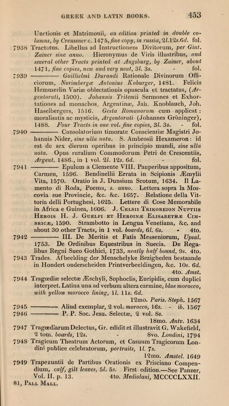 > Unctionis et Matrimonii, an edition printed in double co¬ lumns, by Creussner c. 1475,/ine copy, in russia, 2Z.12s.G(Z. fol. 7938 Tractatus. Libellus ad Insiructionem Divitorum, per Gint. Zainer sine anno. Hieronymus de Viris illustribus, and several other Tracts printed at Augsburg, by Zainer, about 147 1> fine copies, new and very neat, 31. 3s. - fol. 7939 - Guillielnii Durandi Rationale Divinorum Offi- ciorum, Norimbergce Antonins Koburger, 1481. Felicis Hcmmerlin Varige oblectationis opuscula et tractatus, (Ar- gentorati, 1.500). Johannis Triternii Sermones et Exhor- tationes ad monachos, Argentinae, Jab. Knoblauch, Job. Haselbergers, 1516. Gesta Romanorum cum applicat : moralisatis ac inysticis, Argentorati (Johannes Gruninger), 14S8. Four Tracts in one vol.fine copies, 31. 3s. - fol. 7940 - Consolatoriurn timorate Conscientiae Magistri Jo¬ hannis Nider, sine ulla nota. S. Ambrosii Hexameron : id est de sex dierum operibus in principio mundi, sine ulla nota. Opus ruralium Commodorum Petri de Crescentiis, Argent. 1486., in 1 vol. 2Z. 12s. 6d. - fol. 7941 - Epulum a Clemente VIII. Pauperibus appositum. Carmen, 1596. Bendinellii Errata in Scipionis .^mylii Vita, 1570. Oratio in J. Dunsium Scotum, 1634. II La- mento di Roda, Poema, s. anno. Lettera sopra la Mos- covia sue Provincie, &c. &c. 1657. Relatione della Vit- toria delli Portughesi, 1625. Lettere di Cose Memorabile in Africa e Guinea, 1606. J. Celsii Trikoreion Nupths Herois H. j. Guelfi et Heroin.® Elisabeth.® Cim- BRic.®, 1590. Strambotto in Lengua Venetiana, &c. and about 30 other Tracts, in 1 vol. boards, 61. 6s. - 4to. 7942 - III. De Meritis et Fatis Messeniorum, Upsal. 1753. De Ordinibus Equestribus in Suecia. De Rega- libus Regni Sueo Gothici, 1733, neatly half bound, 9s. 4to. 7943 Trades. Af beelding der Menschelyke Bezigheden bestaande in Hondert onderscheiden Printverbeeldingen, &c. 10s. 6d. 4to. Amst. 7944 Tragoediae selectae .^schyli, Sophoclis, Euripidis, cum duplici interpret. Latina una ad verbum altera carmine, blue morocco, with yellow morocco lining, \l. 11s. 6d. 12mo. Paris. Steph. 1567 945 -Aliud exemplar, 2 vol. JHorocco, 16s. - ib. 1567 ,946 -P. P. Soc. Jesu. Selectae, 2 vol. 8s. 18mo. Antv. 1634 7947 TragoediarumDelectus, Gr. ediditet illustravit G. Wakefield, 2 tom. boards, 12s. - 8vo. Londini, 1794 7948 Tragicum Theatrum Actorum, et Casuum Tragicorum Lon¬ dini publice celebratorum, portraits, iL’/s. 12mo. Amstel. 1649 7949 Trapezuntii de Partibus Orationis ex Prisciano Compen¬ dium, calf, gilt leaves, 5l. 5s. First edition.—See Panzer, Vol. If. p. 13. 4to. Mediolani, MCCCCLXXII.