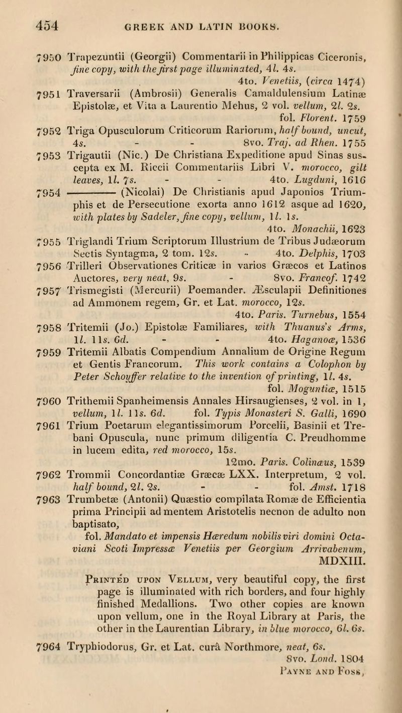 7950 Trapezuntii (Georgii) Commentarii in Philippicas Ciceronis, Jinecopy, with thejirstpage illuminated, 41. 4s. 4to. Venetiis, {circa 1474) 7951 Traversarii (Ambrosii) Generalis Camaldulensium Latinse Epistolae, et Vita a Laurentio Mehus, 2 vol. vellum, 21. 2s. fol. Florent. 1759 7952 Triga Opusculoruni Criticorum Kariomm, ha If buund, uncut, 4s. - - 8vo. Traj. ad Rhen. 1755 7953 Trigaulii (Nic.) De Cliristiana Expeilitione apml Sinas sus. cepta ex M. Riccii Conimentariis Libri V'. morocco, gilt leaves, 11. 7s. - - 4to. Lugduni, 16IG ^954 - (Nicolai) De Cliristianis apiul Japonios Trium- phis et de Persecutione exorta anno 1612 asque ad 1620, tvith plates by Sadeler,Jine copy, vellum, \l. Is. 4 to. Monachii, 1623 7955 Tiiglandi Trium Scriptorum Illustriuni de Tribus Judaeorum Sectis Syntagma, 2 tom. 12s. - 4to. Delphis, 1703 7956 Trilleri Observationes Criticae in varios Graecos et Latinos Auctores, very neat, 9s. - 8vo. Franco/. 1742 7957 Trismegisti (Mercurii) Poemander. .(Lsculapii Definitiones ad Ammoneni regem, Gr. et Lat. morocco, 12s. 4to. Paris. Turnebus, 1554 7958 Tritemii (Jo.) Epistolae Familiares, with Thuanus's Arms, ll. 11s. Gd. - - 4to. Haganoce, 1536 7959 Tritemii Albatis Compendium Annalium de Origine Regum et Gentis Francorum. This work contains a Colophon by Peter Schoyffer relative to the invention of printing, 11. 4s. fol. Moguntice, 1515 7960 Trithemii Spanheimensis Annales Hirsaugienses, 2 vol. in 1, vellum, ll. 11s. 6d. fol. Typis Monasteri S. Galli, 1690 7961 Trium Poetarum elegantissimorum Porcelii, Basinii et Tre- bani Opuscula, nunc primum diligentia C. Preudhomme in lucem edita, red morocco, 15s. 12mo. Paris. Colinaus, 1539 7962 Trommii Concordantiae Greecae LXX. Interpretum, 2 vol. half bound, 21. 2s. - - fol. I718 7963 Trumbetae (Antonii) Quaestio compilataRomae de Efficientia prima Principii ad mentem Aristotelis necnon de adulto non baptisato, io\. Mandato et impensis Hceredum nobilisviri domini Octa- viani Scoti Impressce Venetiis per Georgium Arrivabenum, MDXIII. Printed upon Vellum, very beautiful copy, the first page is illuminated with rich borders, and four highly finished Medallions. Two other copies are known upon vellum, one in the Royal Library at Paris, the other in theLaurentian Library, in blue morocco, Gl. 6s. 7964 Tryphiodorns, Gr. et Lat. curb Northmore, neat, 6s. Svo. Land. 1804