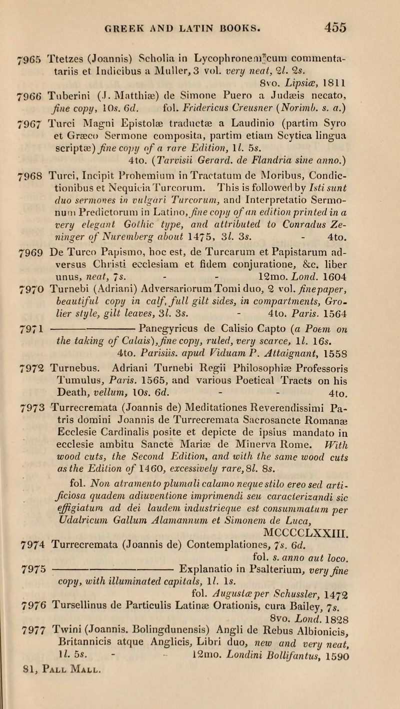7965 Ttetzes (Joannis) Scholia in Lycophroneni^cuni conimenta- tariis et Inclicibus a Muller, 3 vol. very neat, 21. 2s. 8VO. Lipsice, 1811 7966 Tuberini (I. Matthife) de Simone Puero a Judaeis necato, fine copy, 10.«. 6d. fol. Fridericus Creusner {Norimb. s. a.) 7967 Turci Magni Epistolae tradnctae a Laudinio (partim Syro et Graeco Sermone composita, partim etiam Scytica lingua scriptse)^«e copy of a rare Edition, ll. 5s. 4to. {Tarvisii Gera7'd. de Flandria sine anno.) 7968 Turci, Incipit Prohemiiim inTractaturn de Moribus, Condic- tionibus et Nequicia Turcorum. This is followed by Isti sunt duo sermones in vulgari Turcorum, and Interpretatio Sermo- num Predictorum in Latino,copy of an edition printed in a very elegant Gothic type, and attributed to Conradus Ze- ninger of Nuremberg about 1475, 31. 3s. - 4to. 7969 De Turco Papismo, hoc est, de Turcarum et Papistarum ad- versus Christi ecclesiam et fidem conjuratione, &c. liber unus, Kcof, 7s. - - 12mo. Lo«cZ. 1604 7970 Turnebi (Adrian!) Adversariorum Tomi duo, 2 vo\. finepaper, beautiful copy in calf, full gilt sides, in compartments, Gro- lier style, gilt leaves, 3l. 3s. - 4to. Paris. 1564 7971 --Panegyricus de Calisio Capto (a Poem on the taking of Calais),fine copy, ruled, very scarce, Yl. 16s. 4to. Parisiis. apud Viduam P. Altaignant, 1558 7972 Turnebus. Adrian! Turnebi Regii Philosophise Professoris Tumulus, Paris. 1565, and various Poetical Tracts on his Death, vellum, lOs. 6d. - - 4to. 7973 Turrecremata (Joannis de) Meditationes Reverendissimi Pa- tris domini Joannis de Turrecremata Sacrosancte Romanae Ecclesie Cardinalis posite et depicte de ipsius mandato in ecclesie ambitu Sancte Mariae de Minerva Rome. With wood cuts, the Second Edition, and with the same wood cuts as the Edition of 1460, excessively rare, 31. 8s. fol. Non atraniento plumalicalamo nequestilo ereo sed arti- ficiosa quadem adiuventione imprimendi seu caracierizandi sic effigiatwn ad dei laudem, industrieque est consummatum per Udalricum Galium Alamannum et Simonem de Luca, MCCCCLXXIII. 7974 Turrecremata (Joannis de) Contemplationes, 7s. 6d. fol. s. anno aut loco. 7975 -Explanatio in Psalterium, very fine copy, with illuminated capitals, ll. Is. fol. Augusiceper Schussler, I472 7976 Tursellinus de Particulis Latinte Orationis, cura Bailey, 7s. 8vo. Lo7id. 1828 7977 Twini (Joannis. Bolingdunensis) Angli de Rebus Albionicis, Britannicis attjue Anglicis, Libri duo, new a7id very neat, D- 5s. - 12mo. Lo/idini Bollifantus, 1590