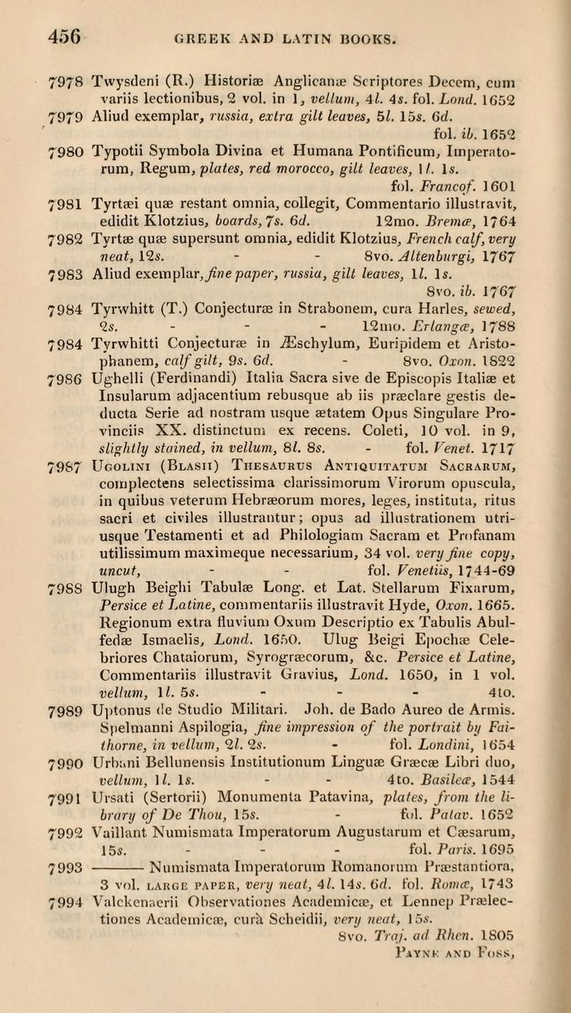 7978 Twysdeni (R.) Historise Anglicanifi Scriptores Deccm, cum variis lectionibus, 2 vol. in 1, vellum, 4l. 4$. io\. Lnnd. 1G52 7979 Aliud exemplar, russia, extra gilt leaves, 51. 15s. 6d. fol. ib. 1652 7980 Typotii Symbola Divina et Humana Pontificum, Imperato- rum, Regum, plates, red morocco, gilt leaves, M. Is. fol. Franco/. 1601 7981 Tyrtaei quae restant omnia, collegit, Commentario illustravit, edidit Klotzius, boards, Js. 6d. 12mo. Bremo’, 1764 7982 Tyrtae quae supersunt omnia, edidit Klotzius, French calf, very neat, 12s. - - 8vo. Altenburgi, 1767 7983 Aliud exemplar, fine paper, russia, gilt leaves, H. Is. 8VO. ib. 1767 7984 Tyrwhitt (T.) Conjecturae in Strabonem, cura Harles, sewed, 2s. - - - 12mo. Erlangce, 1788 7984 Tyrwhitti Conjecturae in iEschylum, Euripidem et Aristo- pbanem, calf gilt, 9s. 6d. - 8vo. Oxon. 1822 7986 Ughelli (Ferdinandi) Italia Sacra sive de Episcopis Italiae et Insularum adjacentium rebusque ab iis praeclare gestis de- ducta Serie ad nostram usque aetatem Opus Singulare Pro- vinciis XX. distinctum ex recens. Coleti, 10 vol. in 9, slightly stained, in vellum, 81. 8s. - fol, Venet. 1717 7987 Ugolini (Blasii) Thesaurus Antiquitatum Sacrarum, complectens selectissima clarissimorum Virorum opuscula, in quibus veterum Hebraeorum mores, leges, instituta, ritus sacri et civiles illustrantur; opus ad illustrationem utri- usque Testament! et ad Philologiam Sacram et Profanam utilissimum maximeque necessarium, 34 vol. very fine copy, uncut, - - fol. Fenetiis, 1744-69 7988 Ulugh Beighi Tabulae Long, et Lat. Stellarum Fixarum, Persice et JMtine, commentariis illustravit Hyde, 0.von. 1665. Regionum extra tluvium Oxum Descriptio ex Tabulis Abul- fedae Ismaelis, Land. 16.50. Ulug Beigi Epochae Cele- briores Chataiorum, Syrograecorum, &c. Persice et Latine, Commentariis illustravit Gravius, Lond. 1650, in 1 vol, vellum, ll. 5s. - - - 4 to. 7989 Ujdonus de Studio Militari. Joh. de Bado Aureo de Armis. Spelmanni Aspilogia, fine impression of the portrait by Fai- thome, in vellum, 9,1.‘is. - iol. Londini, 1654 7990 Urbani BelUmensis Inslitutionum Linguae Graecae Libri duo, vellum, ll. Is. - - 4to. Basilcoe, 1544 7991 Ursati (Sertorii) Monumenta Patavina, plates, from the li¬ brary of De Thou, 15s. - fol. Patav. 1652 7992 Vaillant Numismata Imperatorum Augustarum et Caesarum, 15s. - - - fol. Paris. 1695 7993 -Numismata Imperatorum Romanomm Praestantiora, 3 vol. LARGE PAPER, veitj iitat, 4l. 14s. 6d. fol. Romes, 1743 7994 Valckenaerii Observationes Academicae, et Lennep Praelec- tiones Academicae, curk Sebeidii, very neat, 15.s’. 8vo. Traj. ad Rhcn. 1805
