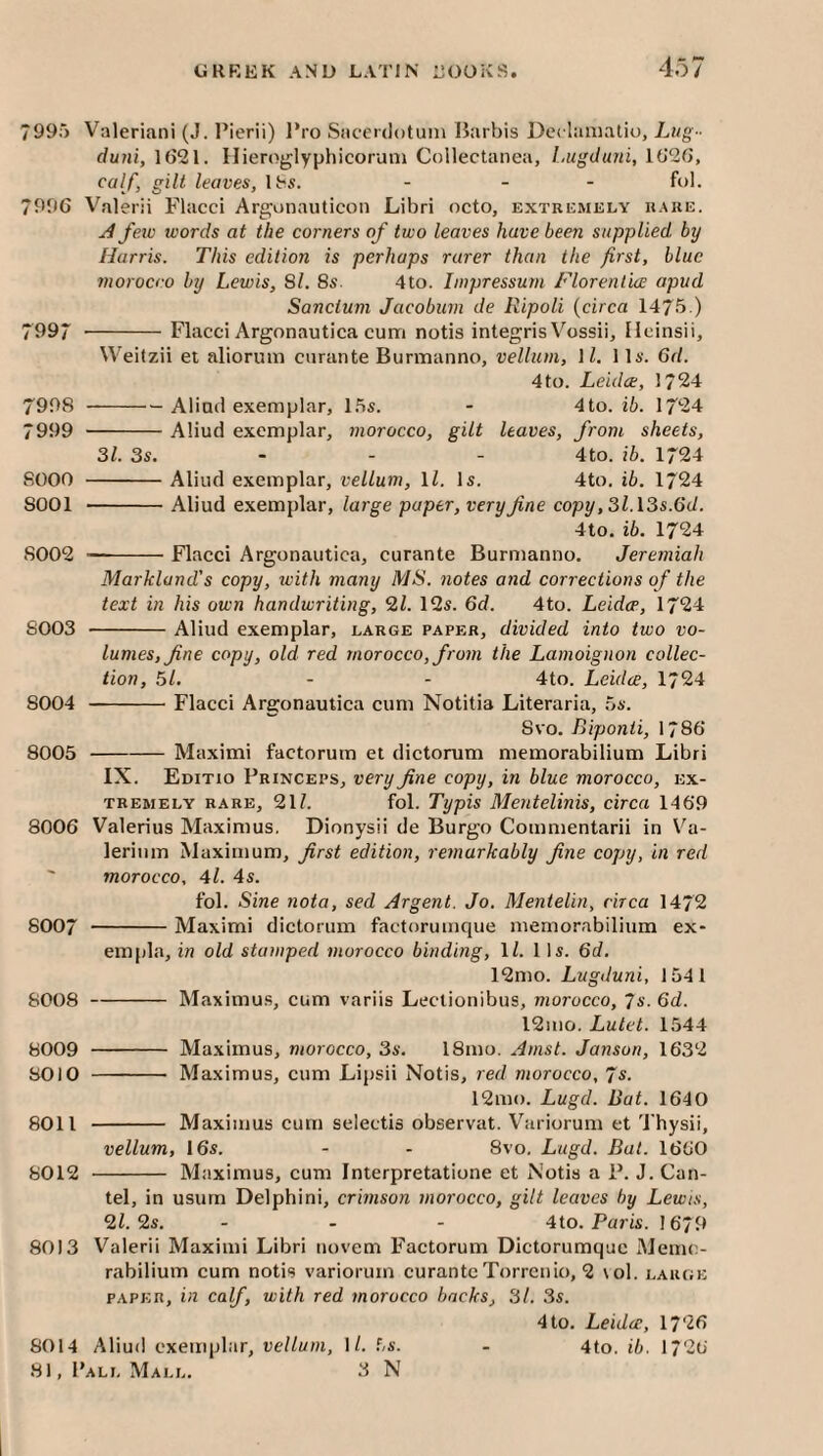 7995 V^ileriani (J. I’ierii) l*ro Siicerdotum Barbis Det laniatio. Lug- duni, 1(521. Ilieroglyphicoruni Collectanea, Lugduni, 1(52(5, calf, gilt leaves, lt^5. - - - fol. 7996 Valerii Flacci Are^unauticon Libri octo, extremely rare. A few words at the corners of two leaves have been supplied, by Harris. This edition is perhaps rarer than the first, blue morocco by Lewis, Si. 8s. 4to. Impressum Florentice apud Sanctum Jacobum de Ripoli (circa 1475.) 7997 -Flacci Argonautica cum notis integris Vossii, Heinsii, Weitzii et aliorum curante Burmanno, vellum, \ l. 11a'. 6d. 4 to. Leidae, 1724 7998 -Alind exemplar, 15s. - 4to. ib. 1724 7999 -Aliud exemplar, morocco, gilt leaves, from sheets, 31. 3s. - - - 4to. ib. 1724 8000 -Aliud exemplar, vellum, ll. Is. 4to. ib. 1724 8001 -Aliud exemplar, large paper, very fine copy ,3l.\3s.(id. 4to. ib. 1724 8002 --Flacci Argonautica, curante Burmanno. Jeremiah Markland's copy, tvith many MS. notes and corrections of the text in his own handwriting, 2Z. 12s. 6d. 4to. Leidce, 1724 8003 -Aliud exemplar, large paper, divided into two vo¬ lumes, fine copy, old red morocco, from the Lamoignon collec¬ tion, 51. - - 4to. Leidce, 1724 8004 -Flacci Argonautica cum Notitia Literaria, 5s. 8VO. Biponii, 1786 8005 -Maximi factorum et dictorum memorabilium Libri IX. Editio Princeps, very fine copy, in blue morocco, ex¬ tremely RARE, 217 fol. Typis Mentelinis, circa 1469 8006 Valerius Maximus. Dionysii de Burgo Commentarii in Va- lerinm Maximum, first edition, remarkably fine copy, in red ' morocco, 4l. 4s. fol. Sine nota, sed Argent. Jo. Mentelin, circa 1472 8007 -Maximi dictorum factorumque memorabilium ex- emjila, in old stamped morocco binding, ll. 11s. 6d. 12mo. Lugduni, 1541 8008 -Maximus, cum variis Lectionibus, morocco, 7s. 6d. 12ino. Lutet. 1544 8009 - Maximus, morocco, 3s. 18mo. Amst. Janson, 1632 80)0 - Maximus, cum Lipsii Notis, red morocco, fs. 12mo. Lugd. Bat. 1640 8011 - Maximus cum selectis observat. Variorum et Thysii, vellum, 16s. - - 8vo. Lugd. Bat. 1660 8012 - Maximus, cum Interpretatione et Notis a P. J. Can- tel, in usurn Delphini, crimson morocco, gilt leaves by Lewis, ‘HI. 2s. ... 4to. Paris. 1679 8013 Valerii Maximi Libri novem Factorum Dictorumquc Memc- rabilium cum notis variorum curanteTorrenio, 2 \ol. large PAPER, in calf, with red morocco backs, 31. .3s. 4 to. Leidce, 1726 8014 Aliud exemplar, vellum, \l. 5s. - 4to. ib. 1726
