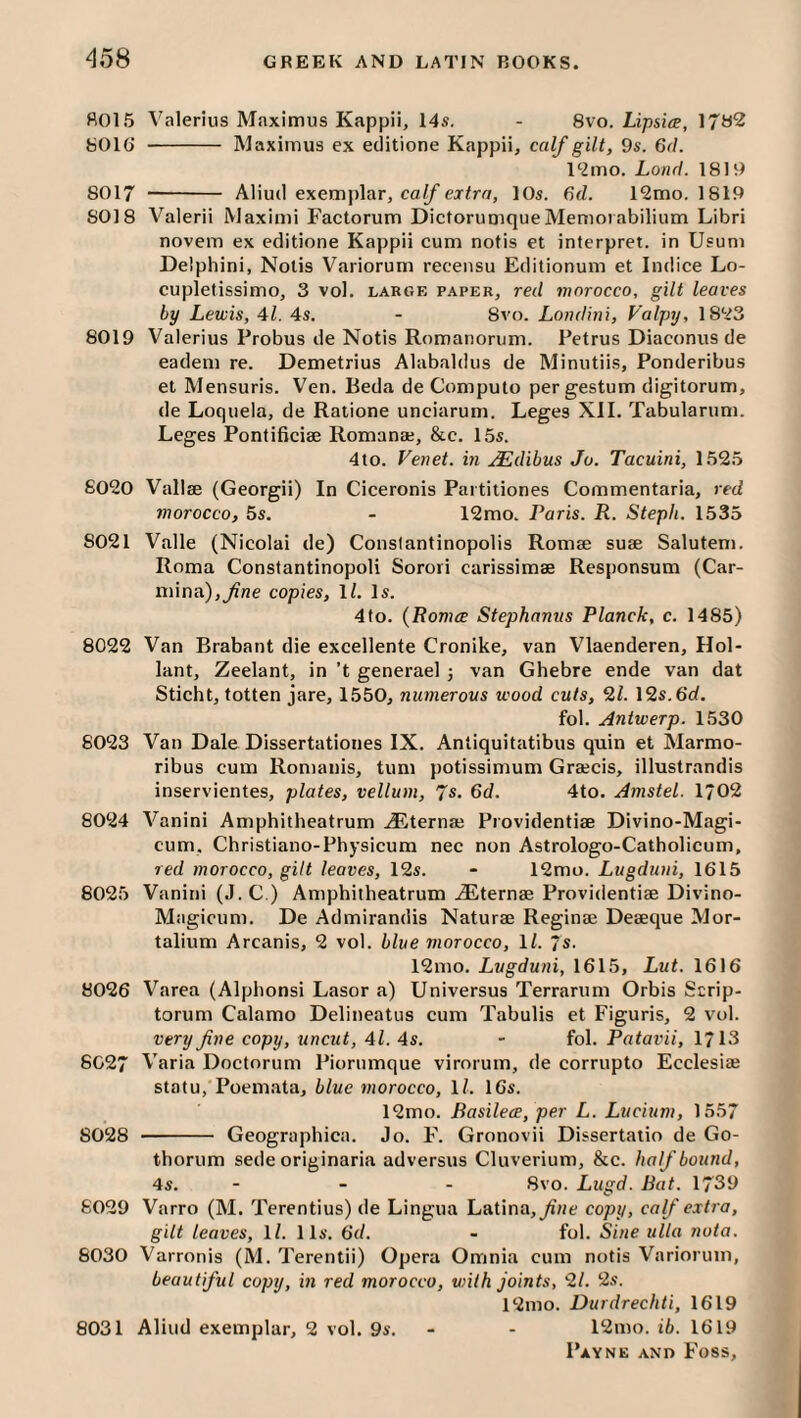 fi015 Valerius Maximus Kappii, 14s. - 8\o. Lipsiee, 17B2 y016’ - Maximus ex eclitione Kappii, calf gilt, 9s. 6r/. l‘2mo. Loncl. 1819 8017 -- Aliud exemplar, ca//’ej2rfl, 10s. 6d. 12mo. 1819 8018 Valerii Maximi Factorum Dictorumque Memoi abilium Libri novem ex editione Kappii cum notis et interpret, in Usum Delphini, Nolis Variorum recensu Editionum et Indice Lo- cupletissimo, 3 vol. large paper, red morocco, gilt leaves by Lewis, 41. 4s. - 8vo. Londini, Valpij, 18*23 8019 Valerius Probus de Notis Romanorum. Petrus Diaconus de eadem re. Demetrius Alabaldus de Minutiis, Ponderibus et Mensuris. Ven. Beda de Computo pergestum digitorum, de Loquela, de Raiione unciarum. Leges XII. Tabularum. Leges Pontificiae Romana;, &c. 15s. 4to. Venet. in .^dibus Jo. Tacuini, 1525 6020 Vallae (Georgii) In Ciceronis Pai titiones Commentaria, red morocco, 5s. - 12mo. Paris. R. Stepli. 1535 8021 Valle (Nicolai de) Conslantinopolis Romae suae Salutem. Roma Constantinopoli Sorori carissimae Responsum (Car- mina),^ne copies, \l. Is. 4fo. {Romce Stephanus Planck, c. 1485) 8022 Van Brabant die excellente Cronike, van Vlaenderen, Hol- lant, Zeelant, in ’t generael -, van Ghebre ende van dat Sticht, totten jare, 1550, numerous wood cuts, 21. 12s.6rf. fob Antwerp. 1530 8023 Van Dale Dissertationes IX. Antiquitatibus quin et Marmo- ribus cum Romanis, turn potissimum Graecis, illustrandis inservientes, plates, vellum, Js. 6d. 4to. Amstel. 1/02 8024 Vanini Amphitheatrum AEternae Providentiae Divino-Magi- cum. Christiano-Physicum nee non Astrologo-Catholicum, red morocco, gilt leaves, 12s. - 12mo. Lugduui, 1615 8025 Vanini (J.C.) Amphitheatrum ^Eternae Providentiae Divino- Magicum. De Admirandis Naturae Reginae Deaeque Mor- talium Arcanis, 2 vol. blue morocco, \l. /s. 12mo. Lugduni, 1615, Lut. 1616 8026 Varea (Alphonsi Lasor a) Universus Terrarum Orbis Scrip- torum Calamo Delineatus cum Tabulis et Figuris, 2 vol. very fine copy, uncut, 4l. 4s. - fob Patavii, 1713 6C27 Varia Doctorum Piornmque virorum, de corrupto Ecclesiae statu,'Poemata, blue morocco, \l. 16s. 12mo. Basilece, per L. Lucium, 1557 8028 - Geographica. Jo. F. Gronovii Dissertatio de Go- thorum sede originaria adversus Cluverium, &c. half bound, 4s. - - - 8vo. Lugd. Bat. 1739 6029 Varro (M. Terentius) de Lingua Latina,copy, calf extra, gilt leaves, \l. 11s. 6d. - fob Sine ulla nota. 8030 Varronis (M. Terentii) Opera Omnia cum notis Variorum, beautiful copy, in red morocco, with joints, 2/. 2s. 12mo. Durdrechti, 1619 8031 Aliud exemplar, 2 vol. 9s. - - 12mo. ib. 1619