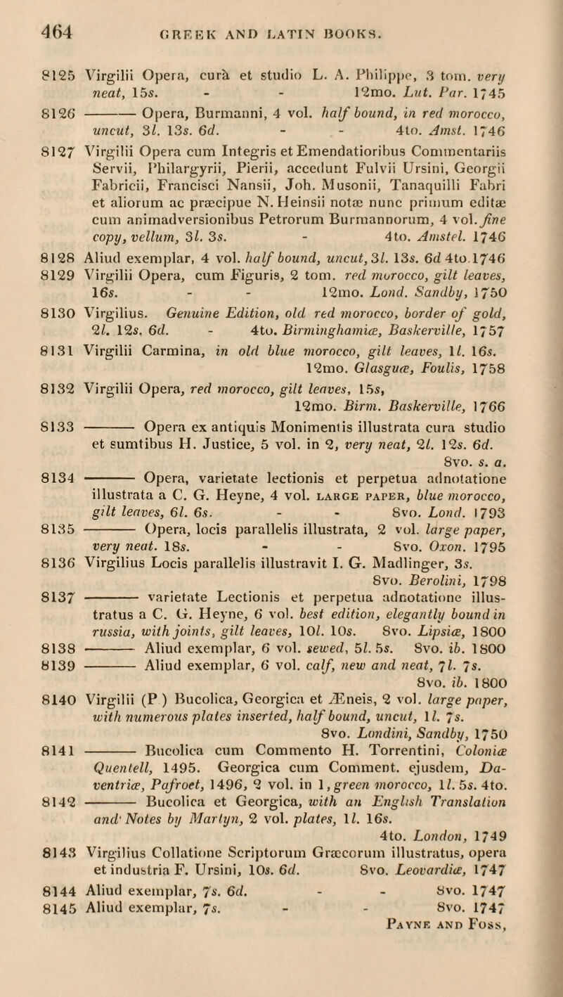 8125 Virgilii Opera, curri et studio L. A. Pliilippo, 3 torn, very neat, 15s. - - 12mo. Lut. Par. 1*45 8126 -Opera, Burmanni, 4 vol. half bound, in red morocco, uncut, SI. 13s. 6d. - - 4to. ^;nsL 1746 8127 Virgilii Opera cum Integris et Emendatioribus Conuncntariis Servii, I’hilargyrii, Pierii, accedunt Fulvii Ursiui, Georgii Fabricii, Francisci Nansii, Job. Musonii, Tanaquilli Fabri et aliorum ac praecipue N. IJeinsii notae nunc priinum editae cum animadversionibus Petrorum Burmannorum, 4 vol.^we copy, vellum, 31. 3s. - 4to. Amstel. 1746 8128 Aliud exemplar, 4 vol. half bound, uncut, SI. 13s. 6d 4to.l746 8129 Virgilii Opera, cum F’iguris, 2 tom. red morocco, gilt leaves, 16s. - - 12mo. Land. Sandby, 1750 8130 Virgilius. Genuine Edition, old red morocco, border of gold, 0.1. 12s. 6d. - 4to. Birminghamice, Baskervilte, 1757 8131 Virgilii Carmina, in old blue morocco, gilt leaves, \l. 16s. 12mo. Glasguce, Foulis, 1758 8132 Virgilii Opera, red morocco, gilt leaves, 15s, 12mo. Birm. Baskerville, 1766 8133 - Opera ex antiquis Monimentis illustrata cura studio et sumtibus H. Justice, 5 vol. in 2, very neat, 01. 12s. 6d. 8vo. s. a. 8134 - Opera, varietate lectionis et perpetua adnotatione illustrata a C. G. Heyne, 4 vol. large paper, blue morocco, gilt leaves, 61. 6s. - - 8vo. Lond. 1793 8135 - Opera, locis parallelis illustrata, 2 vol. large paper, very neat. 18s. - - Svo. Oxon. 1795 8136 Virgilius Locis parallelis illustravit I. G. Madlinger, 3s. Svo. Berolini, 1798 8137 - varietate Lectionis et perpetua adnotatione illus- tratus a C. G. Heyne, 6 vol. best edition, elegantly bound in russia, with joints, gilt leaves, 10^ 10s. Svo. Lipsice, 1800 8138 - Aliud e.xemplar, 6 vol. sewed, 51. Ss. Svo. ib. 1800 8139 - Aliud exemplar, 6 vol. calf, new and neat, 71. 7s. Svo. ib. 1800 8140 Virgilii (P ) Bucolica, Georgica et Jilneis, 2 vol. large paper, with numerous plates inserted, half bound, uncut, 11. 7s. Svo. Londini, Sandby, 1750 8141 - Bucolica cum Commento H. Torrentini, Colonice Quentell, 1495. Georgica cum Comment, ejusdem, Da- ventrice, Pafroet, 1496, 2 vol. in t, green morocco, 11. 5s. 4to. 8142 -- Bucolica et Georgica, with an English Translation and' Notes by Marlyn, 0 vol. plates, 11. 16s. 4to. London, 1749 8143 Virgilius Collatione Scriptorum Graccorum illustratus, opera et industria F. Ursini, 10s. 6d. Svo. Leovardice, 1747 8144 Aliud exemplar, Ts. 6d. - - Svo. 1747 8145 Aliud exemplar, 7s. - - Svo. 1747