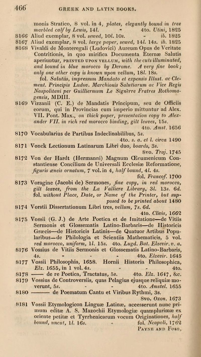 46(r monis Stratico, 8 vol. in 4, plates, elegantly bound in tree marbled calf by Lewis, 14/. “ 4to. Utini, 1825 8166 Aliiul exemplar, 8 vol. sewed, 10/. 10s. - ib. 1825 8167 Aliiul exemplar, 8 vol. large paper, sewed, 14/. 14s. ib. 1825 8168 Vivaldi de Monteregali (Ludovici) Aureum Opus de Veritate Contritionis, in quo mirifica Documenta Eternae Salutis aperiuntur, printed upon vellum, with the cuts illuminated, and bound in blue morocco by Derome. A very fine book; only one other copy is known upon vellum, 18/. 18s. fol. Salutiis, impressum Mandato et expensis Illust. ac Cle¬ ment. Principis Ludov. Marchionis Salutiarum ac Vice Regis Neapolitani per Guilliermum Le Signerre Fratres Rothoma- gensis, MDIII. 8169 Vizzanii (C. E.) de Mandatis Principum, seu de Officiis eorum, qui in Provincias cum imperio mittuntur ad .41ex. VII. Pont. Max., on thick paper, presentation copy to Alex¬ ander VII. in rich red morocco binding, gilt leaves, 15s. 4to. Amst. 1656 8170 Vocabularius de Partibus Indeelinabilibus, 5s. 4to. s. a. et 1. circa 1490 8171 Vonck Lectionum Latinarum Libri duo, boards, 3s. 8vo. Traj. 1745 8172 Von der Hardt (Hermanni) Magnum CEcumenicum Con- stantiense Concilium de Universali Ecclesiae Reformatione, Jiguris certeis ornatum, 7 vol. in 4, half bound, 4/. 4s. fol. Francof. 1700 8173 Voragine (Jacobi de) Sermones, fne copy, in red morocco, gilt leaves, from the La Valliere Library, 31. 13s. 6d. fol. without Place, Date, or Name of the Printer, hut sup¬ posed to be printed about 1480 8174 Vorstii Dissertationum Libri tres, vellum, 7s. 6d. 4 to. Clivis, 1662 8175 Vossli (G. J.) de Arte Poetica et de Imitatione—de Vitiis Sermonis et Glossematis Latino-Barbaris—de Historicis Graecis—de Historicis Latinis—de Quatuor Artibus Popu- laribus—de Philologia et Scientiis Mathematicis, 5 vol. red morocco, uniform, \l. 15s. 4to. Lugd. Bat. Elzevir, v. a. 8176 Vossius de Vitiis Sermonis et Glossematis Latino-Barbaris, 4s. ... 4to, Elzevir. 1645 8177 Vossii Philosophia, 1658. Hornii Historia Philosophica, Elz. 1655, in 1 vol. 4s. - - 4to. 8178 - de re Poetica, Tractatus, 5s. 4to. Elz. 1647, &c. 8179 Vossius de Controversiis, quas Pelagius ejusque reliquiae mo- verunt, .5s. - - 4to. Amstel. 1655 8180 -— de Poematum Cantu et Viribus Rythmi, 3s. Svo. Oxon. 1673 8181 Vossii Etymologicon Linguae Latinae, accesserunt nunc pri- mum editae A. S. Mazochii Etymologiae quamplurimae ex oriente petitae et Tyrrhenicarum vocum Originatioiies, half bound, uncut, \l. 16s. - fol. Neapoli, 1762