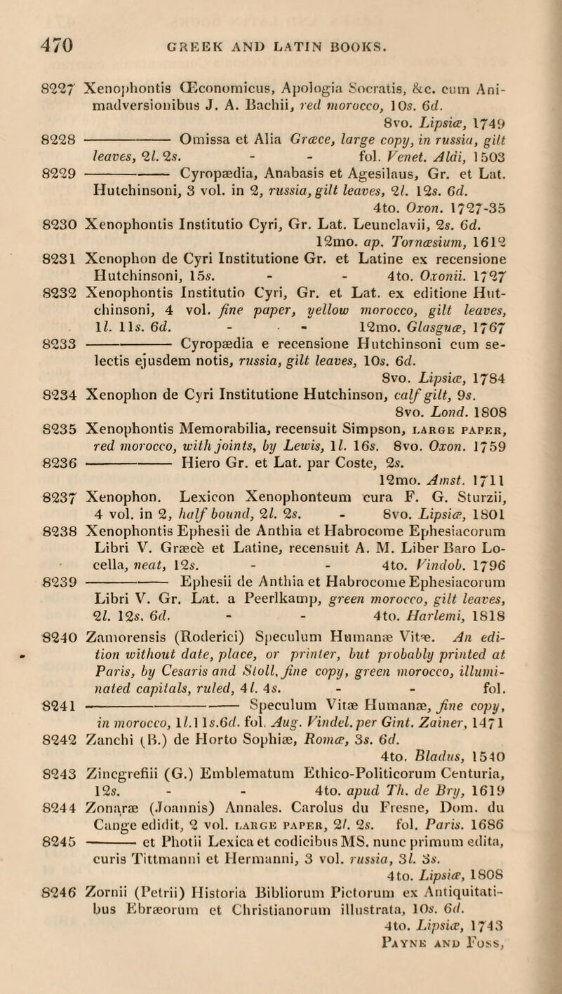 Xeno))hontis (Ecnnomicus, Apologia Socraiis, &c. cum Ani- maclversionibus J. A. Bachii, red morocco, 10s. 6d. 8vo. Lipsice, 1749 8228 -Omissa et Alia Greece, large copy, in russia, gilt leaves, ‘il. 2s. - - fol. Venet. Aldi, 1503 8229 -Cyropaedia, Anabasis et Agesilaus, Gr. et Lat. Hutchinsoni, 3 vol. in 2, russia, gilt leaves, 21. I2s. 6d. 4to. Oxon. 1727-35 8230 Xenophontis Institutio Cyri, Gr. Lat. Leunclavii, 2s. 6d. 12nio. ap. Torncesium, 1612 8231 Xenophon de Cyri Institutione Gr. et Latine ex recensione Hutchinsoni, 15s. - - 4to. Oxonii. 1727 8232 Xenophontis Institutio Cyri, Gr. et Lat. ex editione Hut¬ chinsoni, 4 vol. fine paper, yellow morocco, gilt leaves, ll. 11s. 6d. - - 12mo. Glasguee, 1767 8233 -Cyropaedia e recensione Hutchinsoni cum se- lectis ejusdem notis, russia, gilt leaves, 10s. 6d. 8vo. Lipsice, 1784 8234 Xenophon de Cyri Institutione Hutchinson, calf gilt, 9s. 8vo. Lo)id. 1808 8235 Xenophontis Memorabilia, recensuit Simpson, large paper, red morocco, with joints, by Lewis, ll. 16s. 8vo. Oxon. 1759 8236 -Hiero Gr. et Lat. par Costc, 2s. 12mo. Amst. I7II 8237 Xenophon. Lexicon Xenophonteum cura F. G. Sturzii, 4 vol. in 2, half bound, 21. 2s. - 8vo. Lipsice, 1801 8238 Xenophontis Ephesii de Anthia et Habrocome Ephesiacorum Libri V. Graech et Latine, recensuit A. M. Liber Baro Lo- cella, neat, 12s. - - 4to. Findob. 1796 8239 -Ephesii de Anthia et Habrocome Ephesiacorum Libri V. Gr. Lat. a Peerlkamp, green morocco, gilt leaves, 21. 12s. 6d. - - 4to. Harlemi, 1818 8240 Zamorensis (Roderici) Speculum Humanae Vit't. An edi¬ tion without date, place, or printer, but probably printed at Paris, by Cesaris and Stoll, fine copy, green morocco, illumi¬ nated capitals, ruled, 41. 4s. - - fol. 8241 -Speculum Vitae Humanae, copy, in morocco, 1^.1 ls.6(/. fol, Aug. Vindel.per Gint. Zainer, 1471 8242 Zanchi (^B.) de Horto Sophiae, Romce, 3s. 6d. 4to, Bladus, 1540 8243 Zincgrefiii (G.) Emblematum Ethico-Politicorum Centuria, 12s. - - 4to. apud Th. de Bry, 1619 8244 Zon.arae (.loannis) Annales. Carolus du Fresne, Dom. du Cange edidit, 2 vol. [.auge paper, 21. 2s. fol. Paris. 1686 8245 -et Photii Lexica et codicibus MS. nunc primum edita, curis Tittmanni et Hermanni, 3 vol. russia, 31. 3s. 4 to. Lipsice, 1808 8246 Zornii (Petrii) Historia Bibliorum Pictorum ex Antiquitati- bus Ebraeorum ct Christianorum illustrala, 10s. 6d. 4to. Lipsice, 1743