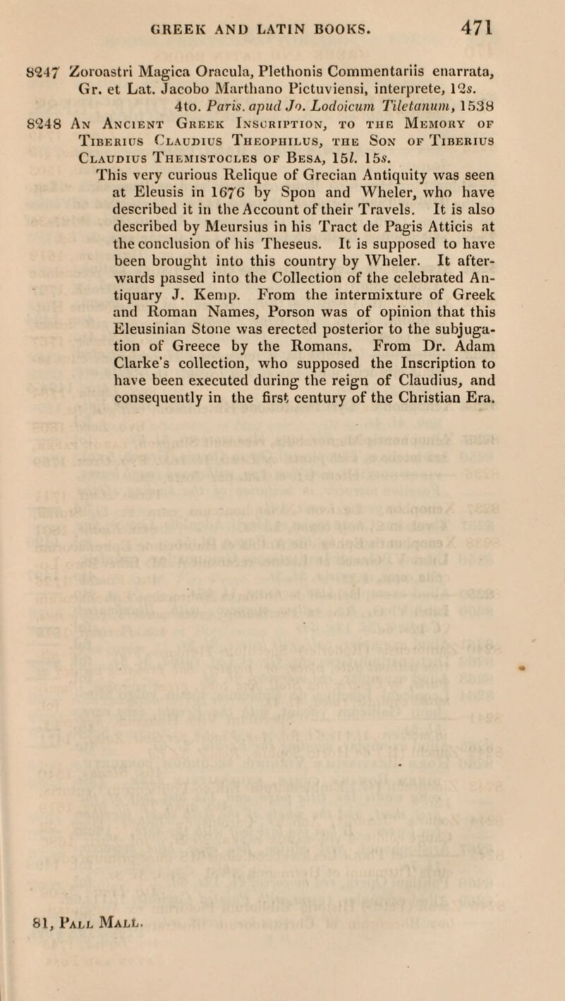 8247 Zoroastri Magica Oracula, Plethonis Commentariis enarrata, Gr. et Lat. Jacobo Martliano Pictuviensi, interprete, 12s. 4to. Paris, apiid Jo, Locloicum Tiletanum, 1538 8248 An Ancient Greek Inscription, to the Memory of Tiberius Claudius Theopuilus, the Son of Tiberius Claudius Themistocles of Besa, 151. 15s. This very curious Relique of Grecian Antiquity was seen at Eleusis in 1676 by Spon and Wheler, who have described it in the Account of their Travels. It is also described by Meursius in his Tract de Pagis Atticis at the conclusion of his Theseus. It is supposed to have been brought into this country by Wheler. It after¬ wards passed into the Collection of the celebrated An¬ tiquary J. Kemp. From the intermixture of Greek and Roman Names, Porson was of opinion that this Eleusinian Stone was erected posterior to the subjuga¬ tion of Greece by the Romans. From Dr. Adam Clarke’s collection, who supposed the Inscription to have been executed during the reign of Claudius, and consequently in the first century of the Christian Era.