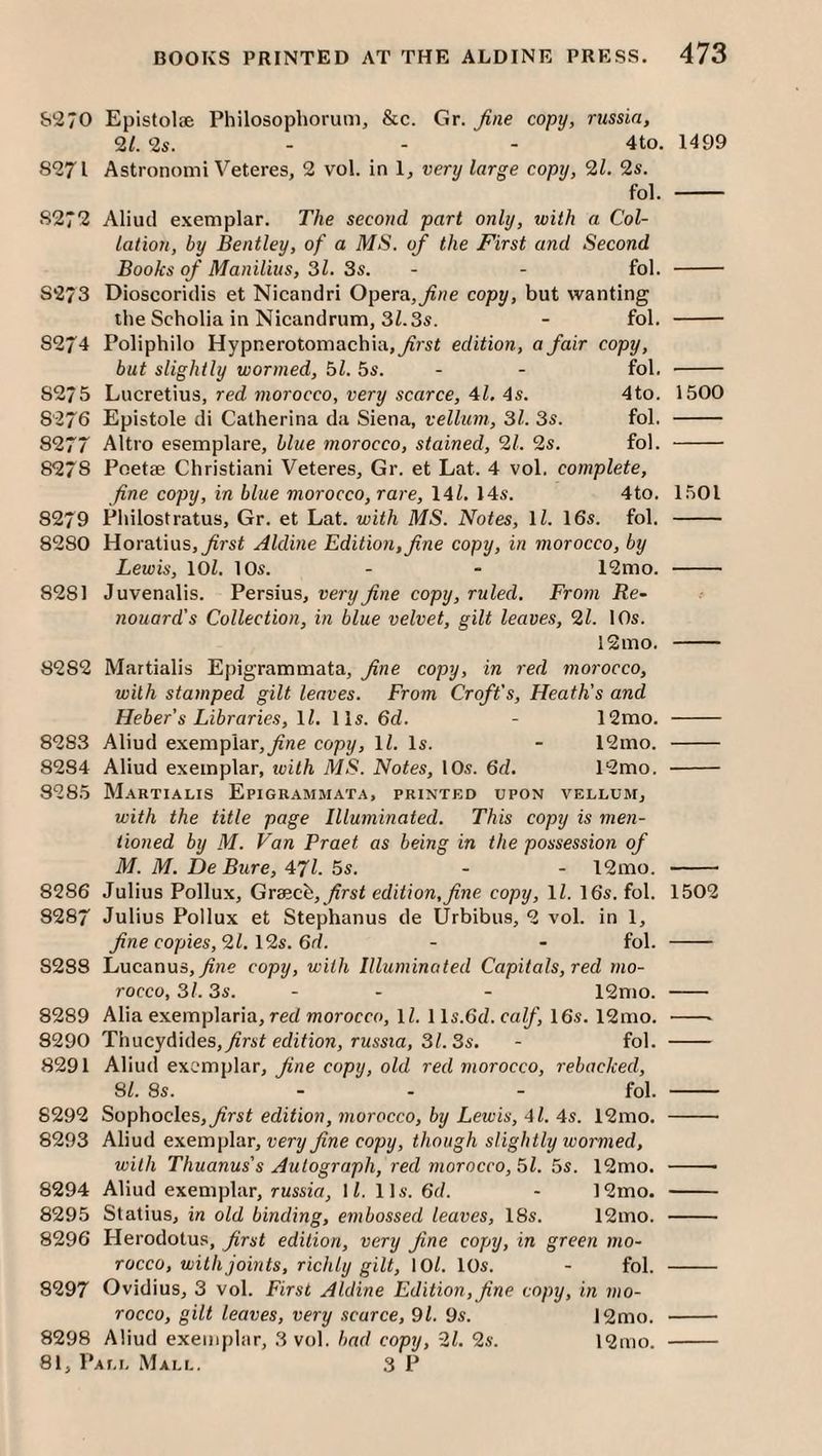 &270 Epistolae Philosopliorum, &c. Gr. fine copy, russin, 21. 2s. - - - 4to. 1499 8271 Astronomi Veteres, 2 vol. in 1, very large copy, 21. 2s. fol. - 8272 Aliud exemplar. The second part only, with a Col¬ lation, by Bentley, of a MS. of the First and Second Books of Manilius, 31. 3s. - - fol. - 8273 Dioscoridis et Nicaiidri Opera,^/?e copy, but wanting the Scholia in Nicandrum, 3Z.3s. - fol. - 8274 Poliphilo Hypnerotomachia,^rsi edition, a fair copy, but slightly wormed, hi. 5s. - - fol. - 8275 Lucretius, red 77iorocco, very scarce, 41. 4s. 4to. 1500 8276 Epistole di Catherina da Siena, vellum, 3l. 35. fol. - 8277 Altro esemplare, blue 7norocco, stained, 21. 25. fol. - 8278 Poetse Christian! Veteres, Gr. et Lat. 4 vol. complete, fine copy, in blue morocco, rare, \4l. 145. 4to. 1501 8279 Philosfratus, Gr. et Lat. with MS. Notes, \l. 165. fol. - 8280 Horatius,^r5t Aldbie Editio7i,fine copy, in morocco, by Lewis, lOl. 105. - - 12mo. - 8281 Juvenalis. Persius, very fine copy, ruled. From Re- nouard’s Collection, in blue velvet, gilt leaves, 21. IO5. 12mo. - 8282 Martialis Epigrammata, fine copy, in red 7norocco, with sta7nped gilt leaves. From Croft's, Heath's and Heber's Libraries, \l. II5. 6d. - 12mo. - 8283 Aliud exemplar,copy, IZ. I5. - 12mo. - 8284 Aliud exemplar, ivith MS. Notes, IO5. 6d. 12mo. - 8285 Martialis Epigrammata, printed upon vellum, with the title page Illuminated. This copy is me7i- iioned by M. Van Praet as being in the possession of M. M. De Bure, 471. 5s. - - 12mo. - 8286 Julius Pollux, Grscch, first edition,fine copy, ll. 165. fol. 1502 8287 Julius Pollux et Stephanus de Urbibus, 2 vol. in 1, fine copies, 21. \2s. 6d. - - fol. - 8288 Lucanus,^ne copy, with Illuminated Capitals, red mo¬ rocco, 3l. 3s. - - - 12mo. - 8289 Alia exemplaria, red morocco, IZ. 115.6CZ. calf, 165. 12mo. -- 8290 Thucydides, first edition, russia, 31. 3s. - fol. - 8291 Aliud exemplar, fine copy, old red morocco, rebacked, SI. 8s. _ . _ fol. - 8292 Sophocles, first edition, 7norocco, by Lewis, 4l. 4s. 12mo. - 8293 Aliud exemplar, very fine copy, though slightly wormed, with Thuanus's Autograph, red morocco, 51. 55. 12mo. -- 8294 Aliud exemplar, russia, 1Z. 115. 6d. - 12mo. - 8295 Statius, in old binding, embossed leaves, 185. 12mo. - 8296 Herodotus, first edition, very fine copy, in green 7710- rocco, with joints, richly gilt, lOZ. 105. - fol. - 8297 Ovidius, 3 vol. First Aldine Editio77,fine copy, in 7no- rocco, gilt leaves, very scarce, 91. 9s. 12mo. - 8298 Aliud exemplar, 3 vol. bad copy, 21. 2s. 12mo. -