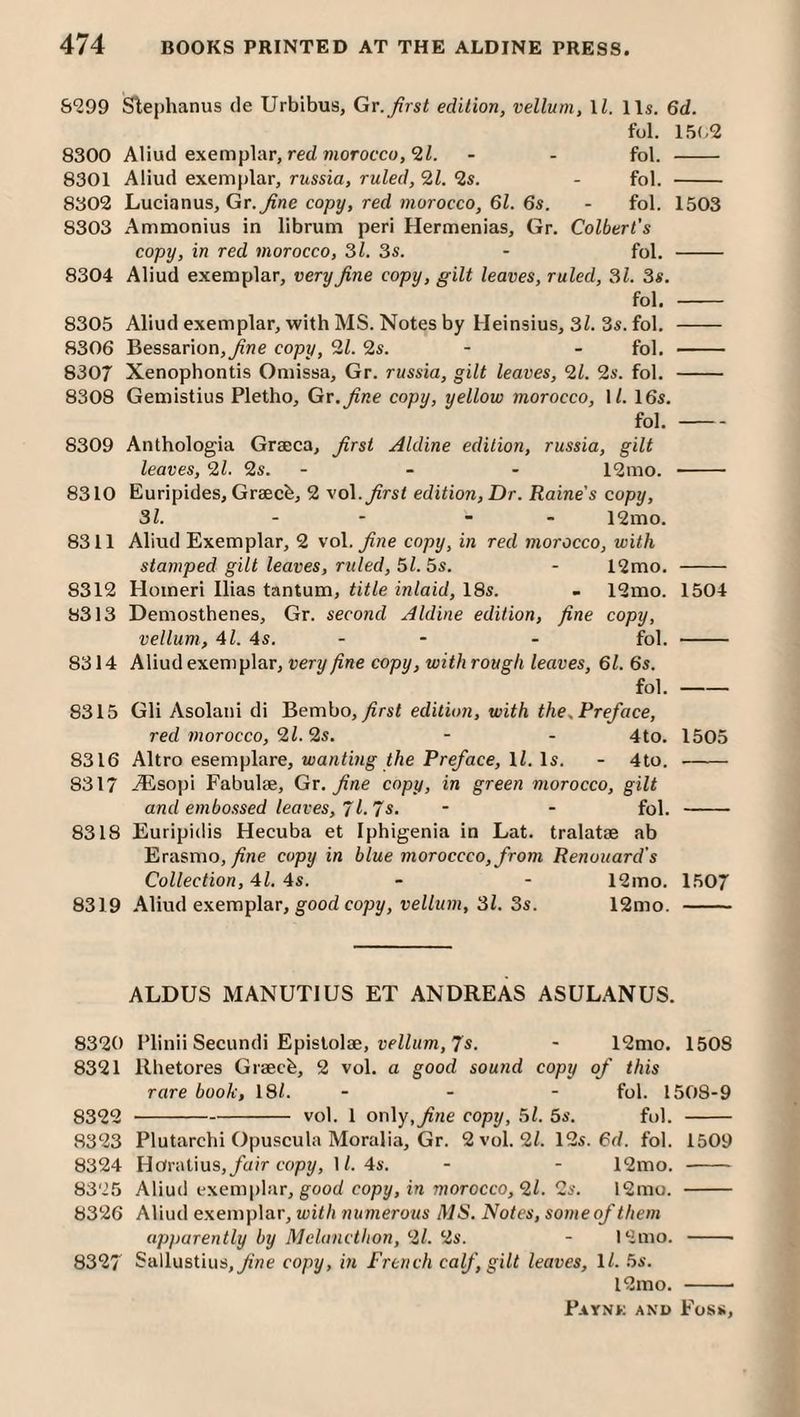 &999 Slephanus de Urbibus, Gt. first edition, vellum, \l. 11s. 6d. fol. 15(.2 8300 Aliud exemplar, red wiorofco, - - fol. - 8301 Aliud exemplar, russia, ruled, 9,1. 9$. - fol. - 8302 Lucianus, Gr.yine copy, red morocco, 6Z. 6s. - fol. 1503 8303 Ammonius in librum peri Hermenias, Gr. Colbert's copy, in red morocco, 3/. 3s. - fol. - 8304 Aliud exemplar, very fine copy, gilt leaves, ruled, 31. 3s. fol, - 8305 Aliud exemplar, with MS. Notes by Heinsius, 3l. 3s. fol. - 8306 Bessarion,^ne copy, 91. 9s. - - fol. - 8307 Xenophontis Omissa, Gr. russia, gilt leaves, 91. 9s. fol. - 8308 Gemistius Pletho, Gr. fine copy, yellow morocco, \l. 16s. fol.- 8309 Anthologia Graeca, first Aldine edition, russia, gilt leaves, 91. 9s. - - - 12mo. - 8310 Euripides, Graecb, 9 \o\. first edition, Dr. Raine's copy, 31. - - - - 12mo. 8311 Aliud Exemplar, 9 vo\. fine copy, in red morocco, with stamped gilt leaves, ruled, ^l.^s. - 12mo. - 8312 Homeri Ilias tantum, title inlaid, 18s. . 12mo. 1504 8313 Demosthenes, Gr. second Aldine edition, fine copy, vellum, 4Z. 4s. - - - fol. - 8314 Aliud exemplar, very fine copy, with rough leaves, 61. 6s. fol.- 8315 Gli Asolaiii di Bembo, y?rsZ edition, with the,Preface, red morocco, 91.9s. - - 4to. 1505 8316 Altro esemplare, wanting the Preface, ll. Is. - 4to. - 8317 -®sopi Fabulae, Gr. fine copy, in green morocco, gilt and embossed leaves, T 1.7s. - - fol. - 8318 Euripidis Hecuba et Iphigenia in Lat. tralatse ab Erasmo, yfne copy in blue moroccco,from Renouard's Collection, 41. 4s. - - 12mo. 1507 8319 Aliud exemplar, good copy, reZ/wm, 3Z. 3s. 12mo. - ALDUS MANUTIUS ET ANDREAS ASULANUS. 8320 Plinii Secundi Epislolae, DcZZum, 7s. - 12mo. 1508 8321 llhetores Graecb, 2 vol. a good sound copy of this rare book, 18Z. - - - fol. 1508-9 8322 -vol. 1 only,y?ne copy, 5Z. 5s. fol. - 8323 Plutarchi Opuscula Moralia, Gr. 2 vol. 2Z. 12s. 6d. fol. 1509 8324 Horalius,/air copy, IZ. 4s. - - 12mo. - 8325 Aliud exemplar, good copy, in morocco, 9l. 2s. 12mo. - 8326 Aliud exemplar, with numerous MS. Notes, some of them apparently by Melancthon, 91. 2s. - l2mo. -- 8327 Sallustius,/'ne copy, in French calf, gilt leaves, ll. 5s. l2mo. --