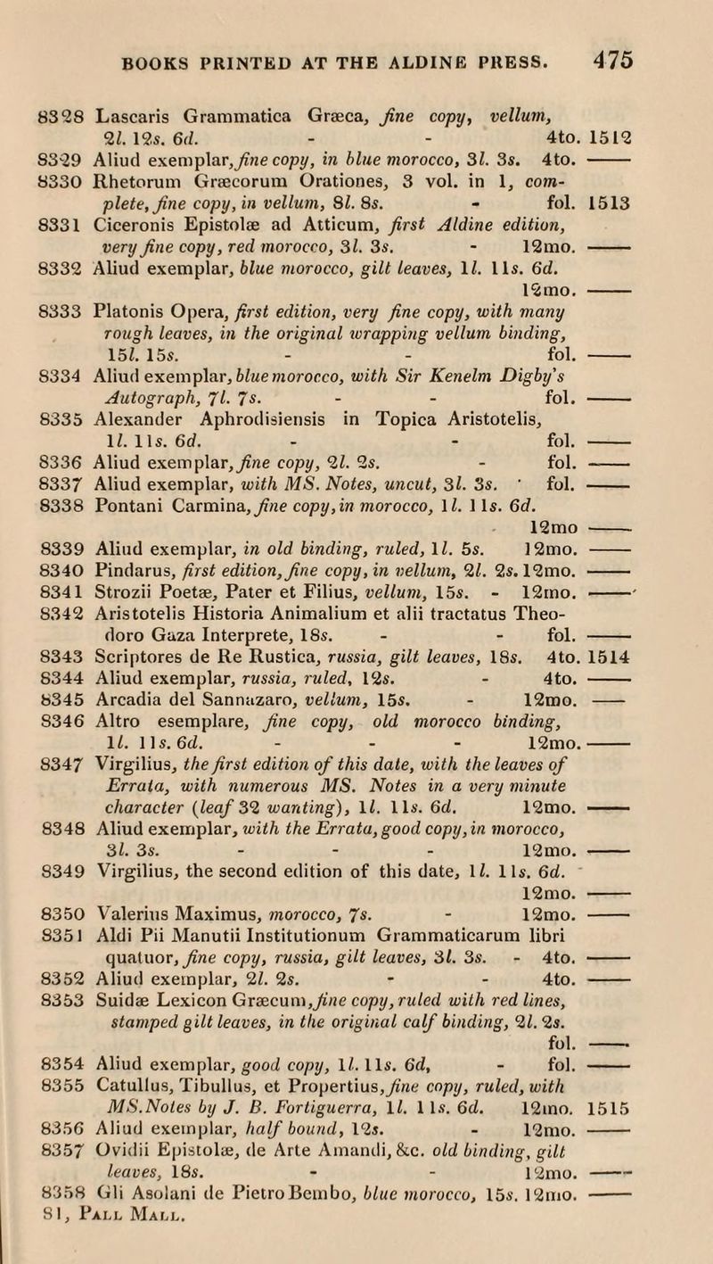 8328 Lascaris Grammatica Grseca, fine copy, vellum, 2Z. 12s. 6fZ. - - 4to. 1512 8329 Aliud exemplar,copy, in blue morocco, 31. 3s. 4to. - 8330 Rhetorum Graecorum Orationes, 3 vol. in 1, com- plete, fine copy, in vellum, 31. 8s. - fol. 1513 8331 Ciceronis Epistolae ad Atticum, first Aldine edition, very fine copy, red morocco, 31. 3s. - 12mo. - 8332 Aliud exemplar, blue morocco, gilt leaves, IZ. 11s. 6cZ. 12mo. - 8333 Platonis Opera, first edition, very fine copy, with many rough leaves, m the original zvrapping vellum binding, 15Z. 15s. - - fol. - 8334 Aliud exemplar, ZiZMeniororco, with Sir Kenelm Digby's Autograph, 71. 7s. - - fol. - 8335 Alexander Aphrodisiensis in Topica Aristotelis, IZ. 11s. 6cZ. - - fol. - 8336 Aliud exemplar,^«e copy, 2Z. 2s. - fol. - 8337 Aliud exemplar, with MS. Notes, uncut, 3l. 3s. ' fol. - 8338 Pontani Q&rm\adi, fine copy, in morocco, IZ. 11s. 6d. 12mo - 8339 Aliud exemplar, in old binding, ruled, IZ. 5s. 12mo. - 8340 Pindarus, first edition, fine copy, in vellum, '21. 2s. 12mo. - 8341 Strozii Poetae, Pater et Filius, vellum, 15s. - 12mo. -■ 8342 Aristotelis Historia Animalium et alii tractatus Theo- doro Gaza Interprete, 18s. - - fol. - 8343 Scriptures de Re Rustica, russia, gilt leaves, 18s. 4to. 1514 8344 Aliud exemplar, russia, ruled, 12s. - 4to. - 8345 Arcadia del Sannazaro, vellum, 15s, - 12roo. - 8346 Altro esemplare, fine copy, old morocco binding, 11. lls. 6cZ. - - - 12mo.- 8347 Virgilius, the first edition of this date, with the leaves of Errata, with numerous MS. Notes in a very minute character {leaf 32 wanting), IZ. lls. 6d. 12mo. - — 8348 Aliud exemplar, tuith the Errata, good copy, in morocco, 3l. 3s. - - - 12mo. - 8349 Virgilius, the second edition of this date, IZ. lls. 6d. 12mo. - 8350 Valerius Maximus, morocco, 7s. - 12mo. - 8351 Aldi Pii Manutii Institutionum Grammaticarum libri quatuor, fine copy, russia, gilt leaves, 31. 3s. - 4to. - 8352 Aliud exemplar, 2Z. 2s. - - 4to. - 8353 Suidae Lexicon Graecum,^’/je copy, rwZerZ with red lines, stamped gilt leaves, in the original calf binding, 21. 2s. fol. - 8354 Aliud exemplar, good copy, IZ. lls. 6d, - fol. - 8355 Catullus, Tibullus, et Propertius,^’ne copy, ruled, with MS.Notes by J. B. Fortiguerra, IZ. 1 Is. 6cZ. 12mo. 1515 8356 Aliud exemplar, half bound, 12s. - 12mo. - 8357 Ovidii Epistolae, de Arte Amantli, &c. old binding, gilt leaves, 18s. - - 12mo. —— 8358 Gli Asolani de PietroBcmbo, blue morocco, 15s. 12mo. -
