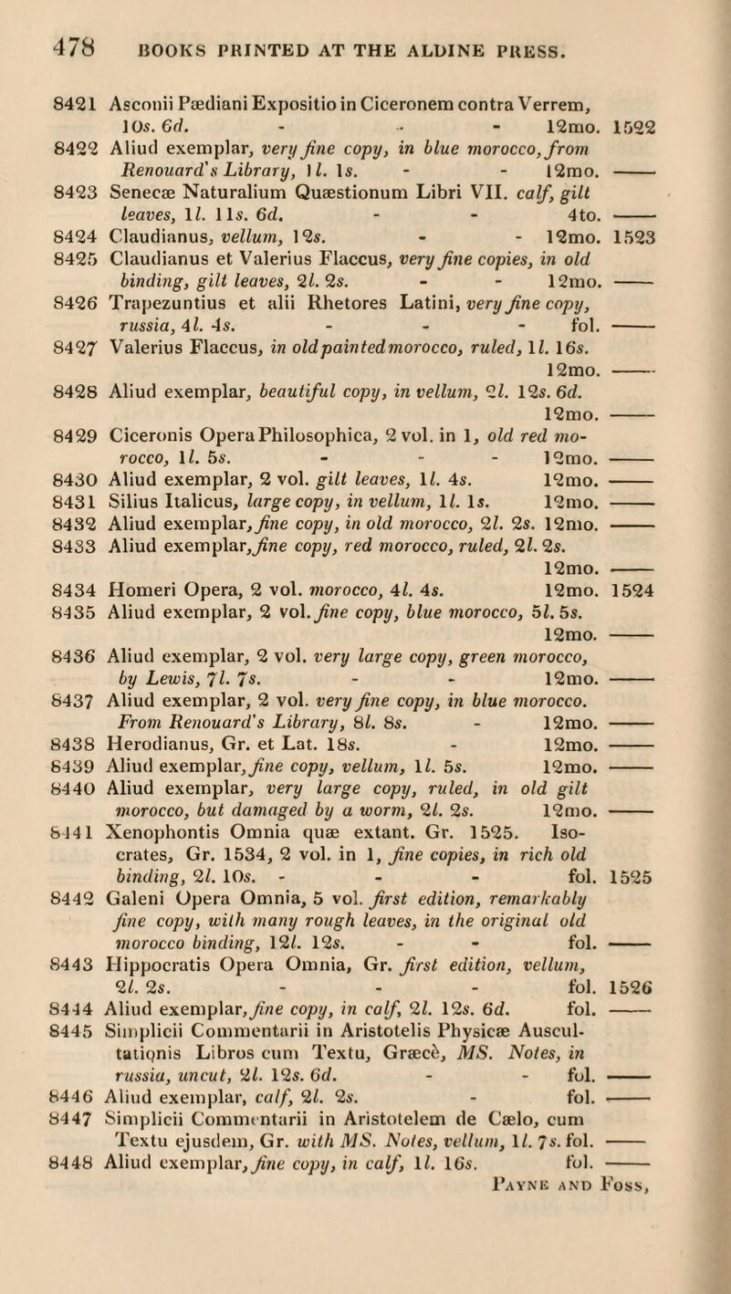 8421 Asconii Paediani Expositioin Ciceronem contra Verrem, lOs.Gd. - • - 12mo. 1522 8422 Aliud exemplar, very fine copy, in blue morocco, from Renouard's Library, ]l. Is. - - i2mo. - 8423 Senecae Naturalium Quaestionum Libri VII. calf, gilt leaves, ll. 11s. 6d. - - 4 to. - 8424 Claudianus, vellum, 12s. - - 12mo. 1523 8425 Claudianus et Valerius Flaccus, very fine copies, in old binding, gilt leaves, 2l.’is. - - 12mo. - 8426 Trapezuntius et alii Rhetores LaWm, very fine copy, russia, 4l. 4s. - - - fol. - 8427 Valerius Flaccus, in oldpaintedmorocco, ruled, ll. 16‘s. 12mo.- 8428 Aliud exemplar, beautiful copy, in vellum, 27 12s. 6d. 12mo. - 8429 Ciceronis OperaPhilosophica, 2 vol. in 1, old red mo¬ rocco, ll. bs. - - - 12mo. - 8430 Aliud exemplar, 2 vol. gilt leaves, ll. 4s. 12mo. - 8431 Silius Iialicus, large copy, in vellum, 17 Is. 12mo. - 8432 Aliud exemplar,copy, in old morocco, 27 2s. 12mo. - 8433 Aliud exemplar,j^ne copy, red morocco, ruled, 27 2s. 12mo. - 8434 Homeri Opera, 2 vol. morocco, 47 4s. 12mo. 1524 8435 Aliud exemplar, 2 vol.^ne copy, blue morocco, bl.bs. 12mo. - 8436 Aliud exemplar, 2 vol. very large copy, green morocco, by Lewis, Jl. 7s. - - 12mo. - 6437 Aliud exemplar, 2 vol. very fine copy, in blue morocco. From Renouard’s Library, 87 8s. - 12rao. - 8438 Herodianus, Gr. et Lat. 18s. - 12mo, - 8439 Aliud exemplar,^ne copy, vellum, ll. 5s. 12mo. - 8440 Aliud exemplar, very large copy, ruled, in old gilt morocco, but damaged by a worm, 21. 2s. 12mo. - 6141 Xenophontis Omnia quae extant. Gr. 1525. Iso¬ crates, Gr. 1534, 2 vol. in 1, fine copies, in rich old binding, 27 10s. - . - fol. 1525 8442 Galeni Opera Omnia, 5 vol. ^rs< edition, remarkably fine copy, with many rough leaves, in the original old morocco binding, 127 12s. - - fol. - 8443 Hippocratis Opera Omnia, Gr. first edition, vellum, 27 2s. ... fol. 1526 8444 Aliud exemplar,yiVie copy, in calf 27 12s. 6d. fol. - 8445 Simplicii Coinmentarii in Aristotelis Physicae Auscul- taliqnis Libros cum Textu, Graced, MS. Notes, in russia, uncut, 27 12s. Gd. - - fol. - 8446 Aliud exemplar, calf, 27 2s. - fol. - 8447 Simplicii Commentarii in Aristotelem de Caelo, cum Textu ejusdem, Gr. with MS. Notes, vellum, 17 7s. fol. - 8448 Aliud exemplar,copy, in calf, ll. 16s. fol. -