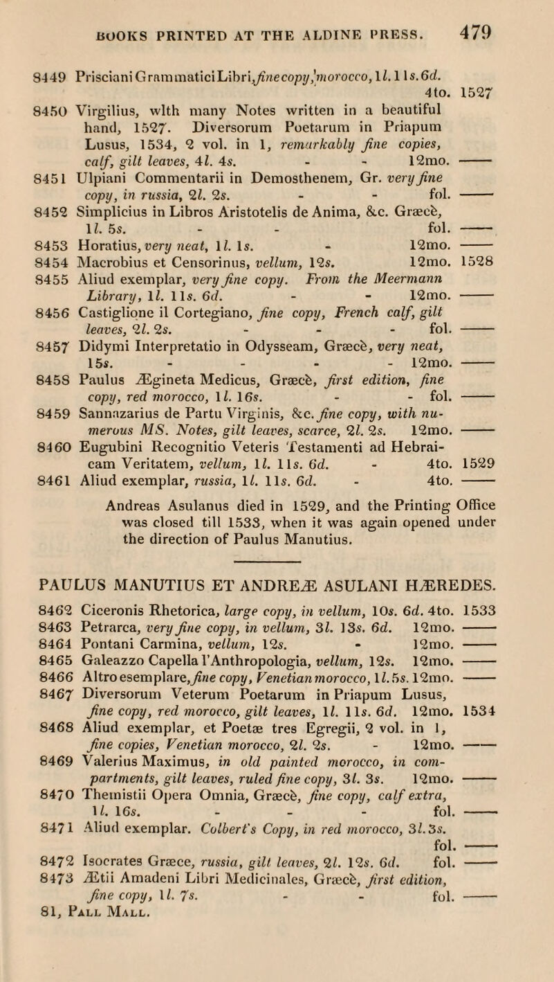 8449 PriscianiGramiTiatlciLibri^Hecop?/,'»iO?occo, 1/. 1 \s.6d. 4 to. 1527 8450 Virgilius, with many Notes written in a beautiful hand, 1527- Diversorum Poetarum in Priapum Lusus, 1534, 2 vol. in 1, remarkably fine copies, calf, gilt leaves, 41. 4s. - - 12rao. - 8451 Ulpiani Commentarii in Demosthenem, Gt. very fine copy, in russia, 21. 2s. - - fol. - 8452 Simplicius in Libros Aristotelis de Anima, &c. Graech, \l. .5s. - - fol. - 8453 Horatius, very li. Is. - 12mo. - 8454 Macrobius et Censorinus, vellum, 12s. 12mo. 1528 8455 Aliud exemplar, very fine copy. From the Meermann Library, 1/. 11s. 6d. - - 12mo. - 8456 Castigliqne il Cortegiano, fine copy, French calf, gilt leaves, 21.2s. ... fol. - 8457 Didymi Interpretatio in Odysseam, Graecb, very neat, 15s. - - - - 12mo. - 8458 Paulus iEgineta Medicus, Graecb, first edition, fine copy, red morocco, H. 16s. - - fol. - 8459 Sannazarius de Partu Virginis, he. fine copy, with nu¬ merous MS. Notes, gilt leaves, scarce, 21. 2s. 12mo. - 8460 Eugubini Recognilio Veteris Testamenti ad Hebrai- cam Veritatem, vellum, \l. 11s. (id. - 4to. 1529 8461 Aliud exemplar, russia, ll. 11s. 6d. - 4to. - Andreas Asulanus died in 1529, and the Printing Office was closed till 1.533, when it was again opened under the direction of Paulus Manutius. PAULUS MANUTIUS ET ANDREiE ASULANI H^REDES. 8462 Ciceronis Rhetorica, large copy, in vellum, 10s. 6d. 4to. 1533 8463 Petrarca, very fine copy, in vellum, 31. 13s. 6d. 12mo. - 8464 Pontani Carmina, vellum, 12s. - 12mo. - 8465 Galeazzo Capellal’Anthropologia, ueiZjim, 12s. 12mo. - 8466 Altroesemplare,7?ne copy, Feneiiararnorocco, U..5s. 12mo. - 8467 Diversorum Veterum Poetarum in Priapum Lusus, fine copy, red morocco, gilt leaves, ll. 11s. 6d. 12mo. 1534 8468 Aliud exemplar, et Poetae tres Egregii, 2 vol. in 1, fine copies, Venetian morocco, 21. 2s. - 12mo.- 8469 Valerius Maximus, in old painted morocco, in com¬ partments, gilt leaves, ruled fine copy, 31. 3s. 12mo. - 84/0 Themistii Opera Omnia, Graecfe, fine copy, calf extra, 1/. 16s. - - - fol. - 8471 .41iud exemplar. Colbert’s Copy, in red morocco, 31.3s. fol. - 8472 Isocrates Graece, russia, gilt leaves, 21. 12s. dd. fol. -- 8473 jEtii Amadeni Libri Medicinales, Graecb, first edition, fine copy, U. 7s. - - fol. -