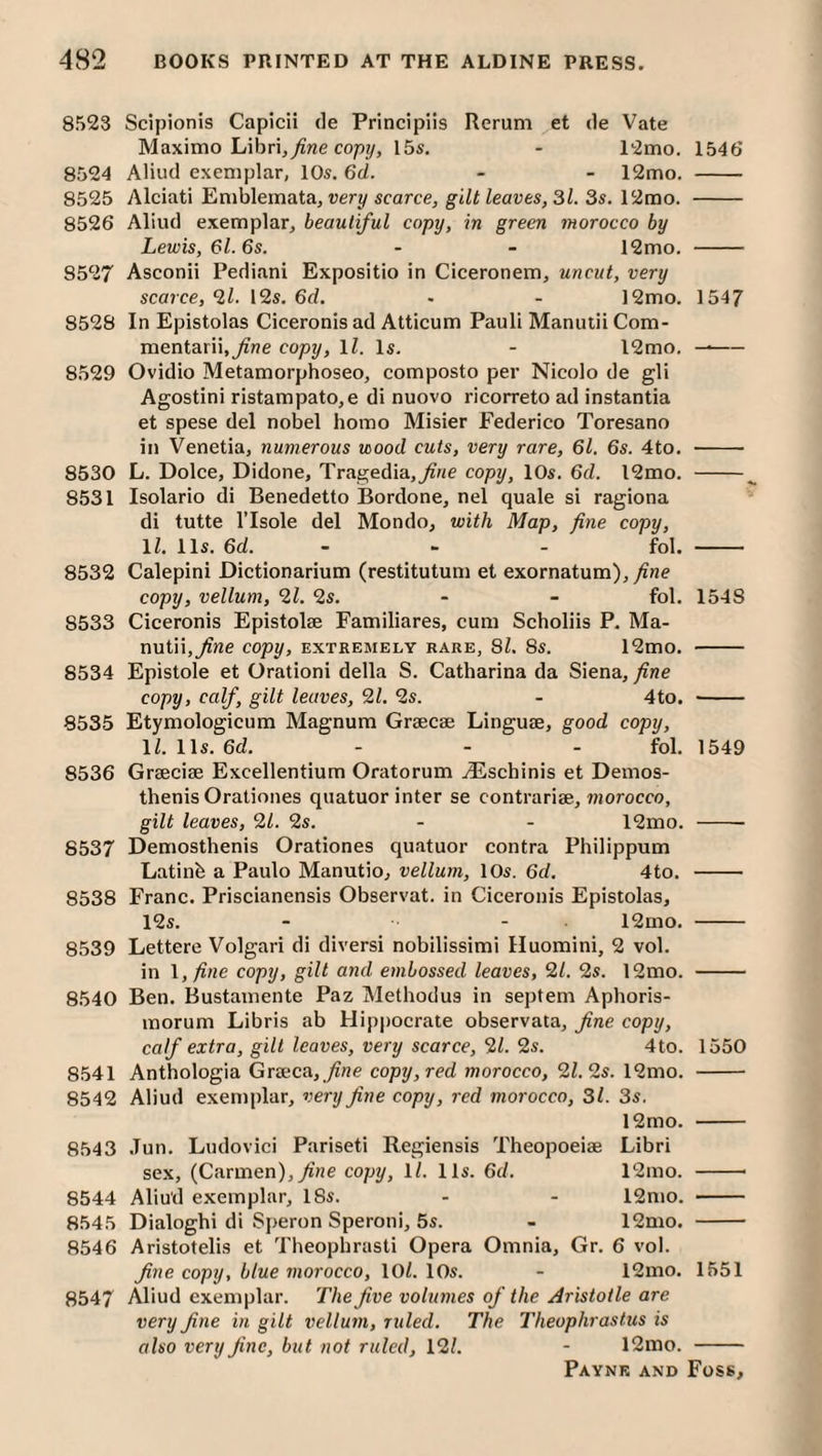 8523 Scipionis Capicii tie Principiis Rerum et tie Vate Maximo Librij^we cop?/, 15s, - 12mo. 1546 8524 Aliutl exemplar, 10s. 6d. - - 12mo. - 8525 Alciati Emblemata, uer?/scarce, gt/f/eaves, 3/. 3s, 12rao. - 8526 Aliud exemplar, beautiful copy, in green morocco by Lewis, 61.6s. - - 12mo. - 8527 Asconii Pediani Expositio in Ciceronem, uncut, very scarce, 2/. 12s. 6d. - - 12mo. 1547 8528 In Epistolas Ciceronis ad Atticum Pauli Manutii Com- mentarii.^ne copy, \l. Is. - 12mo. —- 8529 Ovidio Metamorphoseo, composto per Nicolo de gli Agostini ristampato,e di nuovo ricorreto ad instantia et spese del nobel homo Misier Federico Toresano in Venetia, numerous wood cuts, very rare, 61. 6s. 4to. - 8530 L. Dolce, Didone, Tragedia,^ne copy, 10s. 6d. l2mo. - 8531 Isolario di Benedetto Bordone, nel quale si ragiona di tutte risole del Mondo, with Map, fine copy, 11. 11s. 6d. - - - fol. - 8532 Calepini Dictionarium (restitutum et exornatum),^ne copy, vellum, 21. 2s. - - fol. 1548 8533 Ciceronis Epistolse Familiares, cum Scholiis P. Ma¬ nutii,^we copy, EXTREMELY RARE, 81. 8S. 12mO, - 8534 Epistole et Orationi della S. Catharina da Siena, fine copy, calf, gilt leaves, 21. 2s. - 4to. -- 8535 Etymologicum Magnum Graecae Linguae, good copy, 11. 11s. 6d. - - - fol. 1549 8536 Graeciae Excellentium Oratorum ^Eschinis et Demos- thenis Orationes quatuor inter se contrariae, morocco, gilt leaves, 21. 2s. - - 12mo. - 8537 Demosthenis Orationes quatuor contra Philippum Latinb a Paulo Manutio, vellum, 10s. 6d. 4to. - 8538 Franc. Priscianensis Observat. in Ciceronis Epistolas, 12s. - - 12mo, - 8539 Lettere Volgari di diversi nobilissimi Huomini, 2 vol. in l,fine copy, gilt and embossed leaves, 21. 2s. 12mo. - 8540 Ben. Bustamente Paz Methodus in septem Aphoris- inorum Libris ab Hipi)Ocrate observata, fine copy, calf extra, gill leaves, very scarce, 21. 2s. 4to. 1550 8541 Anthologia Graeca, ^ne copy, red morocco, 2/. 2s. 12mo. - 8542 Aliud exemplar, very fine copy, red morocco, 31. 3s. 12mo. - 8543 .Tun. Ludovici Pariseti Regiensis Theopoeiae Libri sex, (Carmen),/?!e copy, 11. 11s. 6d. 12mo. -- 8544 Aliud exemplar, 18s. - - 12mo. - 8545 Dialoghi di S])eron Speroni, 5s. - 12mo. - 8546 Aristotelis et Theophrasti Opera Omnia, Gr. 6 vol. fine copy, blue morocco, 10/. lOs. - 12mo. 1551 8547 Aliud exemplar. The five volumes of the Aristotle are very fine in gilt vellum, ruled. The Theophrastus is also very fine, but not ruled, 12/. - 12mo. -