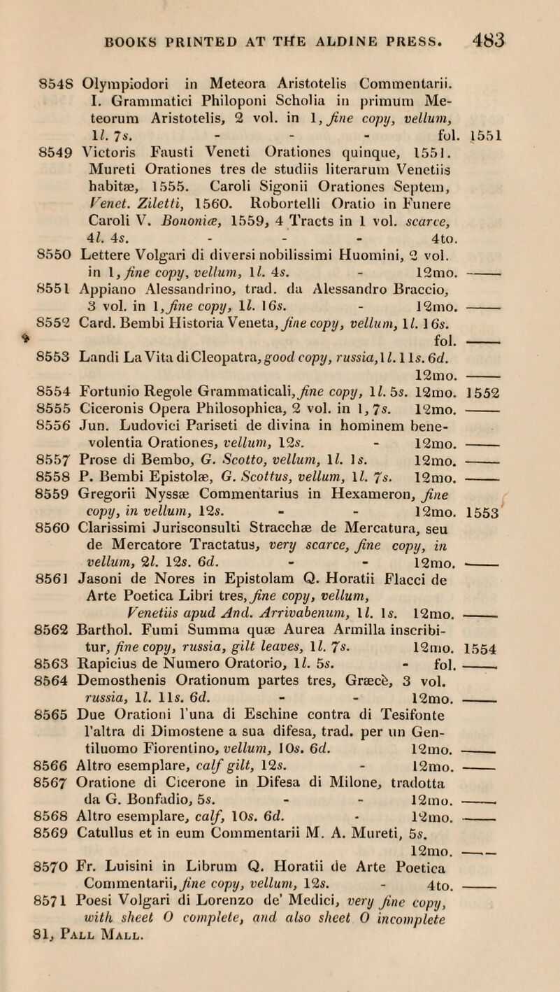 8548 Olympiodori in Meteora Aristotelis Commentarii. I. Granimatici Philoponi Scholia in |)rimum Me- teorum Aristotelis, 2 vol. in \,Jine coptj, vellum, II. 7s. - - - fol. 1551 8549 Victoris Fausti Veneti Orationes quinqiie, 1551, Mureti Orationes tres de studiis literarum V^enetiis habitae, 1555. Caroli Sigonii Orationes Septem, renet. Ziletti, 1560, Robortelli Oratio in Funere Caroli V. Bononice, 1559, 4 Tracts in 1 vol. scarce, Al. 4s, - - - 4to, 8550 Lettere Volgari di diversi nobilissimi Huomini, 2 vol. in 1, fine copy, vellum, IZ. 4s. - 12mo.- 8551 Appiano Alessandrino, trad, da Alessandro Braccio, 3 vol. in \,fine copy, \l. 16s. - ]2mo. - 8552 Card. Bembi Historia Veneta,yiVje copy, vellum, 1/. 16s. fol. - 8553 Landi La Vita di Cleopatra, good copy, russia,\l.lls.6d. 12mo. - 8554 Fortunio Regole Gramniaticalij^ne copy, 1/. 5s, 12mo. 1552 8555 Ciceronis Opera Philosophica, 2 vol, in 1,7*. 12mo. - 8556 Jun. Ludovici Pariseti de divina in hominem bene- volentia Orationes, vellum, 12s. - 12itio. - 8557 Prose di Betnbo, G. Scotto, vellum, \l. Is, 12mo. - 8558 P. Bembi Epistolae, G, Scottus, vellum, \l. 7s. 12mo. - 8559 Gregorii Nyssae Commentarius in Hexameron, fine ^ copy, in vellum, 12s. - - 12mo. 1553^ 8560 Clarissimi Jurisconsulti Stracchae de Mercatura, sen de Mercatore Tractatus, very scarce, fine copy, in vellum, 21. 12s. 6d. - - 12mo, -- 8561 Jasoni de Nores in Epistolam Q. Horatii Flacci de Arte Poetica Libri tres,^ne copy, vellum, renetiis apud And. Arrivabenum, 11. Is. 12nio. - 8562 Barthol. Fumi Summa quae Aurea Armilla inscribi- im, fine copy, russia, gilt leaves, ll. 7*. 12mo. 1554 8563 Rapicius de Nuraero Oratorio, li. 5s. - fol,__ 8564 Demosthenis Orationum partes tres, Graecb, 3 vol. russia, IZ. 11s. 6d. - - 12mo. _ 8565 Due Orationi Tuna di Eschine contra di Tesifonte I’altra di Dimostene a sua difesa, trad, per iin Gen- tiluomo Fiorenlino, ueZiMoj, lOs. 6d. 12mo. ___ 8566 Altro esemplare, calf gilt, 12s. - 12mo. - 8567 Oratione di Cicerone in Difesa di Milone, tradotta da G. Bonfadio, 5s. - - 12ino. -- 8568 Altro esemplare, calf, 10s. 6d. - 12mo. -- 8569 Catullus et in eum Commentarii M. A. Mureti, 5s, 12mo. — 8570 Fr, Luisini in Librum Q. Horatii de Arte Poetica Commentarii,y«e copy, vellum, 12s. - 4to. _ 8571 Poesi Volgari di Lorenzo de’ Medici, very fine copy, with sheet 0 complete, and also sheet 0 incomplete