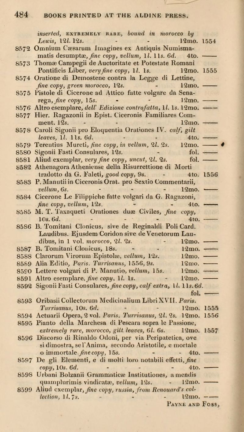 inserted, extremely rare, bound in morocco by Lewis, I'll. 12s. - - 12mo. 1554 8572 Omnium Caesarum Imagines ex Antiquis Numisma- matis desumptEe,_^ne copy, vellum, 1/, 11s. 6d. 4to. - 8573 Thomae Campegii de Auctoritate et Potestate Romani Pontificis Liber, very fine copy, ll. Is. 12rao. 1555 8574 Oratione di Demostene contra la Legge di Lettine, fine copy, green morocco, 12s. - 12mo. - 8575 Pistole di Cicerone ad Attico fatte volgare da Sena- vego, fine copy, 15s. - - 12mo. - 8576 Altro esemplare, t/eZZ’Edizione contrafatta,\l.\s.\‘lmo,- 8577 Hier. Ragazonii in Epist. Ciceronis Familiares Com¬ ment. 12s. - - 12mo. - 8578 Caroli Sigonii pro Eloquentia Orationes IV. calf, gilt leaves, IZ. lls. 6’d. - - 4to. - 85^9 Terentius Murctx, fine copy, in vellum,‘il.9.s. 12mo. - 8580 Sigonii Fasti Consulares, 12s. - fol. - 8581 Aliud exemplar, very fine copy, uncut, 2Z. 2s. fol. - 8582 Athenagora Atheniense della Risurrettione di Morti tradotto da G. Faleti, good copy, 9s. - 4to. 1556 8583 P. Manutii in Ciceronis Orat. pro Sexlio Commentarii, vellum, 6s. - - - 12mo. -- 8584 Cicerone Le Filippiche fatte volgari da G. Ragazoni, fine copy, vellum, 12s. - - 4to. — 8585 M. T. Taxaqueti Orationes duae Civiles, fine copy, lOs. 6d. - - - 4to. - 8586 B. Tomitani Clonicus, sive de Reginaldi Poli Card. Laudibus. Ejusdem Coridon sive de Venetorum Lau- dibus, in 1 vol. morocco, 2Z. 2s. - 12mo. - 8587 B. Tomitani Clonicus, 18s. - - 12mo. - 8588 Clarorum Virorum Epistolaj, vellum, 12s. l2mo. - 85S9 Alia Editio, Paris. Turrisanus, 1556,9s. 12mo. - 8590 Lettere volgari di P. Manutio, reZZiiHi, 15s. 12mo. - 8591 Altro esemplare.^'we copy, ll. Is. - 12mo. - 8592 Sigonii Fasti Consulares,copy, caZ/'ea:Zra, IZ. lls. 6cZ. fol. - 8593 Oribasii Collectorum Medicinalium Libri XVH. Paris. Turrisanus, 10s. 6d. - - 12mo. 1555 8594 Actuarii Opera, 2 vol. Poris. 7'irrrZsa/jws, 2Z. 2s. 12mo. 1556 8595 Pianto della Marchesa di Pescara sopra le Passione, extremely rare, morocco, gilt leaves, 6Z. 6s. 12ino. 1557 8596 Discorso di Rinaldo Odoni, per via Peripatetica, ove si tiimostra, sel’Anima, secondo .Aristotile, e mortale o immortale.^ne copy, 15s. - - 4to. - 8597 De gli Element!, e di molti loro notabili effetti,yi’ne copy, 10s. 6d. ... 4to. - 8598 Urban! Bolzanii Grammaticai Institutiones, a niendis quamplurimis vindicatae, vellum, 12s. - 12mo. - 8599 Aliud exemplar,y?ne copy, russia,from Renouard's col¬ lection, IZ. 7.V. ... l2mo.- 4