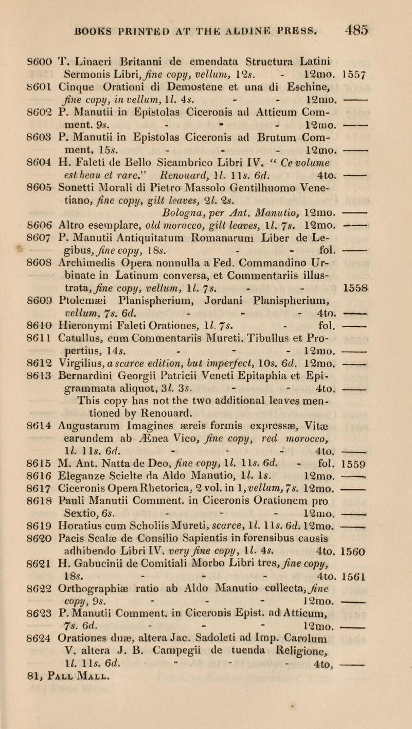 86‘00 T. Liiiacri Britanni de einendata Structura Latiiii Sermonis Libri,7i’Ke ueiZuHi, - l2ii[io. 155/ 8601 Cinque Orationi di Demostene et una di Eschine, Jine copy, in vellum, \ l. 4s. - - 12mo. - 8602 P. RJanutii in Epistolas Ciceronis ad Atticum Com¬ ment. 95. - - - 12mo.- 8603 P. Manntii in Epistolas Ciceronis ad Brutum Com¬ ment, 155. - _ _ l2mo. - 8604 H. Faleti de Bello Sicambrico Libri IV. “ Ce volume estheauet rare.” Renouarct, 1/. 115. 6d. 4to. - 8605 Sonetti Moral! di Pietro Massolo Gentilhuomo Vene- tiano, fine copy, gilt leaves, 2/. 25. Bologna, per Ant. Manulio, 12mo. - 8606 Altro eseniplare, old morocco, gilt leaves, \l. 7s. 12mo. - 860/ P. Manutii Antiquitatum Romanarum Liber de Le- gibus,^’ne cop?/, 18s. - - fol. - 8608 Archimedis Opera nonnulla a Fed. Commandino Ur- binate in Latinum conversa, et Commentariis illus- trata,^'ne copy, vellum, \l. 7s. - - 1558 8609 Ptolemaji Planispherium, Jordan! Planispherium, vellum, 75. 6d. . _ . 4to. - 8610 Hieronymi Faleti Orationes, IZ. 7^* - fol. - 8611 Catullus, cum Commentariis Mureti. Tibullus et Pro¬ pertius, 145. - - - 12mo. - 8612 Virgilius, a scarce ec/iZioH, ????per/ecZ, 10s. 6d. 12mo. - 8613 Bernardini Georgii Patricii Veneti Epitaphia et Epi- grammata aliquot, 31. 3s. - - 4to. - This copy has not the two additional leaves men¬ tioned by Renouard. 8614 Augustarum Imagines sereis formis expressae. Vitae earundem ab .^nea Vico, Jine copy, red morocco, \l. 11s. 6d. - - _ 4to, - 8615 M. Ant. Natta de Deo, ^«e copy, IZ. 1 Is. 6(1. - fol. 1559 8616 Eleganze Scielte da Aldo Manutio, IZ. Is. 12mo. -- 8617 Ciceronis OperaRhetorica, 2 vol. in l,t3eZZ??m, 7s. 12mo. - 8618 Pauli Manutii Comment, in Ciceronis Orationem pro Sextio, 6s. - - - 12mo. - 8619 Horatius cum ScholiisMureti, scarce, IZ. 1 Is. 6d. 12mo. - 8620 Pacis Scalae de Consilio Sapientis in forensibus causis adhibendo Libri IV. very fine copy, IZ. 4s. 4to. 1560 8621 H. Gabucinii deComitiali Morbo Libri ire&, fine copy, 18s. - - - 4to. 1561 8622 Orthographiae ratio ab Aldo Manutio collecta,yi??e copy, 9s. - - - 12mo. - 8623 P. Manutii Comment, in Ciceronis Epist. <ad Atticum, 7s. ad. - . - 12mo. - 8624 Orationes duae, altera Jac. Sadoleti ad Imp. Carolum V. altera J. B. Campegii de tuenda Religione, IZ. 11s. 6d. - - - 4to, -