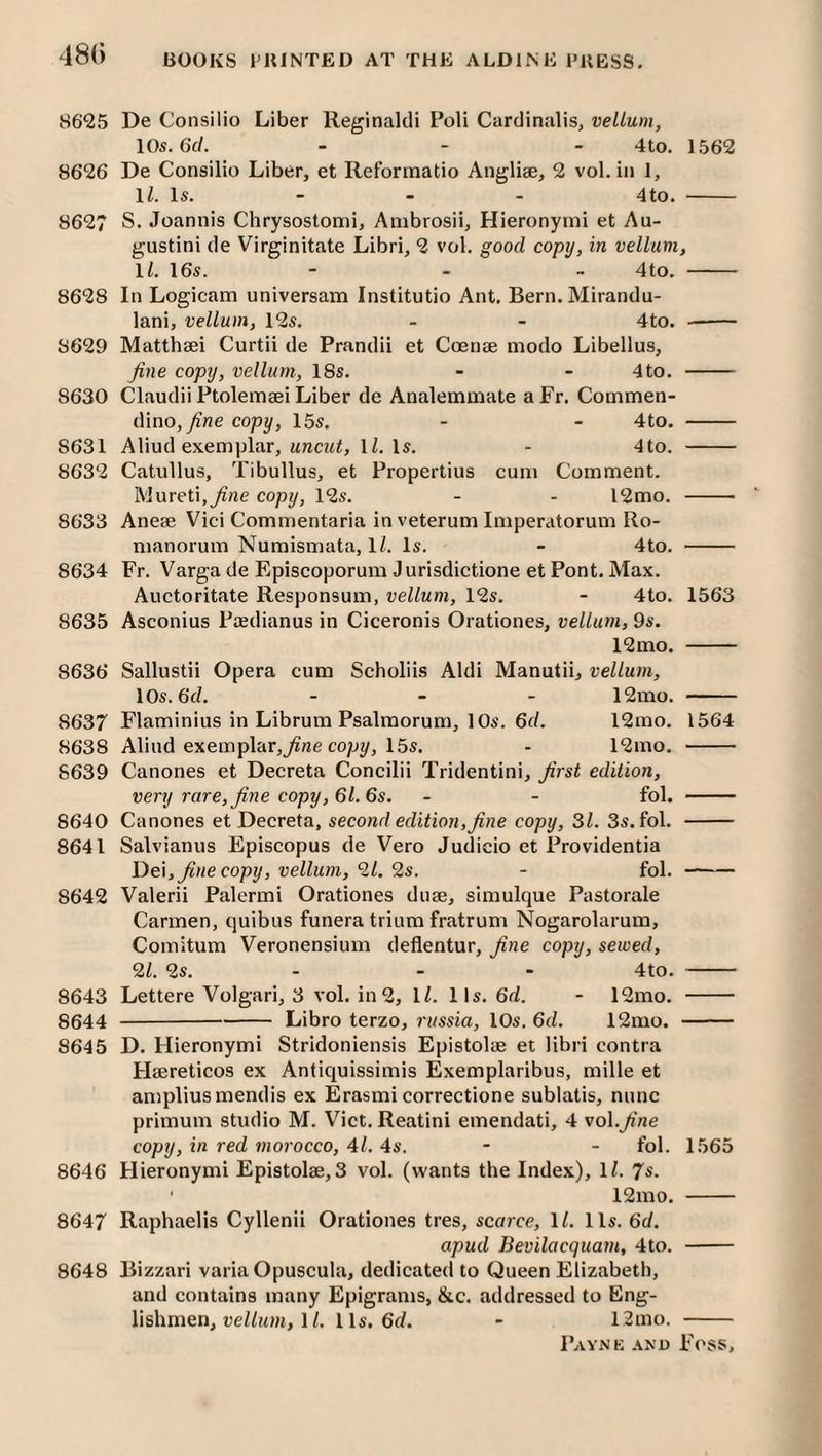 18() 8625 De Consilio Liber Reginaldi Poll Cardinalis, vellum, 10s. 6cl. ... 4to. 1562 8626 De Consilio Liber, et Reformatio Angliae, 2 vol. in 1, 1/. Is. - - - 4to, - 8627 S. Joannis Chrysostonii, Ambrosii, Hieronymi et Au- gustini de Virginitate Libri, 2 vol. good copy, in vellum, ll. 16s. - . _ 4to. - 8628 In Logicam universam Institutio Ant. Bern. Mirandu- lani, vellum, 12s. . - 4to. -- 8629 Matthaei Curtii de Prandii et Coenee modo Libellus, fine copy, vellum, 18s. - - 4to. - 8630 Claudii Ptolemaei Liber de Analemmate aFr. Commen- dino, copy, 15s. - - 4to. - 8631 Aliud exemplar, 1/. Is. - 4to. - 8632 Catullus, Tibullus, et Propertius cum Comment. IVlureti.^rte copy, 12s. - - l2mo. - 8633 Anese Vici Commentaria in veterum Imperatorum Ro- manorum Numismata, IZ. Is. - 4to. - 8634 Fr. Varga de Episcoporum Jurisdictione et Pont. Max. Auctoritate Responsum, vellum, 12s. - 4to. 1563 8635 Asconius Paedianus in Ciceronis Orationes, vellum, 9s. 12mo. - 8636 Sallustii Opera cum Scholiis Aldi Manutii, vellum, 10s. 6d. ... 12mo. - 8637 Flaminius in Librum Psalmorum, 10s. 6d. 12mo. 1564 8638 Aliud exemplar,copy, 15s. - 12mo. - 8639 Canones et Decreta Concilii Tridentini, first edition, very rare, fine copy, 61. 6s. - - fol. - 8640 Canones et Decreta, second edition,fine copy, 31. 3s. fol. - 8641 Salvianus Episcopus de Vero Judicio et Providentia De\, fine copy, vellum, 21. 2s. - fol. - 8642 Valerii Palermi Orationes duse, simulque Pastorale Carmen, quibus funera trium fratrum Nogarolarum, Comitum Veronensium deflentur, fine copy, sewed, 21. 2s. - - - 4to. - 8643 Lettere Volgari, 3 vol. in 2, ll. lls. 6d. - 12mo. - 8644 -Libro terzo, ritssia, 10s. 6d. 12mo. - 8645 D. Hieronymi Stridoniensis Epistolae et libri contra Flaereticos ex Antiquissimis Exemplaribus, mille et ampliusmendis ex Erasmi correctione sublatis, nunc primum studio M. Viet. Reatini emendati, 4 vol.fine copy, in red morocco, 41. 4s. - - fol. 1565 8646 Hieronymi Epistolae, 3 vol. (wants the Index), IZ. 7s. 12mo. - 8647 Raphaelis Cyllenii Orationes tres, scarce, ll. lls. 6d. apud Bevilacquam, 4to. - 8648 Bizzari varia Opuscula, dedicated to Queen Elizabeth, and contains many Epigrams, &c. addressed to Eng¬ lishmen, «eZZ?<?w, 1Z. lls. 6(Z. - 12mo. -