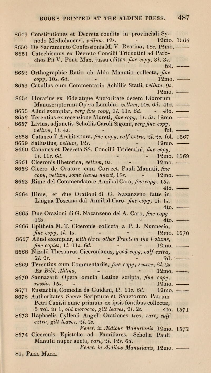 8649 Constitutiones et Decreta condita in provincial! Sy- nodo Mediolanenfii, vellum, 12s. - 12mo. 1566 8650 De Sacramento Confessionis M. V. Reatino, 18s. 12mo.- 8651 Catechismus ex Decreto Concilii Tridentini ad Paro- chos Pii V. Pont. Max. jussu editns,/?3e copy, 31. 3s. fol. - 8652 Orthographic Ratio ab Aldo Manutio collecta, fine copy, 10s. 6d. - ■ 12mo. -- 8653 Catullus cum Commentario Achillis Statii, vellum, 9s, 12mo. - 8654 Horatius ex Fide atque Auctoritate decern Librorum Manuscriptorum Opera Lambinij vellum, 10s. 6c/. 4to. - 8655 Aliud exemplar, very fine copy, 1/. 11s. 6d. - 4to, - 8656 Terentius ex recensione Mured,^He copy, 1/. 5s. 12mo. - 8657 Livius, adjunctis ScholiisCaroliSigonii, wery^’ne copy, vellum, ll. 4s. - - fol. - 8658 Cataneo 1’ Architettura,y/ne copy, calf extra, 9.1.‘is. fol. 1567 8659 Sallustius, vellum, 12s. - - 12mo. - 8660 Canones et Decreta SS. Concilii Tridentini, fine copy, \l. 11s. 6c/. - - 12mo, 1569 8661 Ciceronis Rhetorica, ue//ccm, 9s. - 12rao. - 8662 Cicero de Oratore cum Correct. Pauli Manutii,^ne copy, vellum, some leaves uncut, 18s. - 12mo. - 8663 Rime del Commendatore Annibal Caro, y/ne copy, 15s. 4to. - 8664 Rime, et due Oration! di G. Nazanzeno fatte in Lingua Toscana dal Annibal Caro, ^ne copy, 1/. Is. 4to. - 8665 Due Orazioni di G. Nazanzeno del A. Caro,^we copy, 12s. _ _ _ - 8666 Epitheta M. T. Ciceronis collecta a P. J. Nunnesio, fine copy, \l. Is. - - - 12mo. 1570 8667 Aliud exemplar, with three other Tracts in the Volume, fine copies, 1/. 11s. 6d. - - 12mo, - 8668 Nizolii Thesaurus Ciceronianus, good copy, calf extra, 91. 9s. - - - fol. - 8669 Terentius cum Commentariis, fine copy, scarce, 91.9s Ex Bibl. Aldina, - - 12mo. -- 8670 Sannazarii Opera omnia Latine scripta, fine copy, russia, 15s. - - - 12mo. - 8671 Eustachia, Comedia da Guidani, 1/. 11s. 6ci, 12mo.- 8672 Authoritates Sacrae Scripture et Sanctorum Patrum Petri Canisii nunc primum ex ipsis fontibus collectae, 3 vol. in 1, old morocco, gilt leaves, 91. 9s. 4to. 1571 8673 Raphaelis Cyllenii Angeli Orationes tres, rare, calf extra, gilt leaves, 91. 9s. Venet. in Mdibus Manutianis, 12mo. 1572 8674 Ciceronis Epistolae ad Familiares, Scholia Pauli Manutii nuper aucta, rare, 91. 12s. 6c/. Venet. in j^dibus Manutianis, 12mo. -