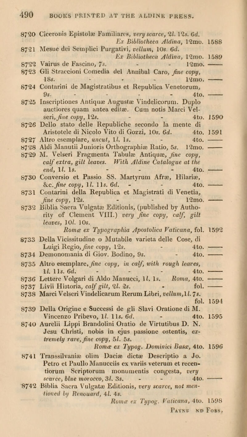 8720 Ciceronis Epistolae Familiarcs, very scarce, 2i. 12s. 6d. Ex Bibliotheca Aldina, 12mo. 1588 8721 Mesne dei Semplici Purgativi, vellum, 10s. 6d. Ex Bibliotheca Aldina, 12mo. 1589 8722 Vairus de Fascino, 7s. - - 12ino. - 8723 Gli Straccioni Comedia del Annibal Caro, fine copy, ISs. - - - 12mo. - 8724 Contarini de Magistratibus et Republica Venetorum, 9s. - - - - 4to. - 8725 Inscriptiones Antiquae Augustae Vindelicorum. Duplo auctiores quani antea editae. Cum notis Marci Vel- serijfine copy, 12s. - - 4to. 1590 8726 Dello stato delle Republiche secondo la mente di Aristotele di Nicolo Vito di Gozzi, 10s. 6d. 4to. 1591 8727 Altro esemplare, uncut, IZ. Is. - 4to. - 8728 Aldi Manutii Junioris Orthographiae Ratio, 5s. 12mo. - 8729 M. Velseri Fragmenta Tabulae Antiquae, fine copy, calf extra, gilt leaves. With Aldine Catalogue at the end, IZ. Is. - - - 4to. - 8730 Conversio et Passio SS. Martyrurn .4frae, Hilariae, &LC.fine copy, IZ. 11s. 6d. - - 4to. - 8731 Contarini della Republica et Magistrati di Venetia, fine copy, 12s. - - 12mo. - 8732 Biblia Sacra Vulgatae Editionis, (published by Autho¬ rity of Clement VIII.) very fine copy, calf, gilt leaves, lOZ. 10s. Romce ex Typographia ApostoUca Vaticana, fol. 1592 8733 Della Vicissitudine o Mutabile varieta delle Cose, di Luigi Bogio,fine copy, 12s. - 4to. - 8734 Demonomania di Giov. Bodino, 9s. - 4to. - 8735 Altro esemplare,copy, in calf, with rough leaves, IZ. 11s. 6d. . - - 4to. - 8736 Lettere Volgari di Aldo Manucci, IZ, Is. Roma, 4to. - 8737 Livii Historia, calf gilt, ‘21. 2s. - fol. - 8738 Marci Velseri Vindelicarum Rerum Libri, vellum,\l. 7s. fol. 1594 8739 Della Origine e Success! de gli Slavi Oratione di M. Vincenzo Pribevo, IZ. 1 Is. 6fZ. - 4to. 1595 8740 Aurelii Lippi Brandolini Oratio de Virtutibus D. N. Jesu Christi, nobis in ejus passione ostentis, ex¬ tremely rare, fine copy, 51. 5s. Romce ex Typog. Dominici Basce, 4to. 1596 8741 Transsilvaniaj olim Dacise diet* Descriptio a Jo. Petro et PaulloManucciis ex variis veterum et recen- tiorum Scriptorum monumentis congesta, very scarce, blue morocco, 31. 3s. - - 4to. - 8742 Biblia Sacra Vulgat* Editionis, very scarce, not men¬ tioned by Renouard, 4Z. 4s. Roma' ex Typog. ( aticana, 4lo. 1598