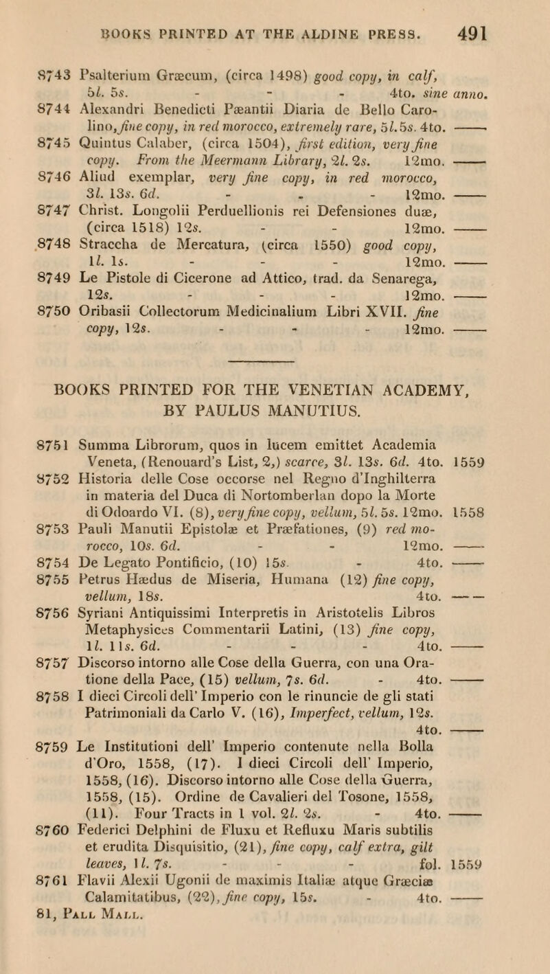 5743 Psalteriuin Graecum, (circa 1498) good copy, in calf, bl. 5s. - - - 4to. sine anno, 5744 Alexaiulri Benedicti Paeantii Diaria de Bello Caro- linOj^iHe copy, in red morocco, extremely rare, bl.bs. 4to. -- 8745 Quintus Calaber, (circa 1504), first edition, very fine copy. From the Meermann Library, 9,1. 2s. l'2mo. - 8746 Aliud exemplar, very fine copy, in red morocco, 31. 13s. 6d. . . - i2mo. - 8747 Christ. Longolii Perduellionis rei Defensiones duae, (circa 1518) 12s. - - 12mo. - .8748 Straccha de Mercatura, (circa 1550) good copy, ll. Is. - - - 12mo. - 8749 Le Pistole di Cicerone ad Attico, trad, da Senarega, 12s. ... 12mo. - 8750 Oribasii Collectorum Medicinalium Libri XVII. fine copy, 12s. - - - 12rno. - BOOKS PRINTED FOR THE VENETIAN ACADEMY, BY PAULUS MANUTIUS. 8751 Summa Librorum, quos in lucem emittet Academia Veneta, (Renouard’s List, 2,) scarce, 31. 13s. 6d. 4to. 1559 8752 Historia delle Cose occorse nel Regno d’lnghilterra in materia del Duca di Nortomberlan dopo la Morte di Odoardo VI. (8), very fine copy, vellum, bl. 5s. 12mo. 1558 8753 Pauli Manutii Epistolae et Praefationes, (9) red mo¬ rocco, 10s. 6d. - - 12mo.- 8754 De Legato Pontificio, (10) 15s. - 4to. - 8755 Petrus Haedus de Miseria, Humana (12) fine copy, vellum, 18s. 4to.- 8756 Syrian! Antiquissimi Interprets in Aristotelis Libros Metaphysices Commentarii Latini, (13) fine copy, li. 11s. 6d. - - - 4 to. - 8757 Discorso intorno alle Cose della Guerra, con una Ora- tione della Pace, (15) vellum, 7s. 6d. - 4to. - 8758 I died Circoli dell’Imperio con le rinuncie de gli stati Patrimoniali da Carlo V. (16), Imperfect, vellum, 12s. 4to. - 8759 Le Institution! dell’ Imperio contenute nella Bolla d'Oro, 1558, (17). I died Circoli dell’ Imperio, 1558, (16). Discorso intorno alle Cose della Guerra, 1558, (15). Ordlne de Cavalieri del Tosone, 1558, (11). Four Tracts in 1 vol. 91. 2s. - 4to. - 8760 Federici Ddphini de Fluxu et Reduxu Maris subtilis et erudita Discjuisitio, {91), fine copy, calf extra, gilt leaves, 1/. 7s. - - - fol. 1559 8761 Flavii Alexii Ugonii de ma.ximis Italia* atque Graeciao Calamitatibus, {99), fine, copy, 15s. - 4to. -