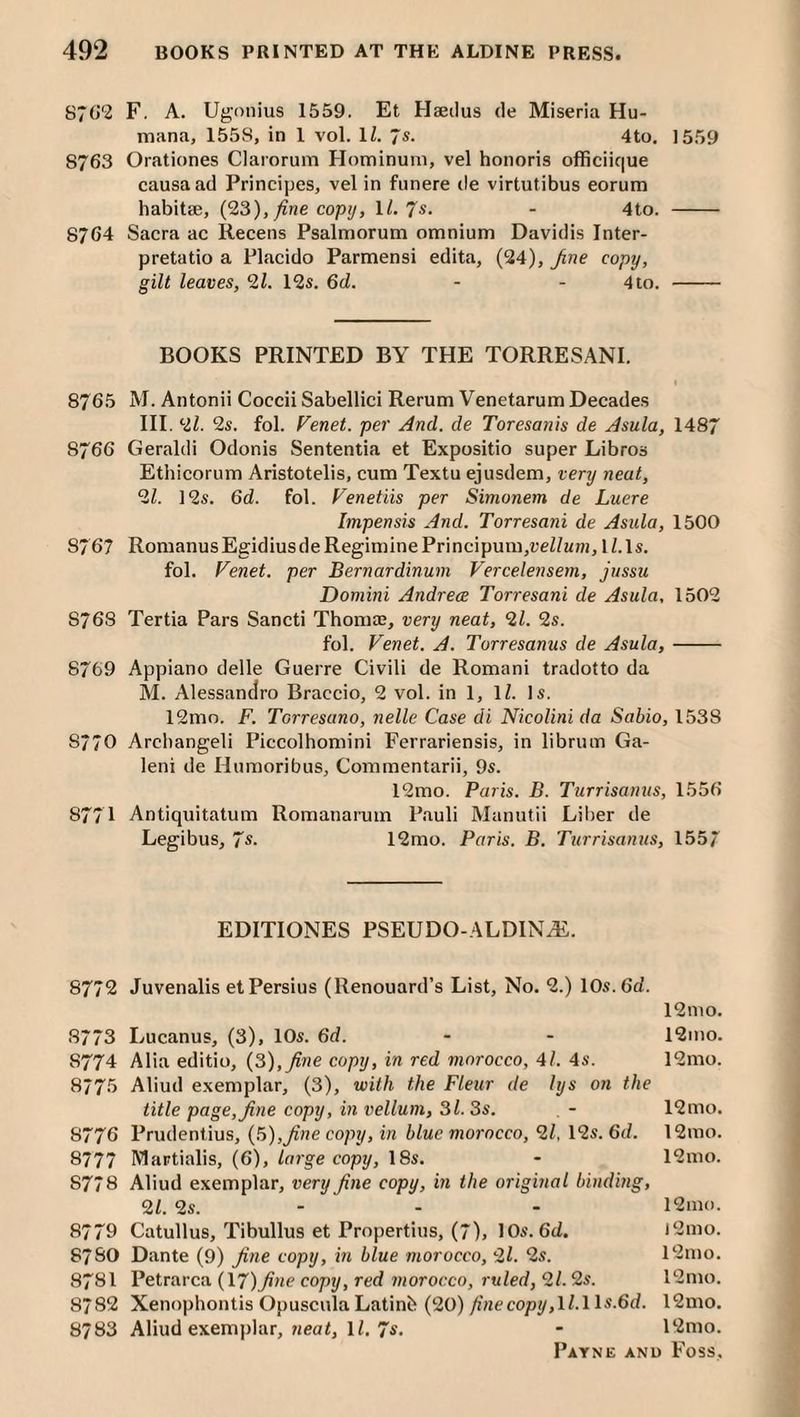 87(>'2 F. A. Ugonius 1559. Et Haetlus de Miseria Hu¬ mana, 1558, in 1 vol. ll. 7s. 4to. 1559 8763 Orationes Claiorum Hominuni, vel honoris officiique causa ad Principes, vel in funere de virtutibus eorum habitae, (23), ^ne copij, 1/. 7«- - 4to. - 8764 Sacra ac Recens Psalmorum omnium Davidis Inter- pretatio a Placido Parmensi edita, (24), fine copy, gilt leaves, 21. 12s. 6d. - - 4 to. - BOOKS PRINTED BY THE TORRESANI. I 8765 M. Antonii Coccii Sabellici Rerum Venetarum Decades III. 2l. 2s. fol. Venet. per And. de Toresanis de Asula, 1487 8766 Geraldi Odonis ISententia et Expositio super Libros Ethicorum Aristotelis, cum Textu ejusdem, very neat, 21. 12s. 6d. fol. Venetiis per Simonem de Lucre Impensis And. Torresani de Asula, 1500 8767 RomanusEgidiusdeRegiminePrincipum,t;eZ/Mnj,li.ls. fol. Venet. per Bernardinum Vercelensem, jussu Domini Andreas Torresani de Asula, 1502 8768 Tertia Pars Sancti Thomaj, very neat, 21. 2s. fol. Venet. A. Torresanus de Asula,- 8769 Appiano delle Guerre Civili de Romani tradotto da M. Alessandro Braccio, 2 vol. in 1, IZ. Is. 12mo. F. Torresano, nelle Case di Nicolini da Sabio, 1538 8770 Arcliangeli Piccolhomini Ferrariensis, in librum Ga- leni de Humoribus, Commentarii, 9s. 12mo. Paris. B. Turrisanus, 1556 8771 Antiquitatum Romanarum Pauli Manutii Liber de Legibus, 7s. 12mo. Paris. B. Tiirrisanus, 1557 EDITIONES PSEUDO-ALDINiE. 8772 Juvenalis et Persius (Renouard’s List, No. 2.) 10s. 6d. 12 mo. 8773 Lucanus, (3), 10s. 6d. - - 12mo. 8774 Alia editio, (3), fine copy, in red morocco, 41. 4s. 12mo. 8775 Aliud exemplar, (3), with the Fleur de lys on the title page, fine copy, in vellum, 31. 3s. , - 12mo. 8776 Prudentius, (3),fine copy, in blue morocco, 21, 12s. 6d. 12mo. 8777 IVlartialis, (6), large copy, 18s. - 12mo. 8778 Aliud exemplar, very fine copy, in the original binding, 21. 2s. - . - 12ino. 8779 Catullus, Tibullus et Propertius, (7), 10s. 6d. l2mo. 8780 Dante (9) fine copy, in blue morocco, 2l. 2s. l2mo. 8781 Petrarca (\7)fine copy, red morocco, ruled, 21.2s. 12mo. 8782 Xenophontis OpusculaLatinb (20) fiiiecopy,ll.lls.6d. 12mo. 8783 Aliud exemplar, weaZ, IZ. 7s. • 12mo.